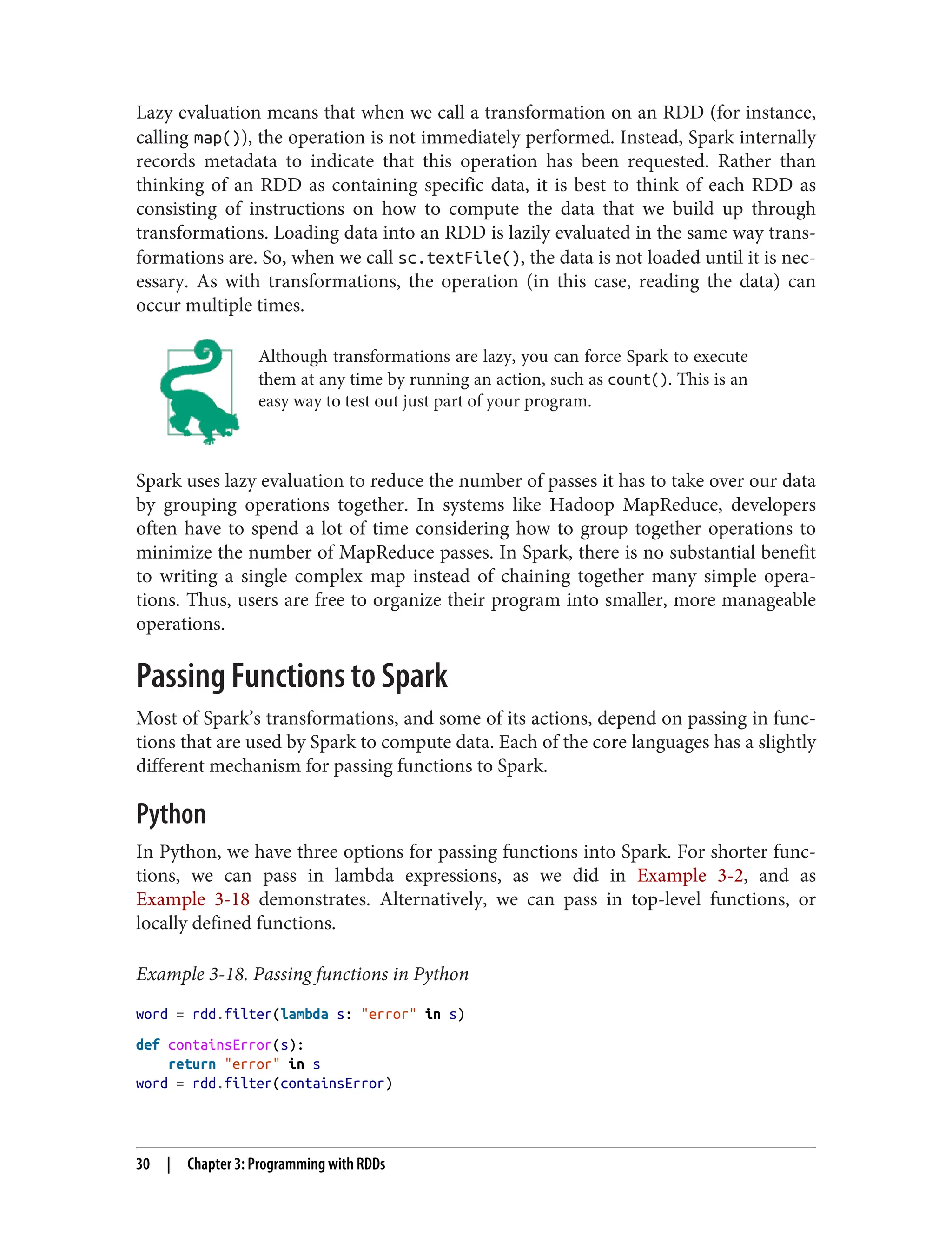 Lazy evaluation means that when we call a transformation on an RDD (for instance,
calling map()), the operation is not immediately performed. Instead, Spark internally
records metadata to indicate that this operation has been requested. Rather than
thinking of an RDD as containing specific data, it is best to think of each RDD as
consisting of instructions on how to compute the data that we build up through
transformations. Loading data into an RDD is lazily evaluated in the same way trans‐
formations are. So, when we call sc.textFile(), the data is not loaded until it is nec‐
essary. As with transformations, the operation (in this case, reading the data) can
occur multiple times.
Although transformations are lazy, you can force Spark to execute
them at any time by running an action, such as count(). This is an
easy way to test out just part of your program.
Spark uses lazy evaluation to reduce the number of passes it has to take over our data
by grouping operations together. In systems like Hadoop MapReduce, developers
often have to spend a lot of time considering how to group together operations to
minimize the number of MapReduce passes. In Spark, there is no substantial benefit
to writing a single complex map instead of chaining together many simple opera‐
tions. Thus, users are free to organize their program into smaller, more manageable
operations.
Passing Functions to Spark
Most of Spark’s transformations, and some of its actions, depend on passing in func‐
tions that are used by Spark to compute data. Each of the core languages has a slightly
different mechanism for passing functions to Spark.
Python
In Python, we have three options for passing functions into Spark. For shorter func‐
tions, we can pass in lambda expressions, as we did in Example 3-2, and as
Example 3-18 demonstrates. Alternatively, we can pass in top-level functions, or
locally defined functions.
Example 3-18. Passing functions in Python
word = rdd.filter(lambda s: "error" in s)
def containsError(s):
return "error" in s
word = rdd.filter(containsError)
30 | Chapter 3: Programming with RDDs
 