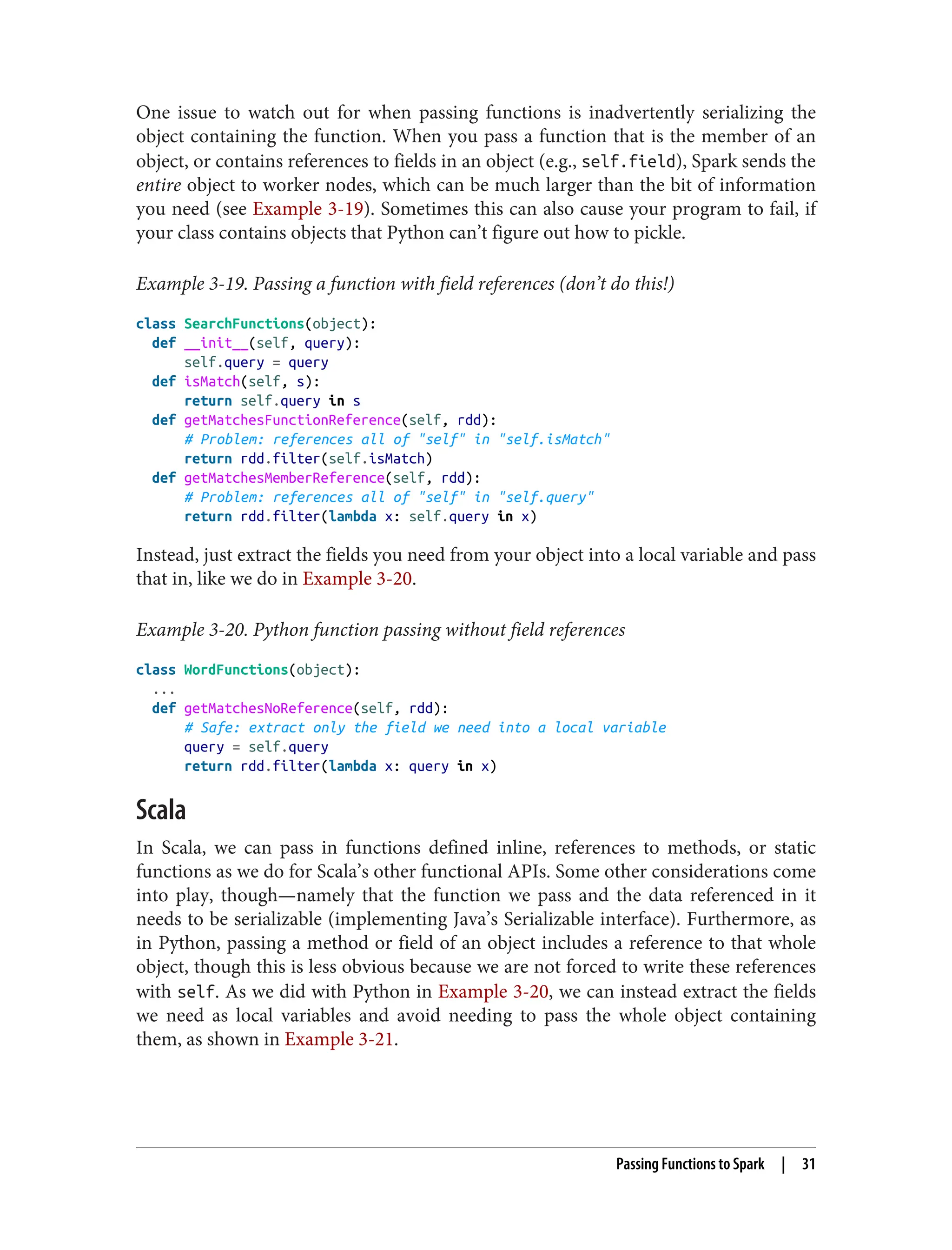 One issue to watch out for when passing functions is inadvertently serializing the
object containing the function. When you pass a function that is the member of an
object, or contains references to fields in an object (e.g., self.field), Spark sends the
entire object to worker nodes, which can be much larger than the bit of information
you need (see Example 3-19). Sometimes this can also cause your program to fail, if
your class contains objects that Python can’t figure out how to pickle.
Example 3-19. Passing a function with field references (don’t do this!)
class SearchFunctions(object):
def __init__(self, query):
self.query = query
def isMatch(self, s):
return self.query in s
def getMatchesFunctionReference(self, rdd):
# Problem: references all of "self" in "self.isMatch"
return rdd.filter(self.isMatch)
def getMatchesMemberReference(self, rdd):
# Problem: references all of "self" in "self.query"
return rdd.filter(lambda x: self.query in x)
Instead, just extract the fields you need from your object into a local variable and pass
that in, like we do in Example 3-20.
Example 3-20. Python function passing without field references
class WordFunctions(object):
...
def getMatchesNoReference(self, rdd):
# Safe: extract only the field we need into a local variable
query = self.query
return rdd.filter(lambda x: query in x)
Scala
In Scala, we can pass in functions defined inline, references to methods, or static
functions as we do for Scala’s other functional APIs. Some other considerations come
into play, though—namely that the function we pass and the data referenced in it
needs to be serializable (implementing Java’s Serializable interface). Furthermore, as
in Python, passing a method or field of an object includes a reference to that whole
object, though this is less obvious because we are not forced to write these references
with self. As we did with Python in Example 3-20, we can instead extract the fields
we need as local variables and avoid needing to pass the whole object containing
them, as shown in Example 3-21.
Passing Functions to Spark | 31
 