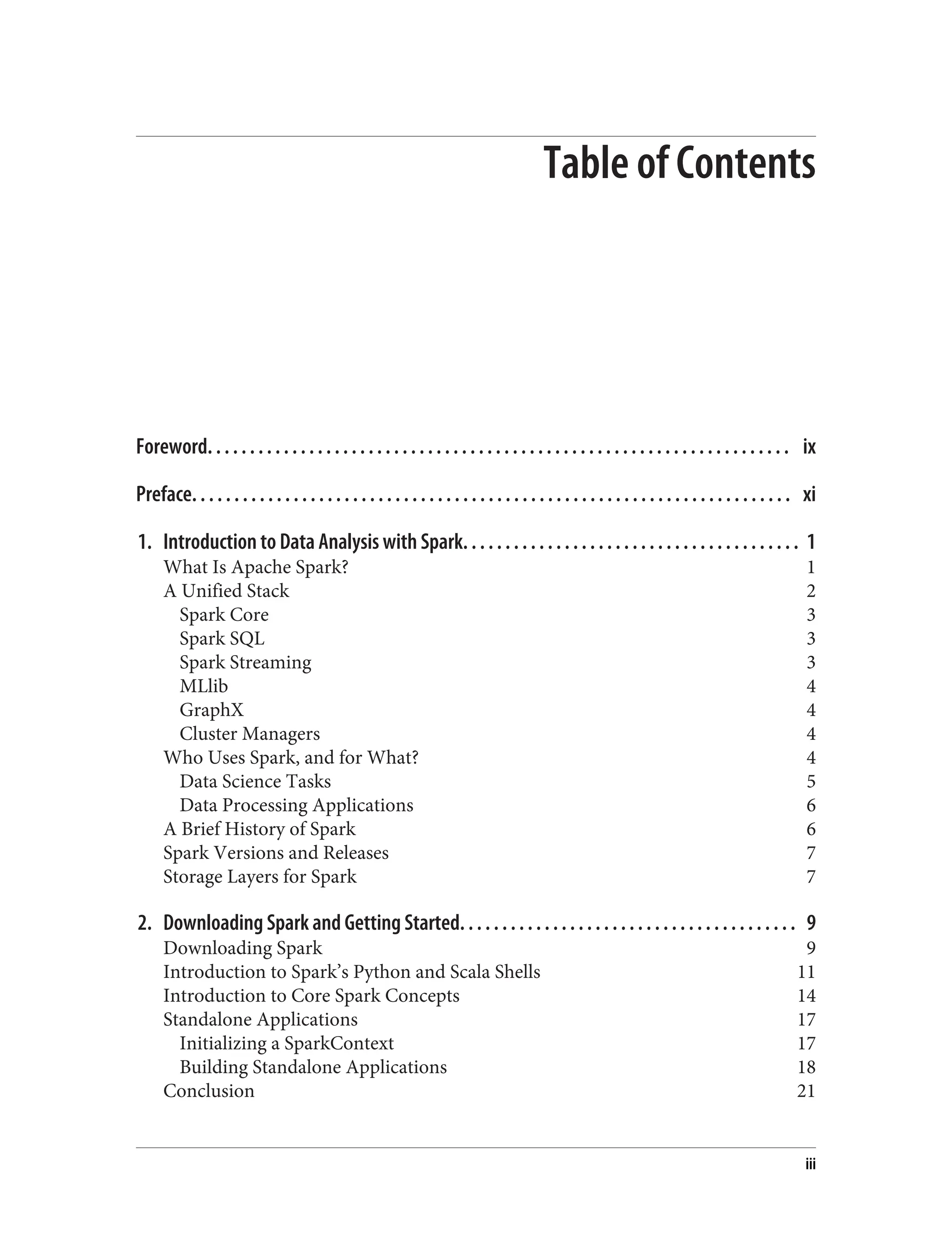 Table of Contents
Foreword. . . . . . . . . . . . . . . . . . . . . . . . . . . . . . . . . . . . . . . . . . . . . . . . . . . . . . . . . . . . . . . . . . . . . ix
Preface. . . . . . . . . . . . . . . . . . . . . . . . . . . . . . . . . . . . . . . . . . . . . . . . . . . . . . . . . . . . . . . . . . . . . . . xi
1. Introduction to Data Analysis with Spark. . . . . . . . . . . . . . . . . . . . . . . . . . . . . . . . . . . . . . . . 1
What Is Apache Spark? 1
A Unified Stack 2
Spark Core 3
Spark SQL 3
Spark Streaming 3
MLlib 4
GraphX 4
Cluster Managers 4
Who Uses Spark, and for What? 4
Data Science Tasks 5
Data Processing Applications 6
A Brief History of Spark 6
Spark Versions and Releases 7
Storage Layers for Spark 7
2. Downloading Spark and Getting Started. . . . . . . . . . . . . . . . . . . . . . . . . . . . . . . . . . . . . . . . 9
Downloading Spark 9
Introduction to Spark’s Python and Scala Shells 11
Introduction to Core Spark Concepts 14
Standalone Applications 17
Initializing a SparkContext 17
Building Standalone Applications 18
Conclusion 21
iii
 