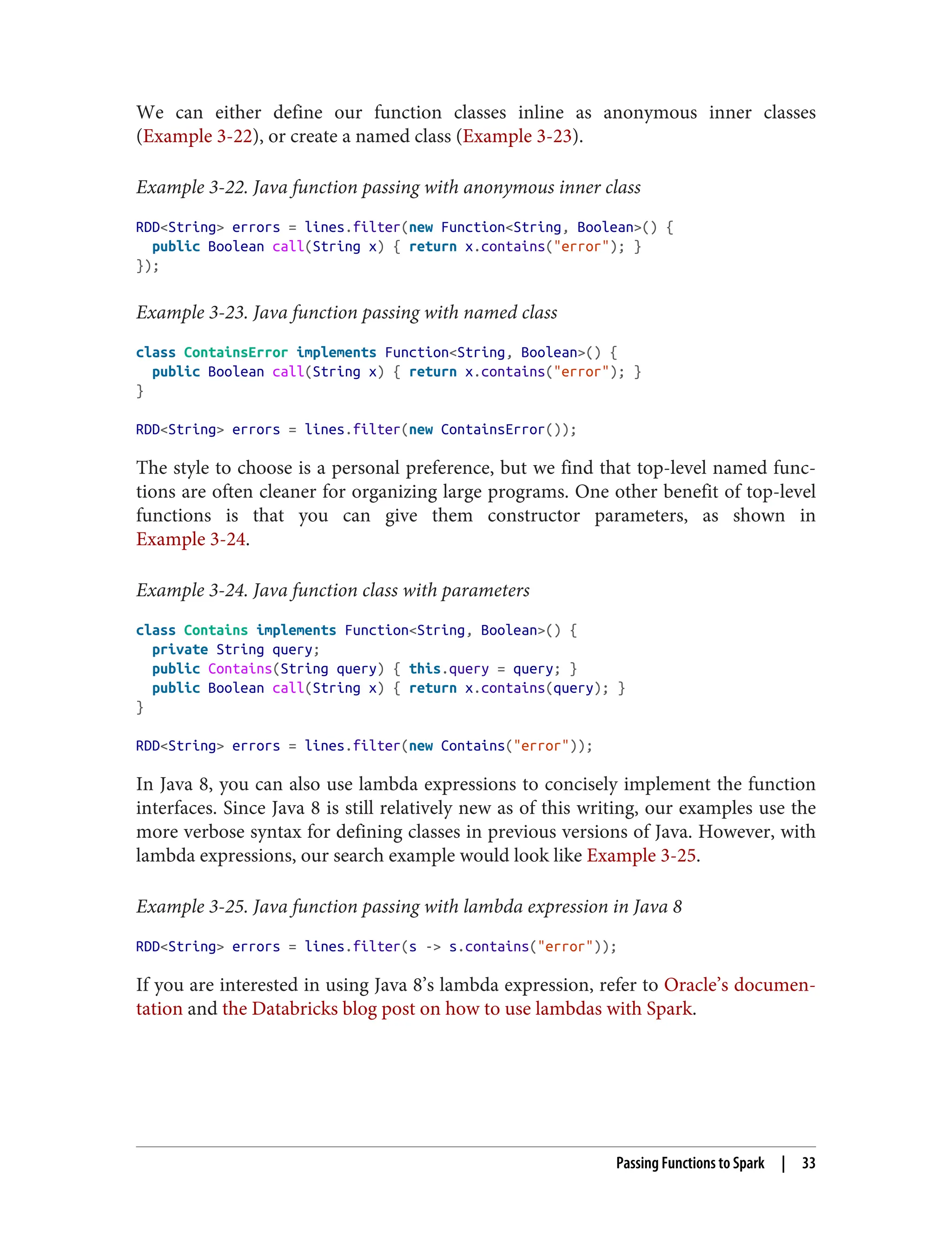 We can either define our function classes inline as anonymous inner classes
(Example 3-22), or create a named class (Example 3-23).
Example 3-22. Java function passing with anonymous inner class
RDD<String> errors = lines.filter(new Function<String, Boolean>() {
public Boolean call(String x) { return x.contains("error"); }
});
Example 3-23. Java function passing with named class
class ContainsError implements Function<String, Boolean>() {
public Boolean call(String x) { return x.contains("error"); }
}
RDD<String> errors = lines.filter(new ContainsError());
The style to choose is a personal preference, but we find that top-level named func‐
tions are often cleaner for organizing large programs. One other benefit of top-level
functions is that you can give them constructor parameters, as shown in
Example 3-24.
Example 3-24. Java function class with parameters
class Contains implements Function<String, Boolean>() {
private String query;
public Contains(String query) { this.query = query; }
public Boolean call(String x) { return x.contains(query); }
}
RDD<String> errors = lines.filter(new Contains("error"));
In Java 8, you can also use lambda expressions to concisely implement the function
interfaces. Since Java 8 is still relatively new as of this writing, our examples use the
more verbose syntax for defining classes in previous versions of Java. However, with
lambda expressions, our search example would look like Example 3-25.
Example 3-25. Java function passing with lambda expression in Java 8
RDD<String> errors = lines.filter(s -> s.contains("error"));
If you are interested in using Java 8’s lambda expression, refer to Oracle’s documen‐
tation and the Databricks blog post on how to use lambdas with Spark.
Passing Functions to Spark | 33
 