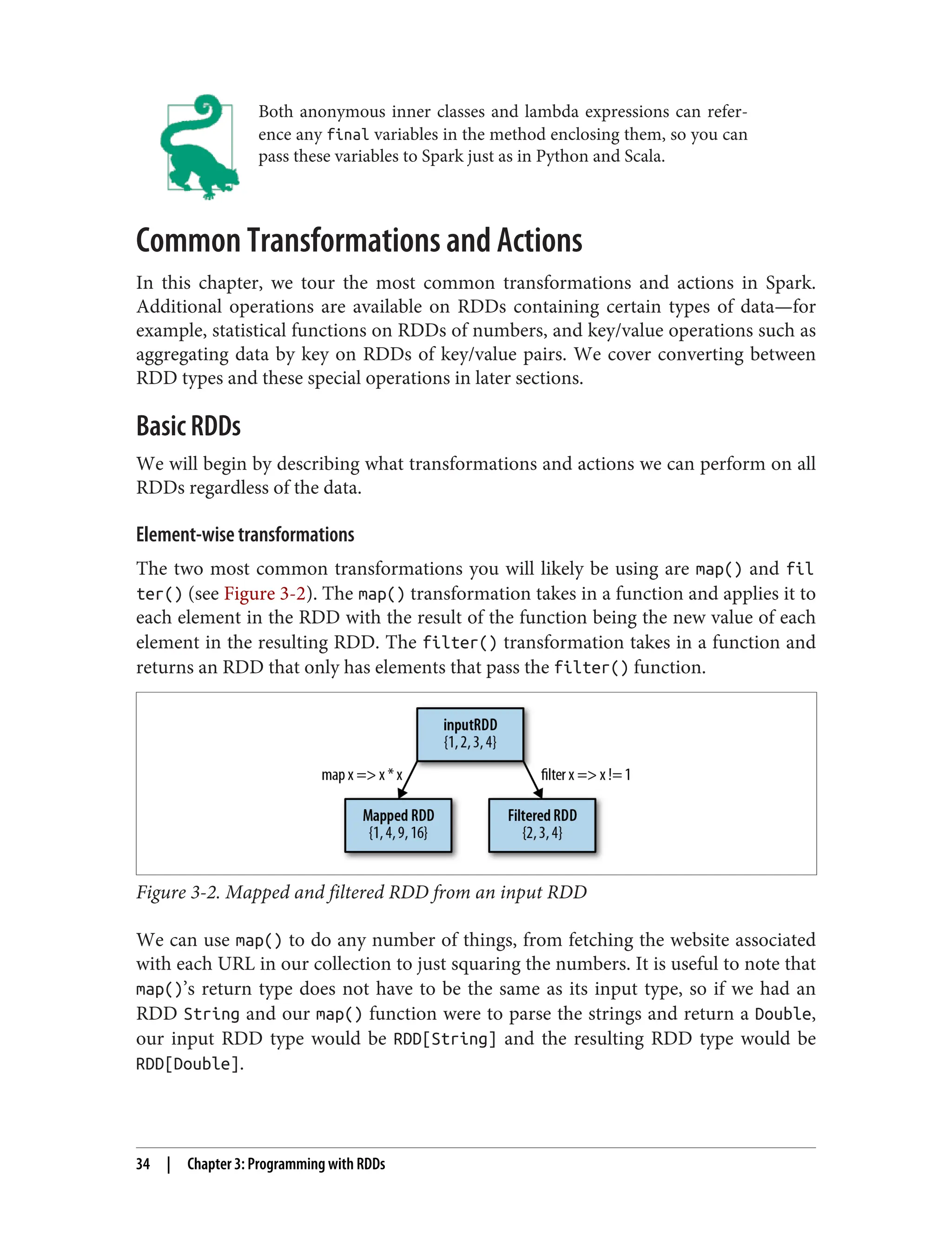 Both anonymous inner classes and lambda expressions can refer‐
ence any final variables in the method enclosing them, so you can
pass these variables to Spark just as in Python and Scala.
Common Transformations and Actions
In this chapter, we tour the most common transformations and actions in Spark.
Additional operations are available on RDDs containing certain types of data—for
example, statistical functions on RDDs of numbers, and key/value operations such as
aggregating data by key on RDDs of key/value pairs. We cover converting between
RDD types and these special operations in later sections.
Basic RDDs
We will begin by describing what transformations and actions we can perform on all
RDDs regardless of the data.
Element-wise transformations
The two most common transformations you will likely be using are map() and fil
ter() (see Figure 3-2). The map() transformation takes in a function and applies it to
each element in the RDD with the result of the function being the new value of each
element in the resulting RDD. The filter() transformation takes in a function and
returns an RDD that only has elements that pass the filter() function.
Figure 3-2. Mapped and filtered RDD from an input RDD
We can use map() to do any number of things, from fetching the website associated
with each URL in our collection to just squaring the numbers. It is useful to note that
map()’s return type does not have to be the same as its input type, so if we had an
RDD String and our map() function were to parse the strings and return a Double,
our input RDD type would be RDD[String] and the resulting RDD type would be
RDD[Double].
34 | Chapter 3: Programming with RDDs
 