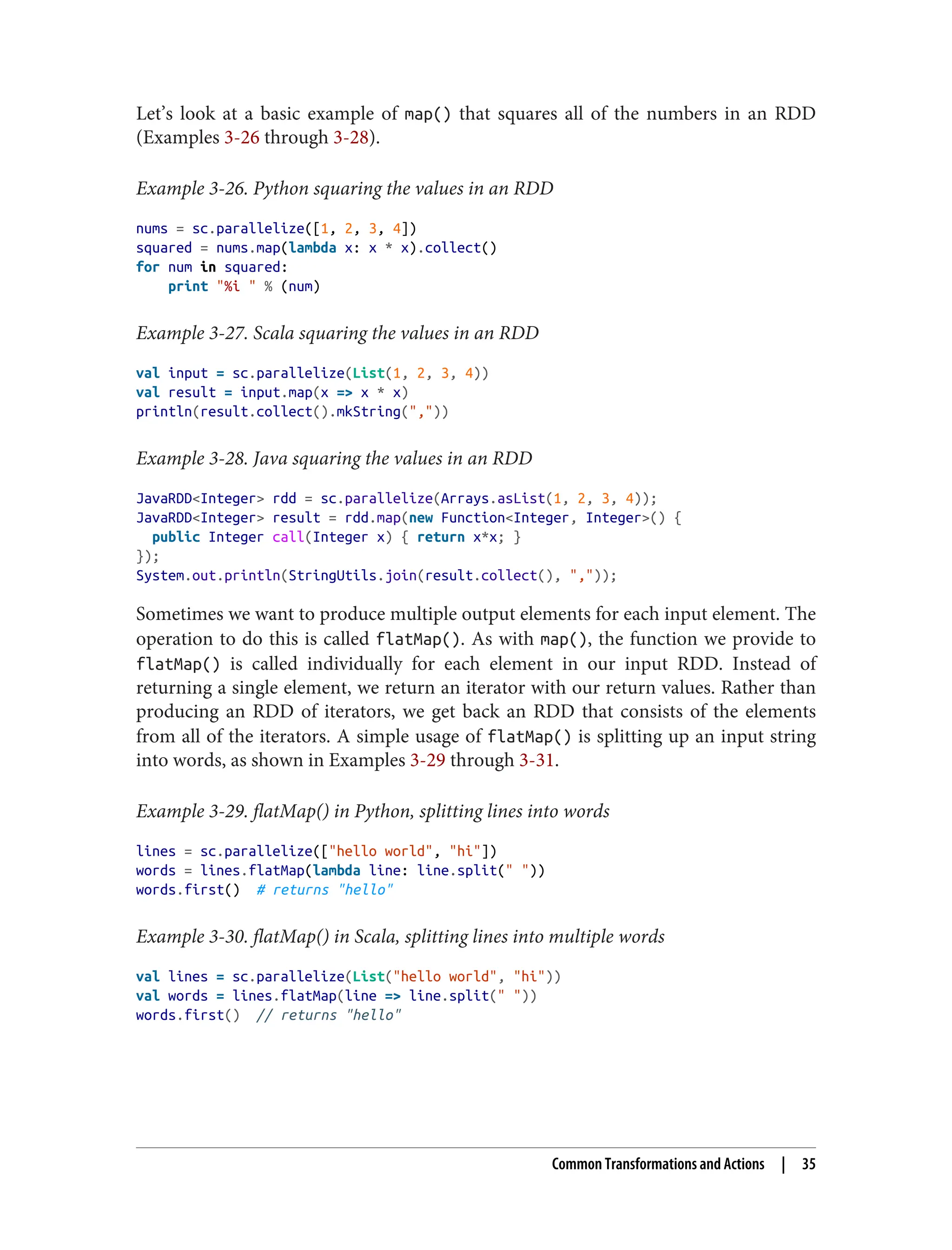 Let’s look at a basic example of map() that squares all of the numbers in an RDD
(Examples 3-26 through 3-28).
Example 3-26. Python squaring the values in an RDD
nums = sc.parallelize([1, 2, 3, 4])
squared = nums.map(lambda x: x * x).collect()
for num in squared:
print "%i " % (num)
Example 3-27. Scala squaring the values in an RDD
val input = sc.parallelize(List(1, 2, 3, 4))
val result = input.map(x => x * x)
println(result.collect().mkString(","))
Example 3-28. Java squaring the values in an RDD
JavaRDD<Integer> rdd = sc.parallelize(Arrays.asList(1, 2, 3, 4));
JavaRDD<Integer> result = rdd.map(new Function<Integer, Integer>() {
public Integer call(Integer x) { return x*x; }
});
System.out.println(StringUtils.join(result.collect(), ","));
Sometimes we want to produce multiple output elements for each input element. The
operation to do this is called flatMap(). As with map(), the function we provide to
flatMap() is called individually for each element in our input RDD. Instead of
returning a single element, we return an iterator with our return values. Rather than
producing an RDD of iterators, we get back an RDD that consists of the elements
from all of the iterators. A simple usage of flatMap() is splitting up an input string
into words, as shown in Examples 3-29 through 3-31.
Example 3-29. flatMap() in Python, splitting lines into words
lines = sc.parallelize(["hello world", "hi"])
words = lines.flatMap(lambda line: line.split(" "))
words.first() # returns "hello"
Example 3-30. flatMap() in Scala, splitting lines into multiple words
val lines = sc.parallelize(List("hello world", "hi"))
val words = lines.flatMap(line => line.split(" "))
words.first() // returns "hello"
Common Transformations and Actions | 35
 