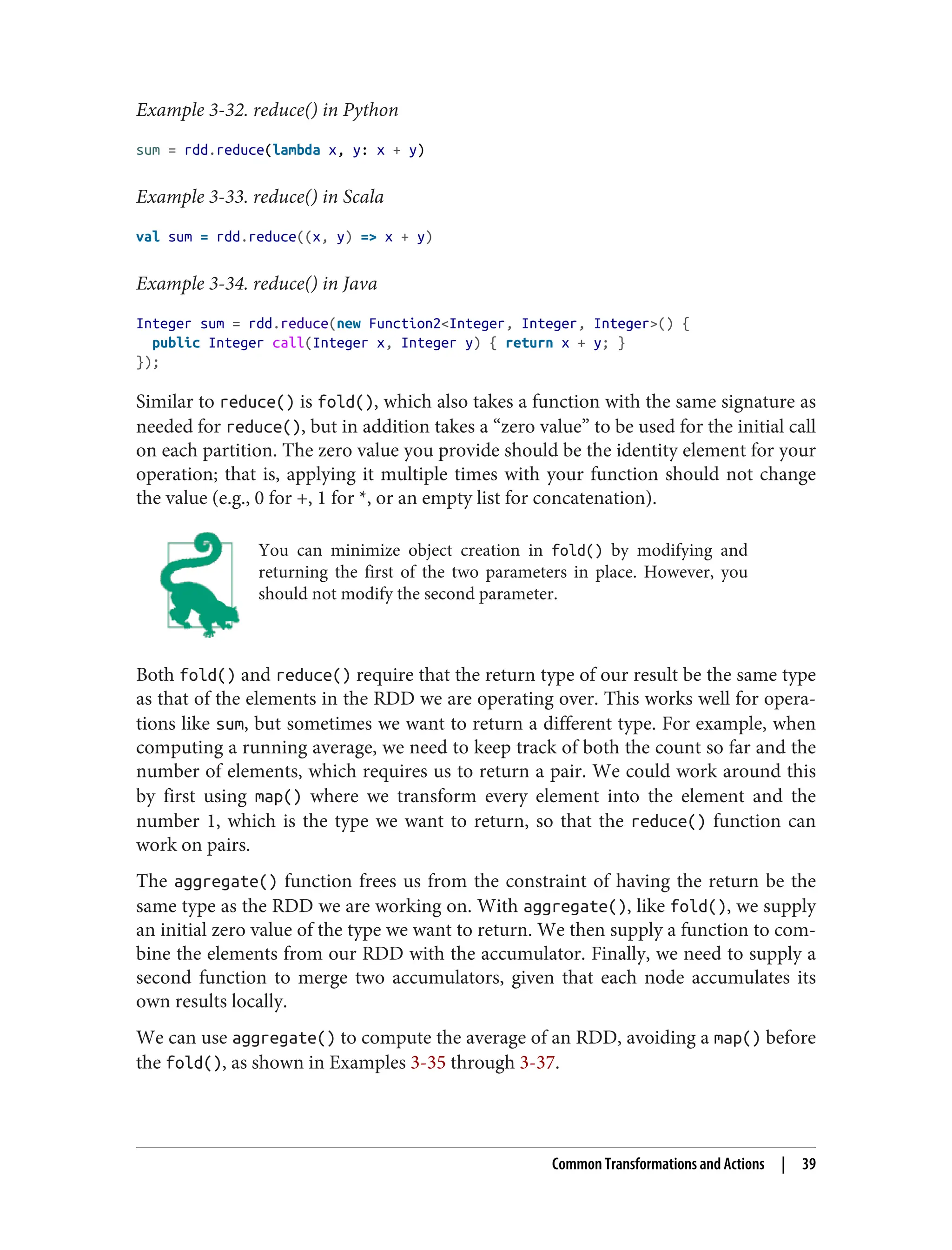 Example 3-32. reduce() in Python
sum = rdd.reduce(lambda x, y: x + y)
Example 3-33. reduce() in Scala
val sum = rdd.reduce((x, y) => x + y)
Example 3-34. reduce() in Java
Integer sum = rdd.reduce(new Function2<Integer, Integer, Integer>() {
public Integer call(Integer x, Integer y) { return x + y; }
});
Similar to reduce() is fold(), which also takes a function with the same signature as
needed for reduce(), but in addition takes a “zero value” to be used for the initial call
on each partition. The zero value you provide should be the identity element for your
operation; that is, applying it multiple times with your function should not change
the value (e.g., 0 for +, 1 for *, or an empty list for concatenation).
You can minimize object creation in fold() by modifying and
returning the first of the two parameters in place. However, you
should not modify the second parameter.
Both fold() and reduce() require that the return type of our result be the same type
as that of the elements in the RDD we are operating over. This works well for opera‐
tions like sum, but sometimes we want to return a different type. For example, when
computing a running average, we need to keep track of both the count so far and the
number of elements, which requires us to return a pair. We could work around this
by first using map() where we transform every element into the element and the
number 1, which is the type we want to return, so that the reduce() function can
work on pairs.
The aggregate() function frees us from the constraint of having the return be the
same type as the RDD we are working on. With aggregate(), like fold(), we supply
an initial zero value of the type we want to return. We then supply a function to com‐
bine the elements from our RDD with the accumulator. Finally, we need to supply a
second function to merge two accumulators, given that each node accumulates its
own results locally.
We can use aggregate() to compute the average of an RDD, avoiding a map() before
the fold(), as shown in Examples 3-35 through 3-37.
Common Transformations and Actions | 39
 