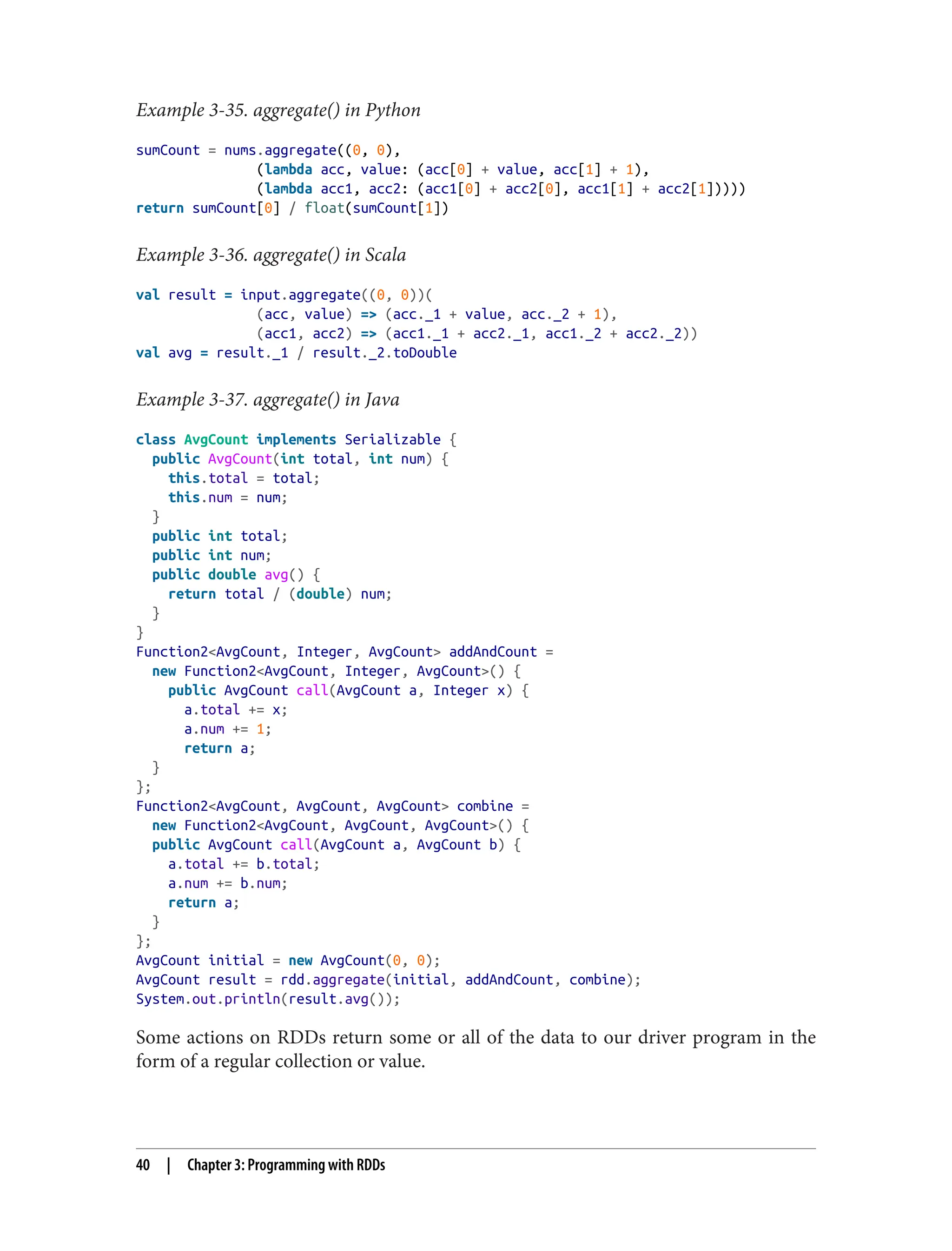 Example 3-35. aggregate() in Python
sumCount = nums.aggregate((0, 0),
(lambda acc, value: (acc[0] + value, acc[1] + 1),
(lambda acc1, acc2: (acc1[0] + acc2[0], acc1[1] + acc2[1]))))
return sumCount[0] / float(sumCount[1])
Example 3-36. aggregate() in Scala
val result = input.aggregate((0, 0))(
(acc, value) => (acc._1 + value, acc._2 + 1),
(acc1, acc2) => (acc1._1 + acc2._1, acc1._2 + acc2._2))
val avg = result._1 / result._2.toDouble
Example 3-37. aggregate() in Java
class AvgCount implements Serializable {
public AvgCount(int total, int num) {
this.total = total;
this.num = num;
}
public int total;
public int num;
public double avg() {
return total / (double) num;
}
}
Function2<AvgCount, Integer, AvgCount> addAndCount =
new Function2<AvgCount, Integer, AvgCount>() {
public AvgCount call(AvgCount a, Integer x) {
a.total += x;
a.num += 1;
return a;
}
};
Function2<AvgCount, AvgCount, AvgCount> combine =
new Function2<AvgCount, AvgCount, AvgCount>() {
public AvgCount call(AvgCount a, AvgCount b) {
a.total += b.total;
a.num += b.num;
return a;
}
};
AvgCount initial = new AvgCount(0, 0);
AvgCount result = rdd.aggregate(initial, addAndCount, combine);
System.out.println(result.avg());
Some actions on RDDs return some or all of the data to our driver program in the
form of a regular collection or value.
40 | Chapter 3: Programming with RDDs
 
