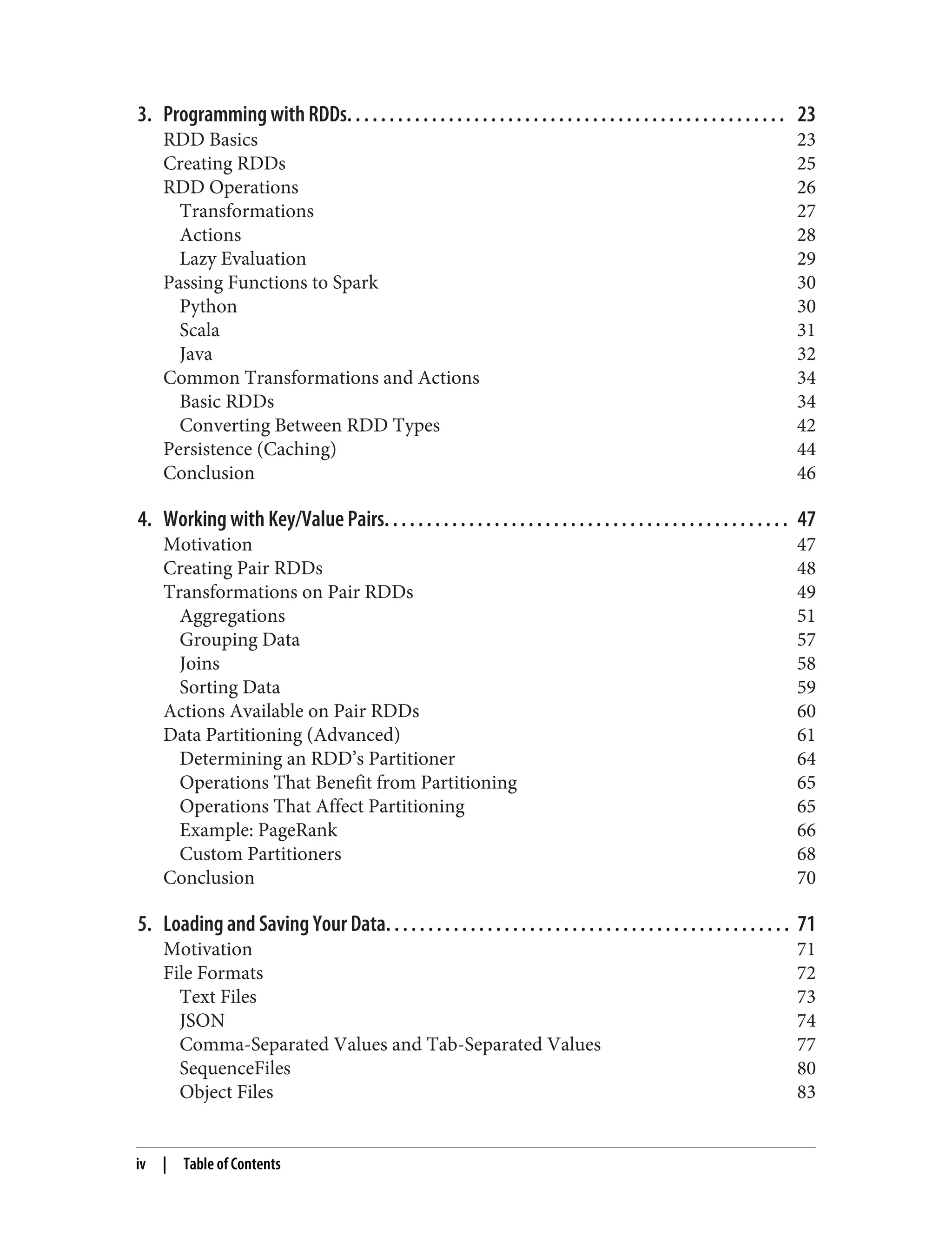 3. Programming with RDDs. . . . . . . . . . . . . . . . . . . . . . . . . . . . . . . . . . . . . . . . . . . . . . . . . . . . 23
RDD Basics 23
Creating RDDs 25
RDD Operations 26
Transformations 27
Actions 28
Lazy Evaluation 29
Passing Functions to Spark 30
Python 30
Scala 31
Java 32
Common Transformations and Actions 34
Basic RDDs 34
Converting Between RDD Types 42
Persistence (Caching) 44
Conclusion 46
4. Working with Key/Value Pairs. . . . . . . . . . . . . . . . . . . . . . . . . . . . . . . . . . . . . . . . . . . . . . . . 47
Motivation 47
Creating Pair RDDs 48
Transformations on Pair RDDs 49
Aggregations 51
Grouping Data 57
Joins 58
Sorting Data 59
Actions Available on Pair RDDs 60
Data Partitioning (Advanced) 61
Determining an RDD’s Partitioner 64
Operations That Benefit from Partitioning 65
Operations That Affect Partitioning 65
Example: PageRank 66
Custom Partitioners 68
Conclusion 70
5. Loading and Saving Your Data. . . . . . . . . . . . . . . . . . . . . . . . . . . . . . . . . . . . . . . . . . . . . . . . 71
Motivation 71
File Formats 72
Text Files 73
JSON 74
Comma-Separated Values and Tab-Separated Values 77
SequenceFiles 80
Object Files 83
iv | Table of Contents
 
