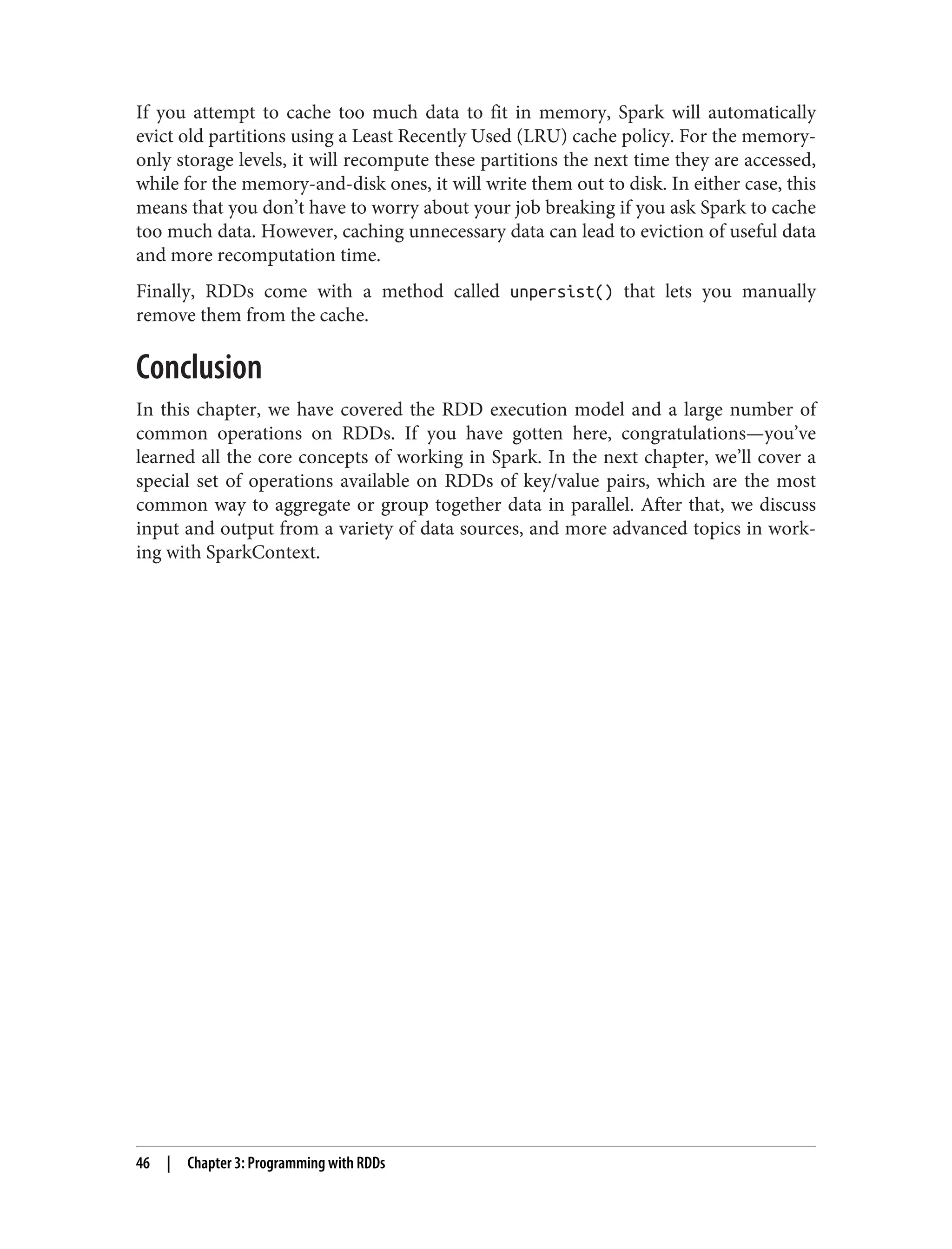 If you attempt to cache too much data to fit in memory, Spark will automatically
evict old partitions using a Least Recently Used (LRU) cache policy. For the memory-
only storage levels, it will recompute these partitions the next time they are accessed,
while for the memory-and-disk ones, it will write them out to disk. In either case, this
means that you don’t have to worry about your job breaking if you ask Spark to cache
too much data. However, caching unnecessary data can lead to eviction of useful data
and more recomputation time.
Finally, RDDs come with a method called unpersist() that lets you manually
remove them from the cache.
Conclusion
In this chapter, we have covered the RDD execution model and a large number of
common operations on RDDs. If you have gotten here, congratulations—you’ve
learned all the core concepts of working in Spark. In the next chapter, we’ll cover a
special set of operations available on RDDs of key/value pairs, which are the most
common way to aggregate or group together data in parallel. After that, we discuss
input and output from a variety of data sources, and more advanced topics in work‐
ing with SparkContext.
46 | Chapter 3: Programming with RDDs
 