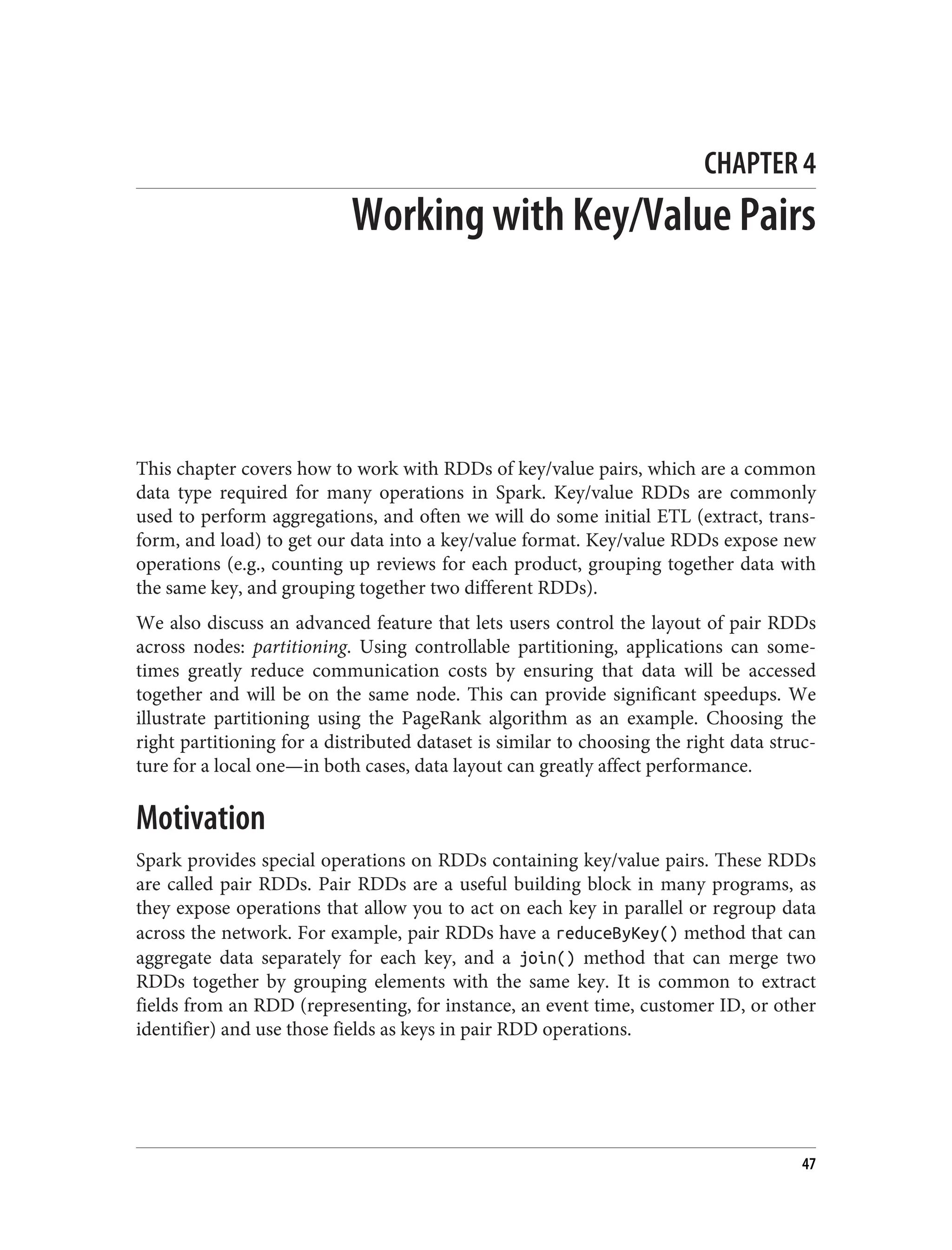 CHAPTER 4
Working with Key/Value Pairs
This chapter covers how to work with RDDs of key/value pairs, which are a common
data type required for many operations in Spark. Key/value RDDs are commonly
used to perform aggregations, and often we will do some initial ETL (extract, trans‐
form, and load) to get our data into a key/value format. Key/value RDDs expose new
operations (e.g., counting up reviews for each product, grouping together data with
the same key, and grouping together two different RDDs).
We also discuss an advanced feature that lets users control the layout of pair RDDs
across nodes: partitioning. Using controllable partitioning, applications can some‐
times greatly reduce communication costs by ensuring that data will be accessed
together and will be on the same node. This can provide significant speedups. We
illustrate partitioning using the PageRank algorithm as an example. Choosing the
right partitioning for a distributed dataset is similar to choosing the right data struc‐
ture for a local one—in both cases, data layout can greatly affect performance.
Motivation
Spark provides special operations on RDDs containing key/value pairs. These RDDs
are called pair RDDs. Pair RDDs are a useful building block in many programs, as
they expose operations that allow you to act on each key in parallel or regroup data
across the network. For example, pair RDDs have a reduceByKey() method that can
aggregate data separately for each key, and a join() method that can merge two
RDDs together by grouping elements with the same key. It is common to extract
fields from an RDD (representing, for instance, an event time, customer ID, or other
identifier) and use those fields as keys in pair RDD operations.
47
 