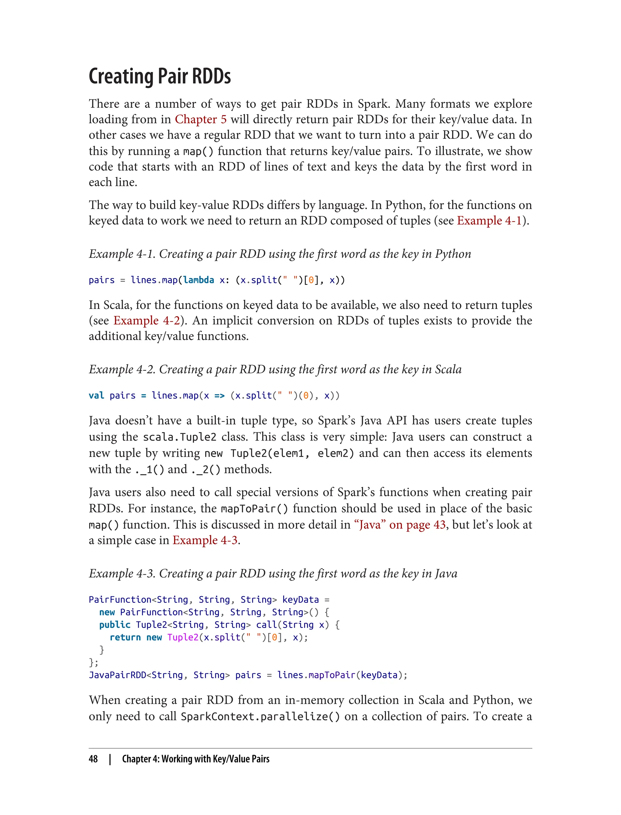 Creating Pair RDDs
There are a number of ways to get pair RDDs in Spark. Many formats we explore
loading from in Chapter 5 will directly return pair RDDs for their key/value data. In
other cases we have a regular RDD that we want to turn into a pair RDD. We can do
this by running a map() function that returns key/value pairs. To illustrate, we show
code that starts with an RDD of lines of text and keys the data by the first word in
each line.
The way to build key-value RDDs differs by language. In Python, for the functions on
keyed data to work we need to return an RDD composed of tuples (see Example 4-1).
Example 4-1. Creating a pair RDD using the first word as the key in Python
pairs = lines.map(lambda x: (x.split(" ")[0], x))
In Scala, for the functions on keyed data to be available, we also need to return tuples
(see Example 4-2). An implicit conversion on RDDs of tuples exists to provide the
additional key/value functions.
Example 4-2. Creating a pair RDD using the first word as the key in Scala
val pairs = lines.map(x => (x.split(" ")(0), x))
Java doesn’t have a built-in tuple type, so Spark’s Java API has users create tuples
using the scala.Tuple2 class. This class is very simple: Java users can construct a
new tuple by writing new Tuple2(elem1, elem2) and can then access its elements
with the ._1() and ._2() methods.
Java users also need to call special versions of Spark’s functions when creating pair
RDDs. For instance, the mapToPair() function should be used in place of the basic
map() function. This is discussed in more detail in “Java” on page 43, but let’s look at
a simple case in Example 4-3.
Example 4-3. Creating a pair RDD using the first word as the key in Java
PairFunction<String, String, String> keyData =
new PairFunction<String, String, String>() {
public Tuple2<String, String> call(String x) {
return new Tuple2(x.split(" ")[0], x);
}
};
JavaPairRDD<String, String> pairs = lines.mapToPair(keyData);
When creating a pair RDD from an in-memory collection in Scala and Python, we
only need to call SparkContext.parallelize() on a collection of pairs. To create a
48 | Chapter 4: Working with Key/Value Pairs
 