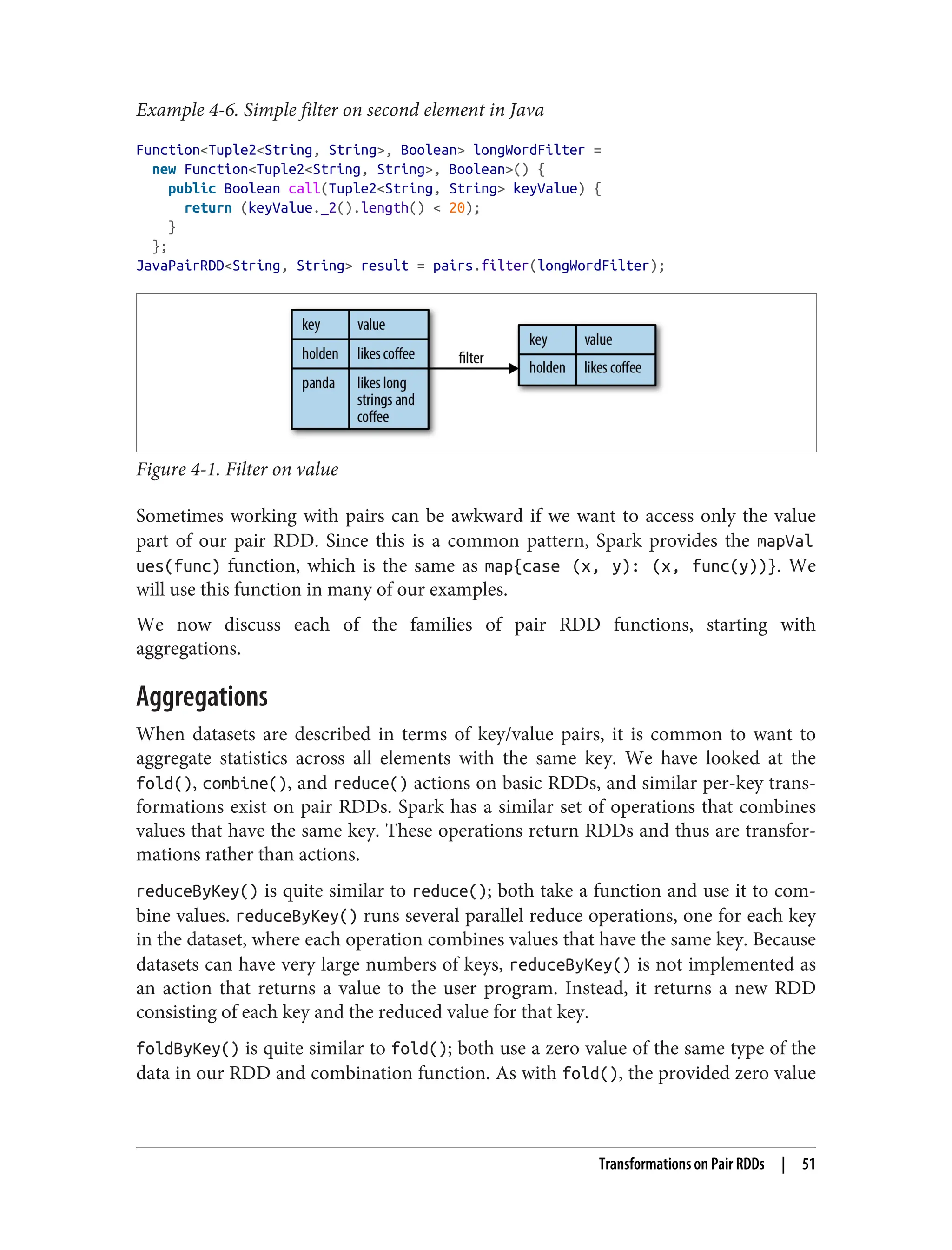 Example 4-6. Simple filter on second element in Java
Function<Tuple2<String, String>, Boolean> longWordFilter =
new Function<Tuple2<String, String>, Boolean>() {
public Boolean call(Tuple2<String, String> keyValue) {
return (keyValue._2().length() < 20);
}
};
JavaPairRDD<String, String> result = pairs.filter(longWordFilter);
Figure 4-1. Filter on value
Sometimes working with pairs can be awkward if we want to access only the value
part of our pair RDD. Since this is a common pattern, Spark provides the mapVal
ues(func) function, which is the same as map{case (x, y): (x, func(y))}. We
will use this function in many of our examples.
We now discuss each of the families of pair RDD functions, starting with
aggregations.
Aggregations
When datasets are described in terms of key/value pairs, it is common to want to
aggregate statistics across all elements with the same key. We have looked at the
fold(), combine(), and reduce() actions on basic RDDs, and similar per-key trans‐
formations exist on pair RDDs. Spark has a similar set of operations that combines
values that have the same key. These operations return RDDs and thus are transfor‐
mations rather than actions.
reduceByKey() is quite similar to reduce(); both take a function and use it to com‐
bine values. reduceByKey() runs several parallel reduce operations, one for each key
in the dataset, where each operation combines values that have the same key. Because
datasets can have very large numbers of keys, reduceByKey() is not implemented as
an action that returns a value to the user program. Instead, it returns a new RDD
consisting of each key and the reduced value for that key.
foldByKey() is quite similar to fold(); both use a zero value of the same type of the
data in our RDD and combination function. As with fold(), the provided zero value
Transformations on Pair RDDs | 51
 