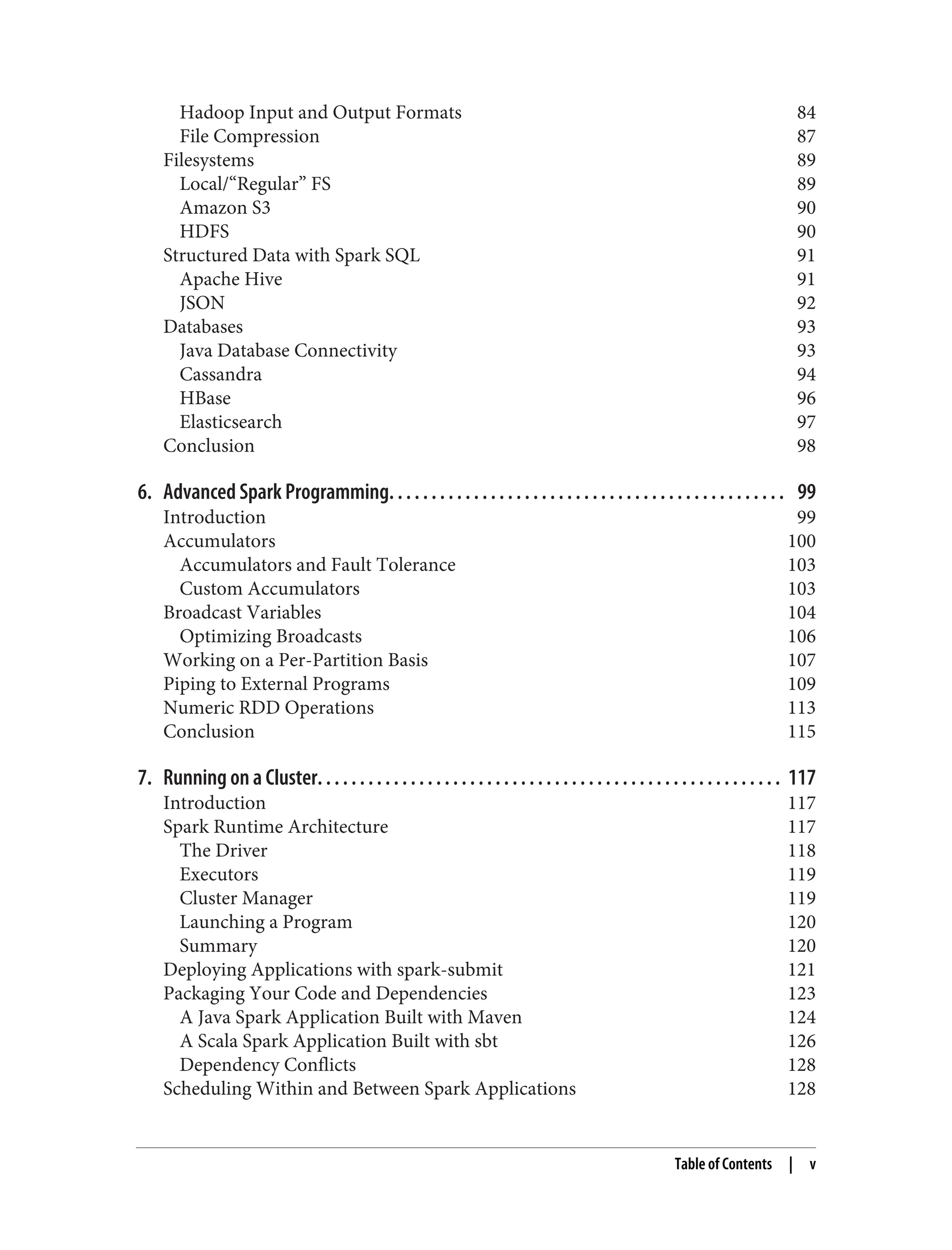 Hadoop Input and Output Formats 84
File Compression 87
Filesystems 89
Local/“Regular” FS 89
Amazon S3 90
HDFS 90
Structured Data with Spark SQL 91
Apache Hive 91
JSON 92
Databases 93
Java Database Connectivity 93
Cassandra 94
HBase 96
Elasticsearch 97
Conclusion 98
6. Advanced Spark Programming. . . . . . . . . . . . . . . . . . . . . . . . . . . . . . . . . . . . . . . . . . . . . . . 99
Introduction 99
Accumulators 100
Accumulators and Fault Tolerance 103
Custom Accumulators 103
Broadcast Variables 104
Optimizing Broadcasts 106
Working on a Per-Partition Basis 107
Piping to External Programs 109
Numeric RDD Operations 113
Conclusion 115
7. Running on a Cluster. . . . . . . . . . . . . . . . . . . . . . . . . . . . . . . . . . . . . . . . . . . . . . . . . . . . . . . 117
Introduction 117
Spark Runtime Architecture 117
The Driver 118
Executors 119
Cluster Manager 119
Launching a Program 120
Summary 120
Deploying Applications with spark-submit 121
Packaging Your Code and Dependencies 123
A Java Spark Application Built with Maven 124
A Scala Spark Application Built with sbt 126
Dependency Conflicts 128
Scheduling Within and Between Spark Applications 128
Table of Contents | v
 