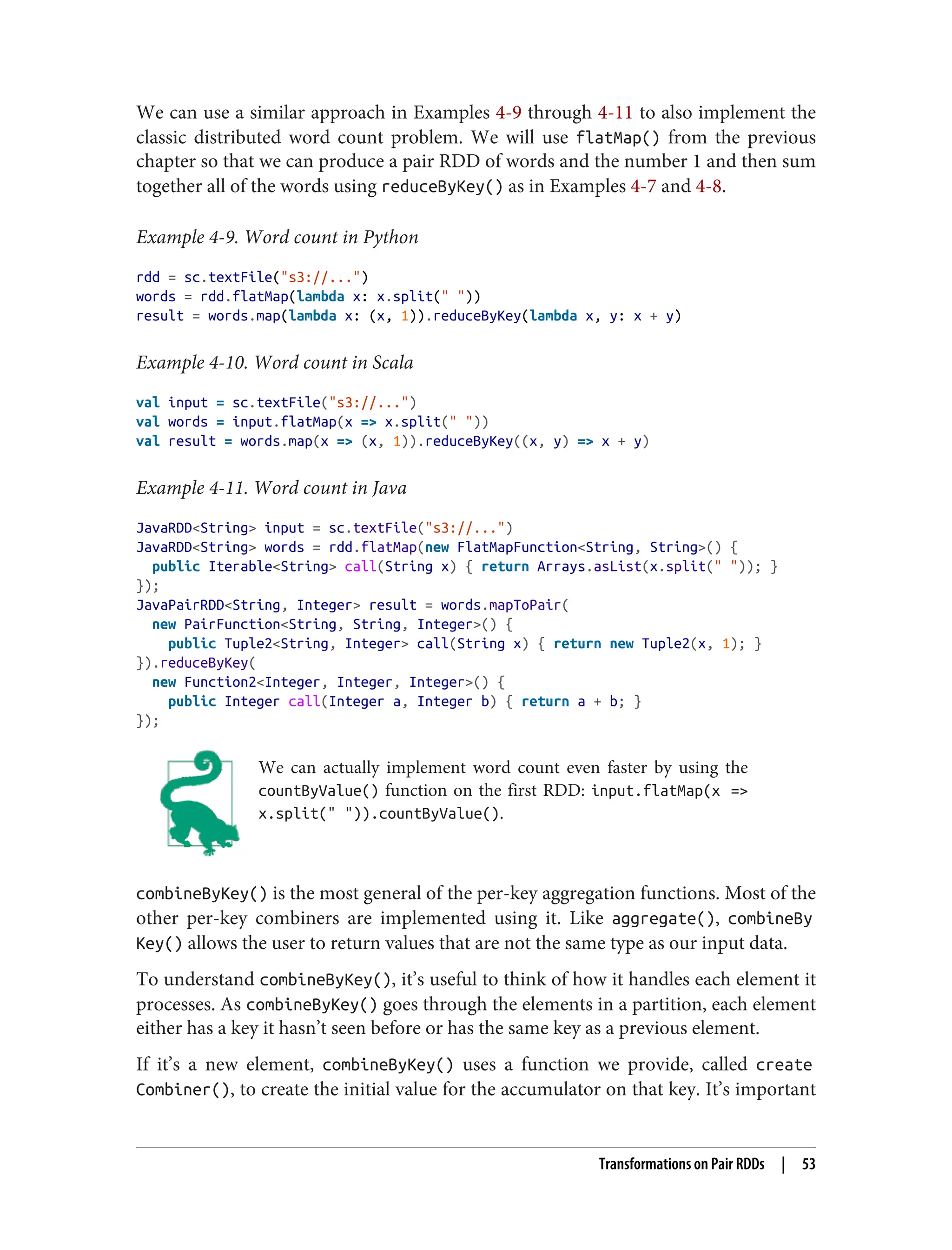 We can use a similar approach in Examples 4-9 through 4-11 to also implement the
classic distributed word count problem. We will use flatMap() from the previous
chapter so that we can produce a pair RDD of words and the number 1 and then sum
together all of the words using reduceByKey() as in Examples 4-7 and 4-8.
Example 4-9. Word count in Python
rdd = sc.textFile("s3://...")
words = rdd.flatMap(lambda x: x.split(" "))
result = words.map(lambda x: (x, 1)).reduceByKey(lambda x, y: x + y)
Example 4-10. Word count in Scala
val input = sc.textFile("s3://...")
val words = input.flatMap(x => x.split(" "))
val result = words.map(x => (x, 1)).reduceByKey((x, y) => x + y)
Example 4-11. Word count in Java
JavaRDD<String> input = sc.textFile("s3://...")
JavaRDD<String> words = rdd.flatMap(new FlatMapFunction<String, String>() {
public Iterable<String> call(String x) { return Arrays.asList(x.split(" ")); }
});
JavaPairRDD<String, Integer> result = words.mapToPair(
new PairFunction<String, String, Integer>() {
public Tuple2<String, Integer> call(String x) { return new Tuple2(x, 1); }
}).reduceByKey(
new Function2<Integer, Integer, Integer>() {
public Integer call(Integer a, Integer b) { return a + b; }
});
We can actually implement word count even faster by using the
countByValue() function on the first RDD: input.flatMap(x =>
x.split(" ")).countByValue().
combineByKey() is the most general of the per-key aggregation functions. Most of the
other per-key combiners are implemented using it. Like aggregate(), combineBy
Key() allows the user to return values that are not the same type as our input data.
To understand combineByKey(), it’s useful to think of how it handles each element it
processes. As combineByKey() goes through the elements in a partition, each element
either has a key it hasn’t seen before or has the same key as a previous element.
If it’s a new element, combineByKey() uses a function we provide, called create
Combiner(), to create the initial value for the accumulator on that key. It’s important
Transformations on Pair RDDs | 53
 
