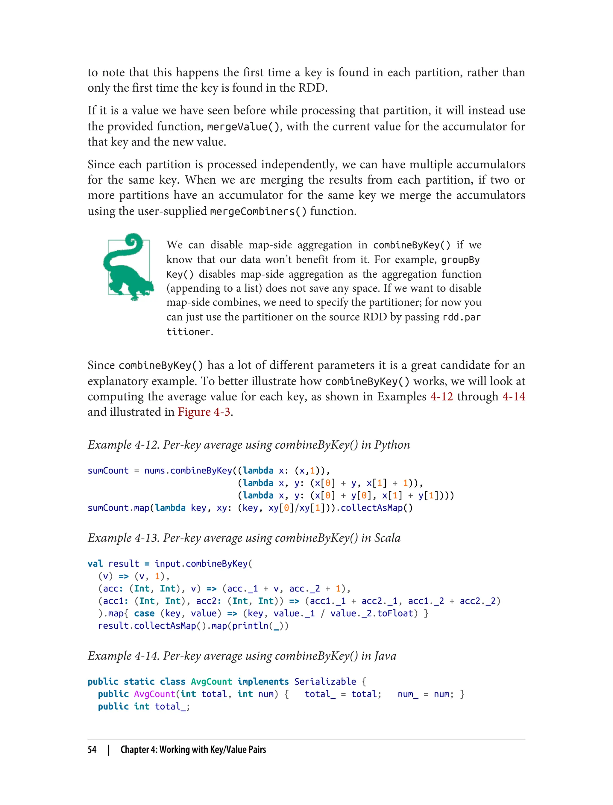 to note that this happens the first time a key is found in each partition, rather than
only the first time the key is found in the RDD.
If it is a value we have seen before while processing that partition, it will instead use
the provided function, mergeValue(), with the current value for the accumulator for
that key and the new value.
Since each partition is processed independently, we can have multiple accumulators
for the same key. When we are merging the results from each partition, if two or
more partitions have an accumulator for the same key we merge the accumulators
using the user-supplied mergeCombiners() function.
We can disable map-side aggregation in combineByKey() if we
know that our data won’t benefit from it. For example, groupBy
Key() disables map-side aggregation as the aggregation function
(appending to a list) does not save any space. If we want to disable
map-side combines, we need to specify the partitioner; for now you
can just use the partitioner on the source RDD by passing rdd.par
titioner.
Since combineByKey() has a lot of different parameters it is a great candidate for an
explanatory example. To better illustrate how combineByKey() works, we will look at
computing the average value for each key, as shown in Examples 4-12 through 4-14
and illustrated in Figure 4-3.
Example 4-12. Per-key average using combineByKey() in Python
sumCount = nums.combineByKey((lambda x: (x,1)),
(lambda x, y: (x[0] + y, x[1] + 1)),
(lambda x, y: (x[0] + y[0], x[1] + y[1])))
sumCount.map(lambda key, xy: (key, xy[0]/xy[1])).collectAsMap()
Example 4-13. Per-key average using combineByKey() in Scala
val result = input.combineByKey(
(v) => (v, 1),
(acc: (Int, Int), v) => (acc._1 + v, acc._2 + 1),
(acc1: (Int, Int), acc2: (Int, Int)) => (acc1._1 + acc2._1, acc1._2 + acc2._2)
).map{ case (key, value) => (key, value._1 / value._2.toFloat) }
result.collectAsMap().map(println(_))
Example 4-14. Per-key average using combineByKey() in Java
public static class AvgCount implements Serializable {
public AvgCount(int total, int num) { total_ = total; num_ = num; }
public int total_;
54 | Chapter 4: Working with Key/Value Pairs
 
