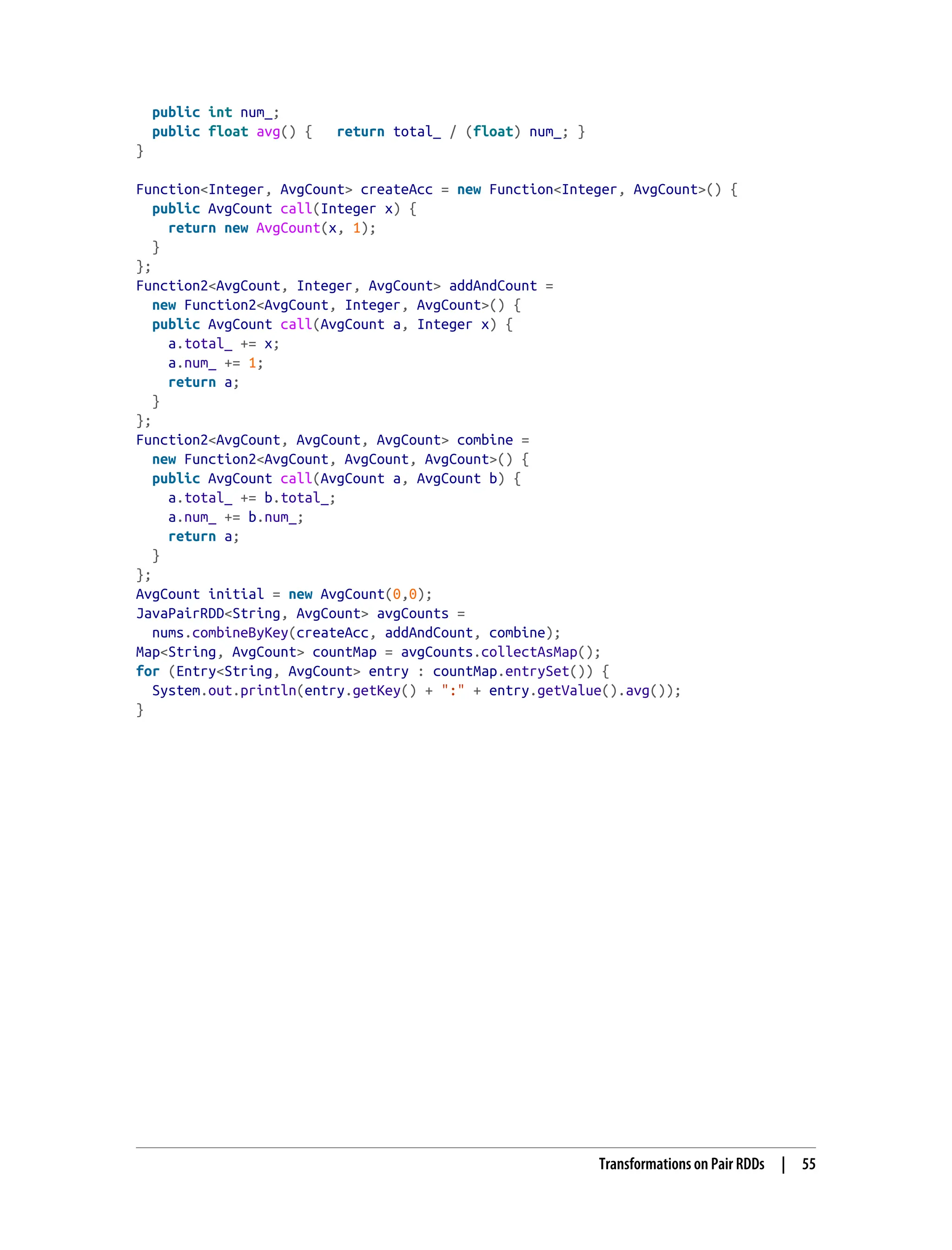 public int num_;
public float avg() { return total_ / (float) num_; }
}
Function<Integer, AvgCount> createAcc = new Function<Integer, AvgCount>() {
public AvgCount call(Integer x) {
return new AvgCount(x, 1);
}
};
Function2<AvgCount, Integer, AvgCount> addAndCount =
new Function2<AvgCount, Integer, AvgCount>() {
public AvgCount call(AvgCount a, Integer x) {
a.total_ += x;
a.num_ += 1;
return a;
}
};
Function2<AvgCount, AvgCount, AvgCount> combine =
new Function2<AvgCount, AvgCount, AvgCount>() {
public AvgCount call(AvgCount a, AvgCount b) {
a.total_ += b.total_;
a.num_ += b.num_;
return a;
}
};
AvgCount initial = new AvgCount(0,0);
JavaPairRDD<String, AvgCount> avgCounts =
nums.combineByKey(createAcc, addAndCount, combine);
Map<String, AvgCount> countMap = avgCounts.collectAsMap();
for (Entry<String, AvgCount> entry : countMap.entrySet()) {
System.out.println(entry.getKey() + ":" + entry.getValue().avg());
}
Transformations on Pair RDDs | 55
 