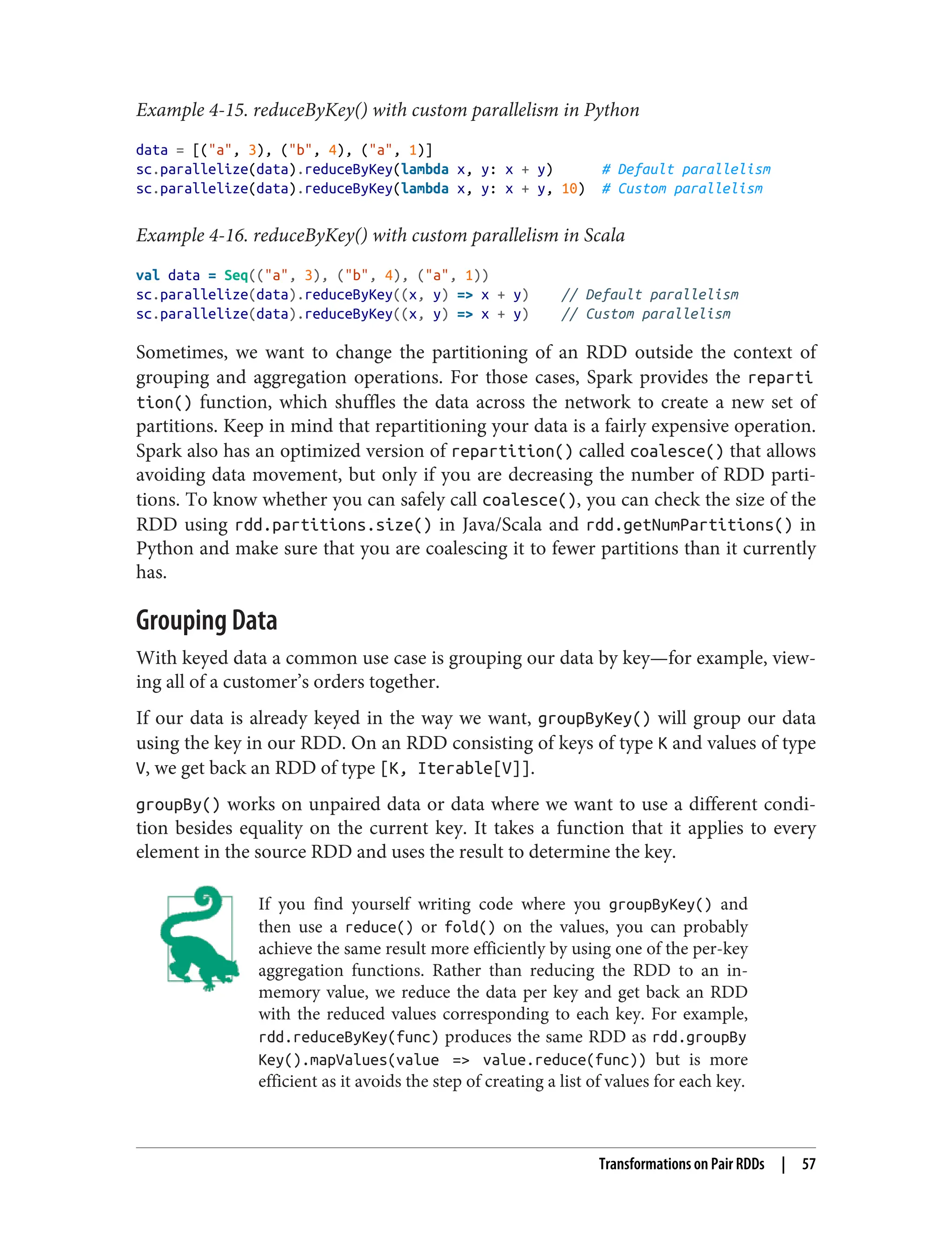 Example 4-15. reduceByKey() with custom parallelism in Python
data = [("a", 3), ("b", 4), ("a", 1)]
sc.parallelize(data).reduceByKey(lambda x, y: x + y) # Default parallelism
sc.parallelize(data).reduceByKey(lambda x, y: x + y, 10) # Custom parallelism
Example 4-16. reduceByKey() with custom parallelism in Scala
val data = Seq(("a", 3), ("b", 4), ("a", 1))
sc.parallelize(data).reduceByKey((x, y) => x + y) // Default parallelism
sc.parallelize(data).reduceByKey((x, y) => x + y) // Custom parallelism
Sometimes, we want to change the partitioning of an RDD outside the context of
grouping and aggregation operations. For those cases, Spark provides the reparti
tion() function, which shuffles the data across the network to create a new set of
partitions. Keep in mind that repartitioning your data is a fairly expensive operation.
Spark also has an optimized version of repartition() called coalesce() that allows
avoiding data movement, but only if you are decreasing the number of RDD parti‐
tions. To know whether you can safely call coalesce(), you can check the size of the
RDD using rdd.partitions.size() in Java/Scala and rdd.getNumPartitions() in
Python and make sure that you are coalescing it to fewer partitions than it currently
has.
Grouping Data
With keyed data a common use case is grouping our data by key—for example, view‐
ing all of a customer’s orders together.
If our data is already keyed in the way we want, groupByKey() will group our data
using the key in our RDD. On an RDD consisting of keys of type K and values of type
V, we get back an RDD of type [K, Iterable[V]].
groupBy() works on unpaired data or data where we want to use a different condi‐
tion besides equality on the current key. It takes a function that it applies to every
element in the source RDD and uses the result to determine the key.
If you find yourself writing code where you groupByKey() and
then use a reduce() or fold() on the values, you can probably
achieve the same result more efficiently by using one of the per-key
aggregation functions. Rather than reducing the RDD to an in-
memory value, we reduce the data per key and get back an RDD
with the reduced values corresponding to each key. For example,
rdd.reduceByKey(func) produces the same RDD as rdd.groupBy
Key().mapValues(value => value.reduce(func)) but is more
efficient as it avoids the step of creating a list of values for each key.
Transformations on Pair RDDs | 57
 