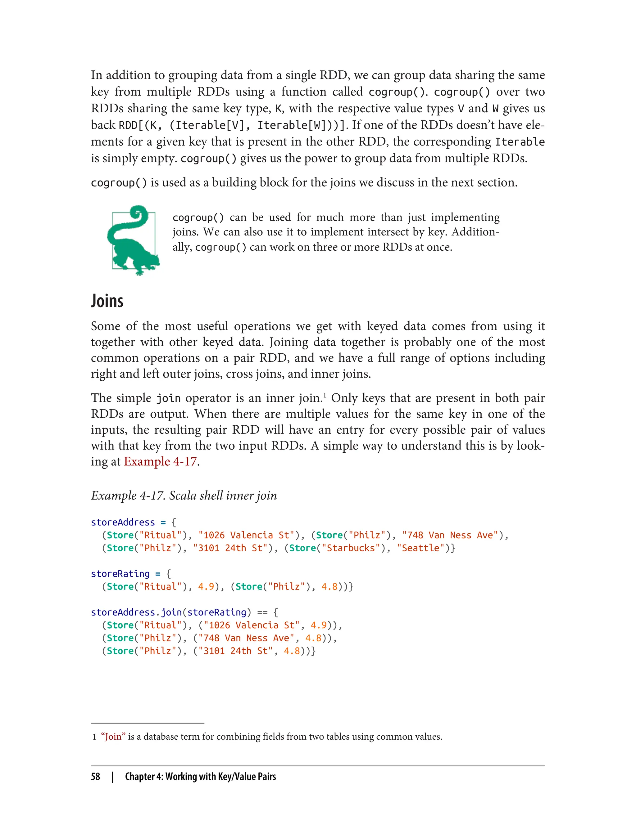 1 “Join” is a database term for combining fields from two tables using common values.
In addition to grouping data from a single RDD, we can group data sharing the same
key from multiple RDDs using a function called cogroup(). cogroup() over two
RDDs sharing the same key type, K, with the respective value types V and W gives us
back RDD[(K, (Iterable[V], Iterable[W]))]. If one of the RDDs doesn’t have ele‐
ments for a given key that is present in the other RDD, the corresponding Iterable
is simply empty. cogroup() gives us the power to group data from multiple RDDs.
cogroup() is used as a building block for the joins we discuss in the next section.
cogroup() can be used for much more than just implementing
joins. We can also use it to implement intersect by key. Addition‐
ally, cogroup() can work on three or more RDDs at once.
Joins
Some of the most useful operations we get with keyed data comes from using it
together with other keyed data. Joining data together is probably one of the most
common operations on a pair RDD, and we have a full range of options including
right and left outer joins, cross joins, and inner joins.
The simple join operator is an inner join.1
Only keys that are present in both pair
RDDs are output. When there are multiple values for the same key in one of the
inputs, the resulting pair RDD will have an entry for every possible pair of values
with that key from the two input RDDs. A simple way to understand this is by look‐
ing at Example 4-17.
Example 4-17. Scala shell inner join
storeAddress = {
(Store("Ritual"), "1026 Valencia St"), (Store("Philz"), "748 Van Ness Ave"),
(Store("Philz"), "3101 24th St"), (Store("Starbucks"), "Seattle")}
storeRating = {
(Store("Ritual"), 4.9), (Store("Philz"), 4.8))}
storeAddress.join(storeRating) == {
(Store("Ritual"), ("1026 Valencia St", 4.9)),
(Store("Philz"), ("748 Van Ness Ave", 4.8)),
(Store("Philz"), ("3101 24th St", 4.8))}
58 | Chapter 4: Working with Key/Value Pairs
 
