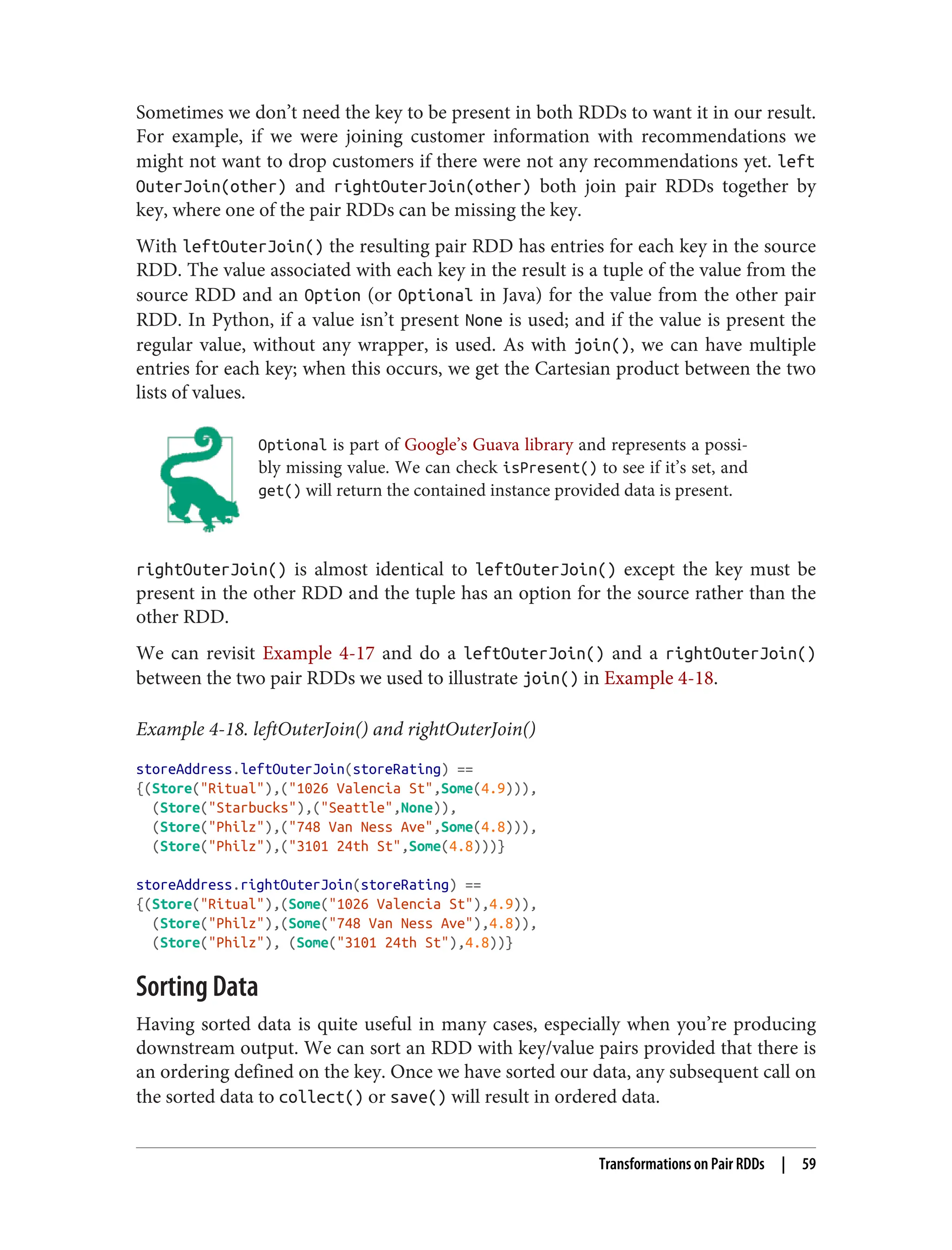 Sometimes we don’t need the key to be present in both RDDs to want it in our result.
For example, if we were joining customer information with recommendations we
might not want to drop customers if there were not any recommendations yet. left
OuterJoin(other) and rightOuterJoin(other) both join pair RDDs together by
key, where one of the pair RDDs can be missing the key.
With leftOuterJoin() the resulting pair RDD has entries for each key in the source
RDD. The value associated with each key in the result is a tuple of the value from the
source RDD and an Option (or Optional in Java) for the value from the other pair
RDD. In Python, if a value isn’t present None is used; and if the value is present the
regular value, without any wrapper, is used. As with join(), we can have multiple
entries for each key; when this occurs, we get the Cartesian product between the two
lists of values.
Optional is part of Google’s Guava library and represents a possi‐
bly missing value. We can check isPresent() to see if it’s set, and
get() will return the contained instance provided data is present.
rightOuterJoin() is almost identical to leftOuterJoin() except the key must be
present in the other RDD and the tuple has an option for the source rather than the
other RDD.
We can revisit Example 4-17 and do a leftOuterJoin() and a rightOuterJoin()
between the two pair RDDs we used to illustrate join() in Example 4-18.
Example 4-18. leftOuterJoin() and rightOuterJoin()
storeAddress.leftOuterJoin(storeRating) ==
{(Store("Ritual"),("1026 Valencia St",Some(4.9))),
(Store("Starbucks"),("Seattle",None)),
(Store("Philz"),("748 Van Ness Ave",Some(4.8))),
(Store("Philz"),("3101 24th St",Some(4.8)))}
storeAddress.rightOuterJoin(storeRating) ==
{(Store("Ritual"),(Some("1026 Valencia St"),4.9)),
(Store("Philz"),(Some("748 Van Ness Ave"),4.8)),
(Store("Philz"), (Some("3101 24th St"),4.8))}
Sorting Data
Having sorted data is quite useful in many cases, especially when you’re producing
downstream output. We can sort an RDD with key/value pairs provided that there is
an ordering defined on the key. Once we have sorted our data, any subsequent call on
the sorted data to collect() or save() will result in ordered data.
Transformations on Pair RDDs | 59
 
