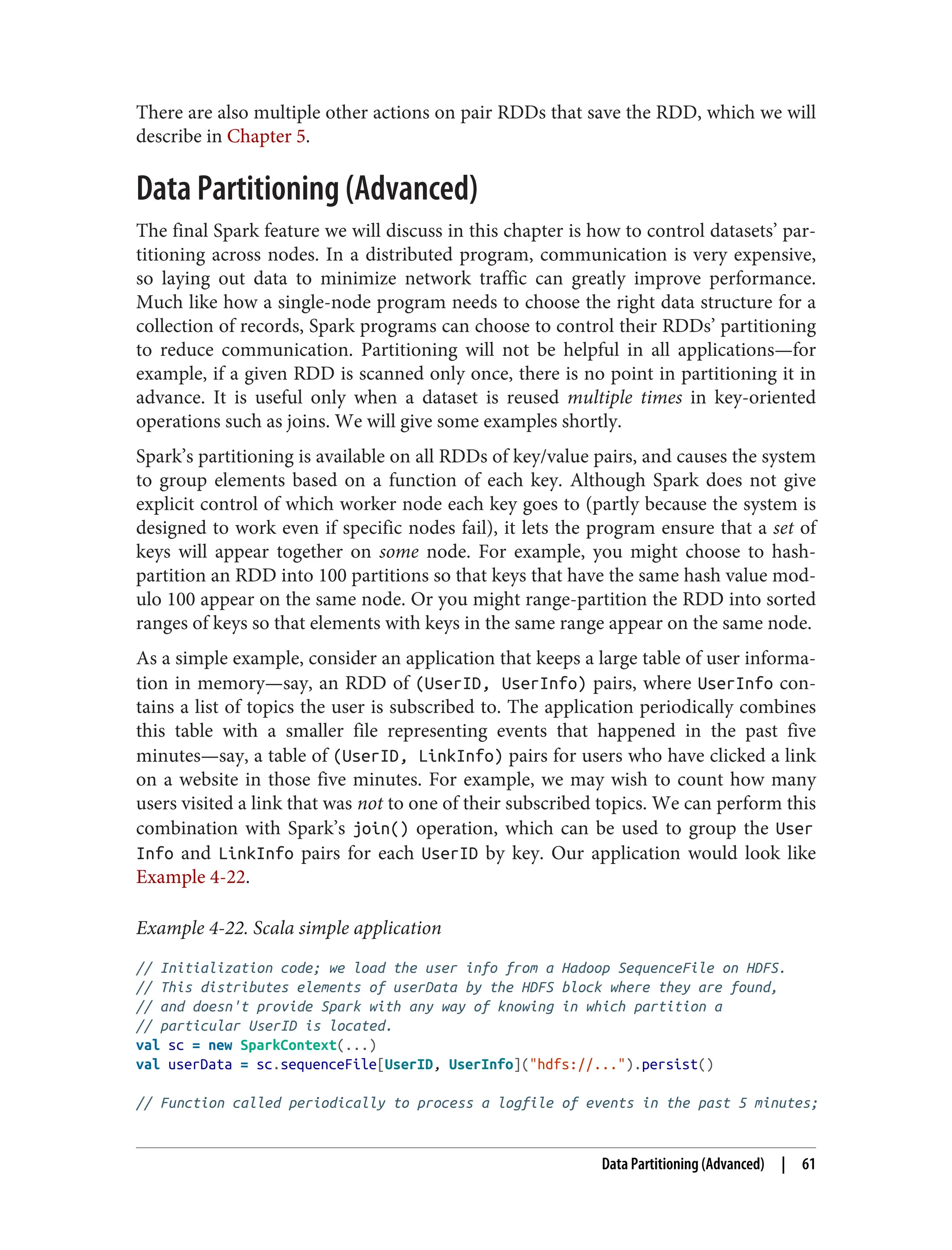 There are also multiple other actions on pair RDDs that save the RDD, which we will
describe in Chapter 5.
Data Partitioning (Advanced)
The final Spark feature we will discuss in this chapter is how to control datasets’ par‐
titioning across nodes. In a distributed program, communication is very expensive,
so laying out data to minimize network traffic can greatly improve performance.
Much like how a single-node program needs to choose the right data structure for a
collection of records, Spark programs can choose to control their RDDs’ partitioning
to reduce communication. Partitioning will not be helpful in all applications—for
example, if a given RDD is scanned only once, there is no point in partitioning it in
advance. It is useful only when a dataset is reused multiple times in key-oriented
operations such as joins. We will give some examples shortly.
Spark’s partitioning is available on all RDDs of key/value pairs, and causes the system
to group elements based on a function of each key. Although Spark does not give
explicit control of which worker node each key goes to (partly because the system is
designed to work even if specific nodes fail), it lets the program ensure that a set of
keys will appear together on some node. For example, you might choose to hash-
partition an RDD into 100 partitions so that keys that have the same hash value mod‐
ulo 100 appear on the same node. Or you might range-partition the RDD into sorted
ranges of keys so that elements with keys in the same range appear on the same node.
As a simple example, consider an application that keeps a large table of user informa‐
tion in memory—say, an RDD of (UserID, UserInfo) pairs, where UserInfo con‐
tains a list of topics the user is subscribed to. The application periodically combines
this table with a smaller file representing events that happened in the past five
minutes—say, a table of (UserID, LinkInfo) pairs for users who have clicked a link
on a website in those five minutes. For example, we may wish to count how many
users visited a link that was not to one of their subscribed topics. We can perform this
combination with Spark’s join() operation, which can be used to group the User
Info and LinkInfo pairs for each UserID by key. Our application would look like
Example 4-22.
Example 4-22. Scala simple application
// Initialization code; we load the user info from a Hadoop SequenceFile on HDFS.
// This distributes elements of userData by the HDFS block where they are found,
// and doesn't provide Spark with any way of knowing in which partition a
// particular UserID is located.
val sc = new SparkContext(...)
val userData = sc.sequenceFile[UserID, UserInfo]("hdfs://...").persist()
// Function called periodically to process a logfile of events in the past 5 minutes;
Data Partitioning (Advanced) | 61
 