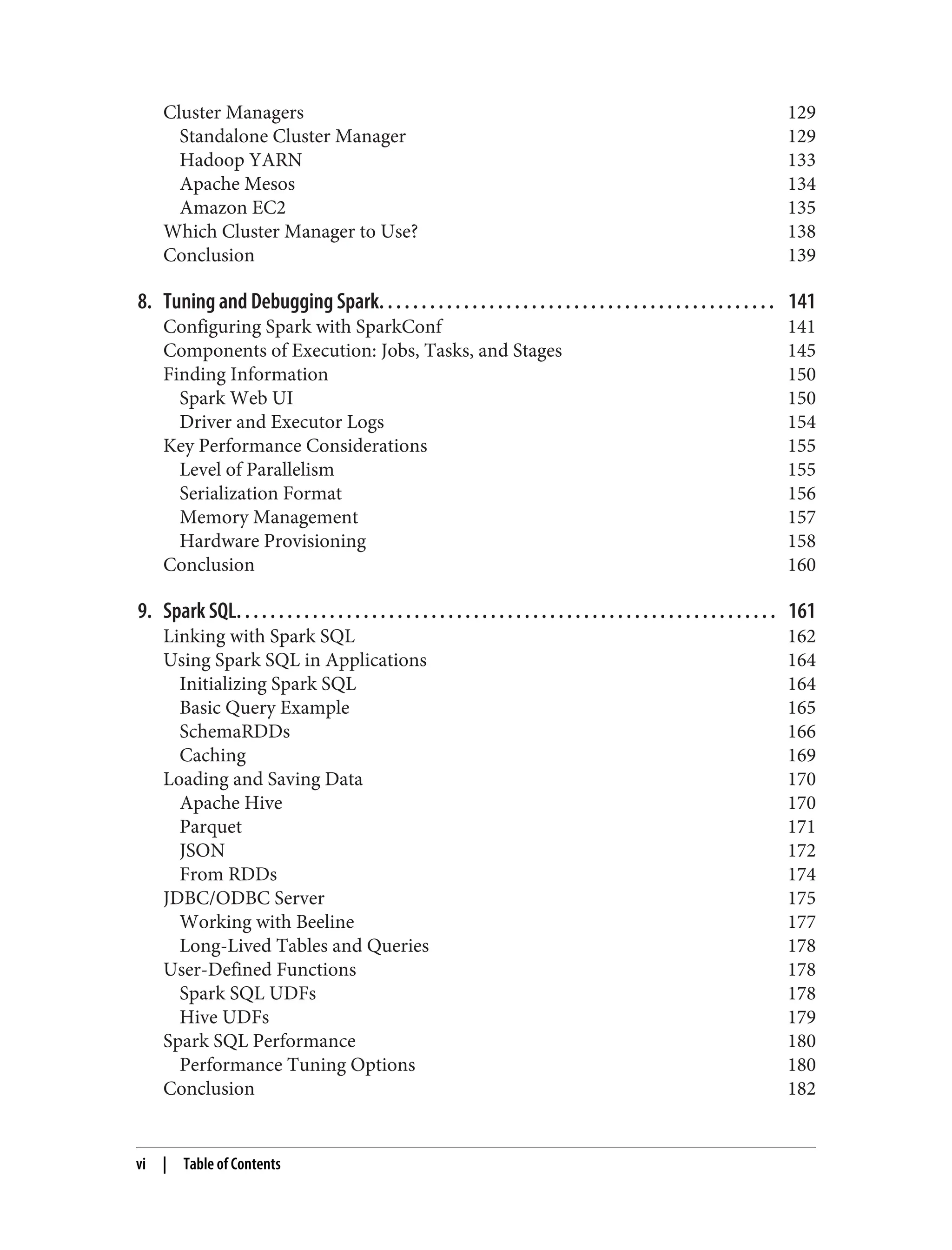 Cluster Managers 129
Standalone Cluster Manager 129
Hadoop YARN 133
Apache Mesos 134
Amazon EC2 135
Which Cluster Manager to Use? 138
Conclusion 139
8. Tuning and Debugging Spark. . . . . . . . . . . . . . . . . . . . . . . . . . . . . . . . . . . . . . . . . . . . . . . 141
Configuring Spark with SparkConf 141
Components of Execution: Jobs, Tasks, and Stages 145
Finding Information 150
Spark Web UI 150
Driver and Executor Logs 154
Key Performance Considerations 155
Level of Parallelism 155
Serialization Format 156
Memory Management 157
Hardware Provisioning 158
Conclusion 160
9. Spark SQL. . . . . . . . . . . . . . . . . . . . . . . . . . . . . . . . . . . . . . . . . . . . . . . . . . . . . . . . . . . . . . . . 161
Linking with Spark SQL 162
Using Spark SQL in Applications 164
Initializing Spark SQL 164
Basic Query Example 165
SchemaRDDs 166
Caching 169
Loading and Saving Data 170
Apache Hive 170
Parquet 171
JSON 172
From RDDs 174
JDBC/ODBC Server 175
Working with Beeline 177
Long-Lived Tables and Queries 178
User-Defined Functions 178
Spark SQL UDFs 178
Hive UDFs 179
Spark SQL Performance 180
Performance Tuning Options 180
Conclusion 182
vi | Table of Contents
 
