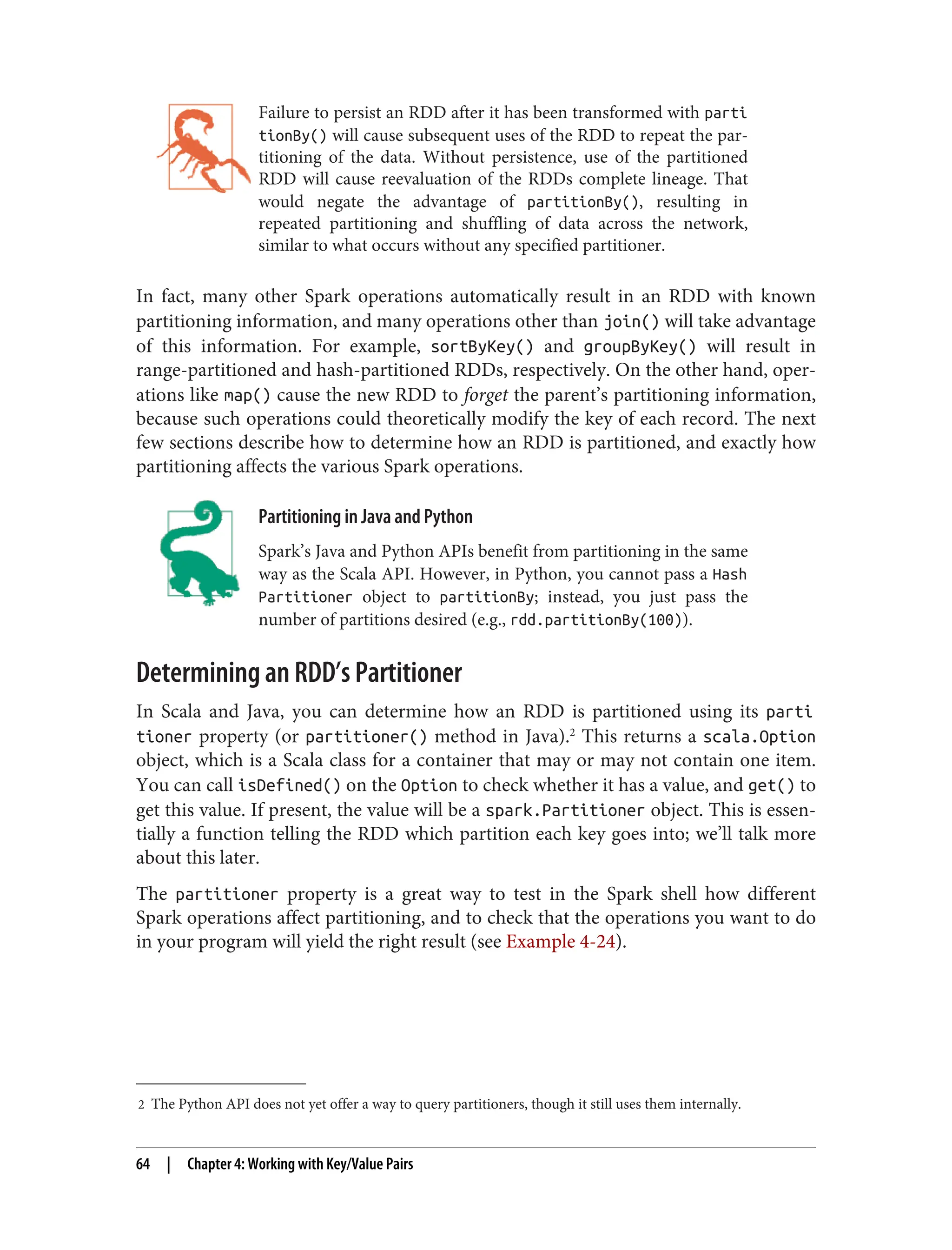 2 The Python API does not yet offer a way to query partitioners, though it still uses them internally.
Failure to persist an RDD after it has been transformed with parti
tionBy() will cause subsequent uses of the RDD to repeat the par‐
titioning of the data. Without persistence, use of the partitioned
RDD will cause reevaluation of the RDDs complete lineage. That
would negate the advantage of partitionBy(), resulting in
repeated partitioning and shuffling of data across the network,
similar to what occurs without any specified partitioner.
In fact, many other Spark operations automatically result in an RDD with known
partitioning information, and many operations other than join() will take advantage
of this information. For example, sortByKey() and groupByKey() will result in
range-partitioned and hash-partitioned RDDs, respectively. On the other hand, oper‐
ations like map() cause the new RDD to forget the parent’s partitioning information,
because such operations could theoretically modify the key of each record. The next
few sections describe how to determine how an RDD is partitioned, and exactly how
partitioning affects the various Spark operations.
Partitioning in Java and Python
Spark’s Java and Python APIs benefit from partitioning in the same
way as the Scala API. However, in Python, you cannot pass a Hash
Partitioner object to partitionBy; instead, you just pass the
number of partitions desired (e.g., rdd.partitionBy(100)).
Determining an RDD’s Partitioner
In Scala and Java, you can determine how an RDD is partitioned using its parti
tioner property (or partitioner() method in Java).2
This returns a scala.Option
object, which is a Scala class for a container that may or may not contain one item.
You can call isDefined() on the Option to check whether it has a value, and get() to
get this value. If present, the value will be a spark.Partitioner object. This is essen‐
tially a function telling the RDD which partition each key goes into; we’ll talk more
about this later.
The partitioner property is a great way to test in the Spark shell how different
Spark operations affect partitioning, and to check that the operations you want to do
in your program will yield the right result (see Example 4-24).
64 | Chapter 4: Working with Key/Value Pairs
 