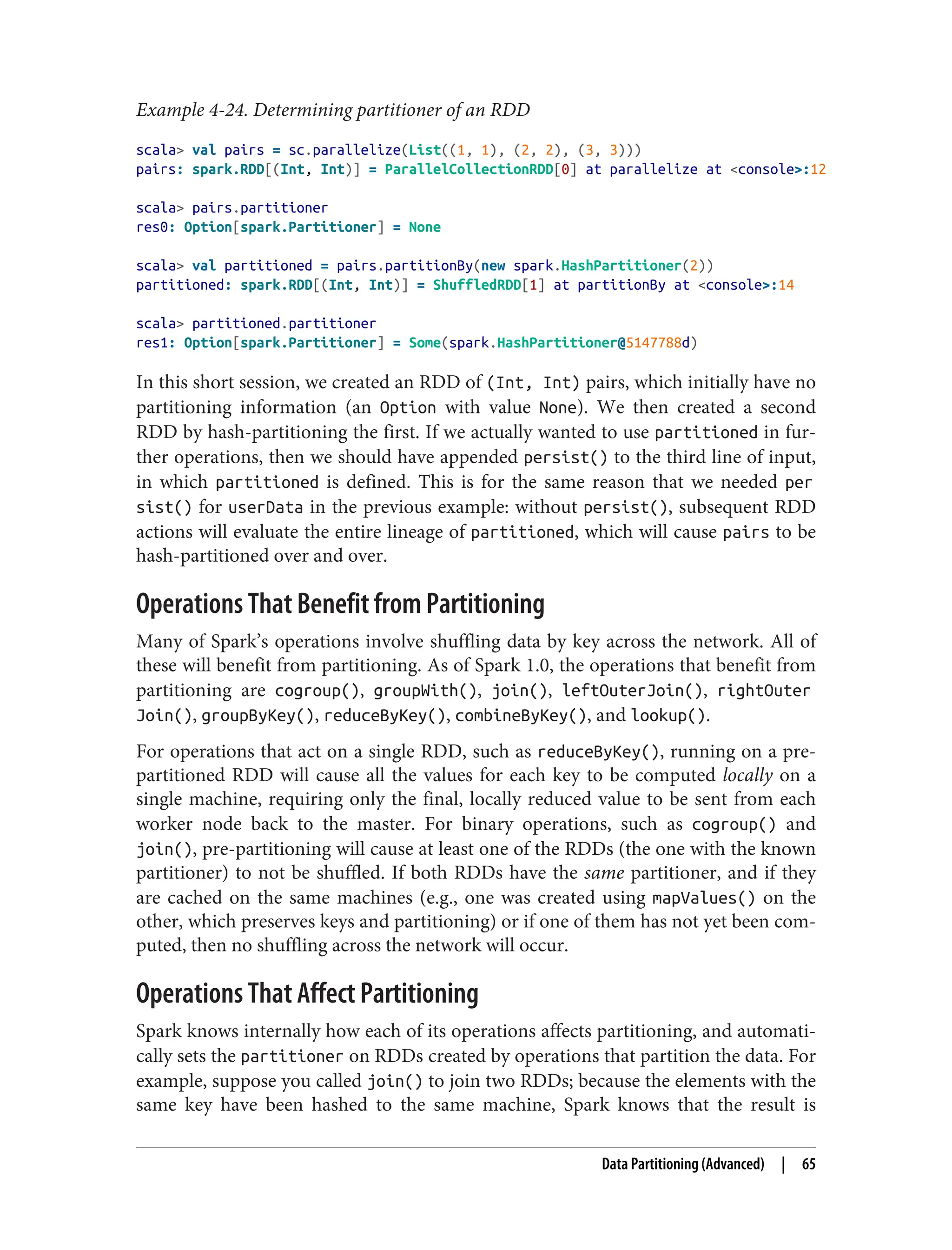 Example 4-24. Determining partitioner of an RDD
scala> val pairs = sc.parallelize(List((1, 1), (2, 2), (3, 3)))
pairs: spark.RDD[(Int, Int)] = ParallelCollectionRDD[0] at parallelize at <console>:12
scala> pairs.partitioner
res0: Option[spark.Partitioner] = None
scala> val partitioned = pairs.partitionBy(new spark.HashPartitioner(2))
partitioned: spark.RDD[(Int, Int)] = ShuffledRDD[1] at partitionBy at <console>:14
scala> partitioned.partitioner
res1: Option[spark.Partitioner] = Some(spark.HashPartitioner@5147788d)
In this short session, we created an RDD of (Int, Int) pairs, which initially have no
partitioning information (an Option with value None). We then created a second
RDD by hash-partitioning the first. If we actually wanted to use partitioned in fur‐
ther operations, then we should have appended persist() to the third line of input,
in which partitioned is defined. This is for the same reason that we needed per
sist() for userData in the previous example: without persist(), subsequent RDD
actions will evaluate the entire lineage of partitioned, which will cause pairs to be
hash-partitioned over and over.
Operations That Benefit from Partitioning
Many of Spark’s operations involve shuffling data by key across the network. All of
these will benefit from partitioning. As of Spark 1.0, the operations that benefit from
partitioning are cogroup(), groupWith(), join(), leftOuterJoin(), rightOuter
Join(), groupByKey(), reduceByKey(), combineByKey(), and lookup().
For operations that act on a single RDD, such as reduceByKey(), running on a pre-
partitioned RDD will cause all the values for each key to be computed locally on a
single machine, requiring only the final, locally reduced value to be sent from each
worker node back to the master. For binary operations, such as cogroup() and
join(), pre-partitioning will cause at least one of the RDDs (the one with the known
partitioner) to not be shuffled. If both RDDs have the same partitioner, and if they
are cached on the same machines (e.g., one was created using mapValues() on the
other, which preserves keys and partitioning) or if one of them has not yet been com‐
puted, then no shuffling across the network will occur.
Operations That Affect Partitioning
Spark knows internally how each of its operations affects partitioning, and automati‐
cally sets the partitioner on RDDs created by operations that partition the data. For
example, suppose you called join() to join two RDDs; because the elements with the
same key have been hashed to the same machine, Spark knows that the result is
Data Partitioning (Advanced) | 65
 