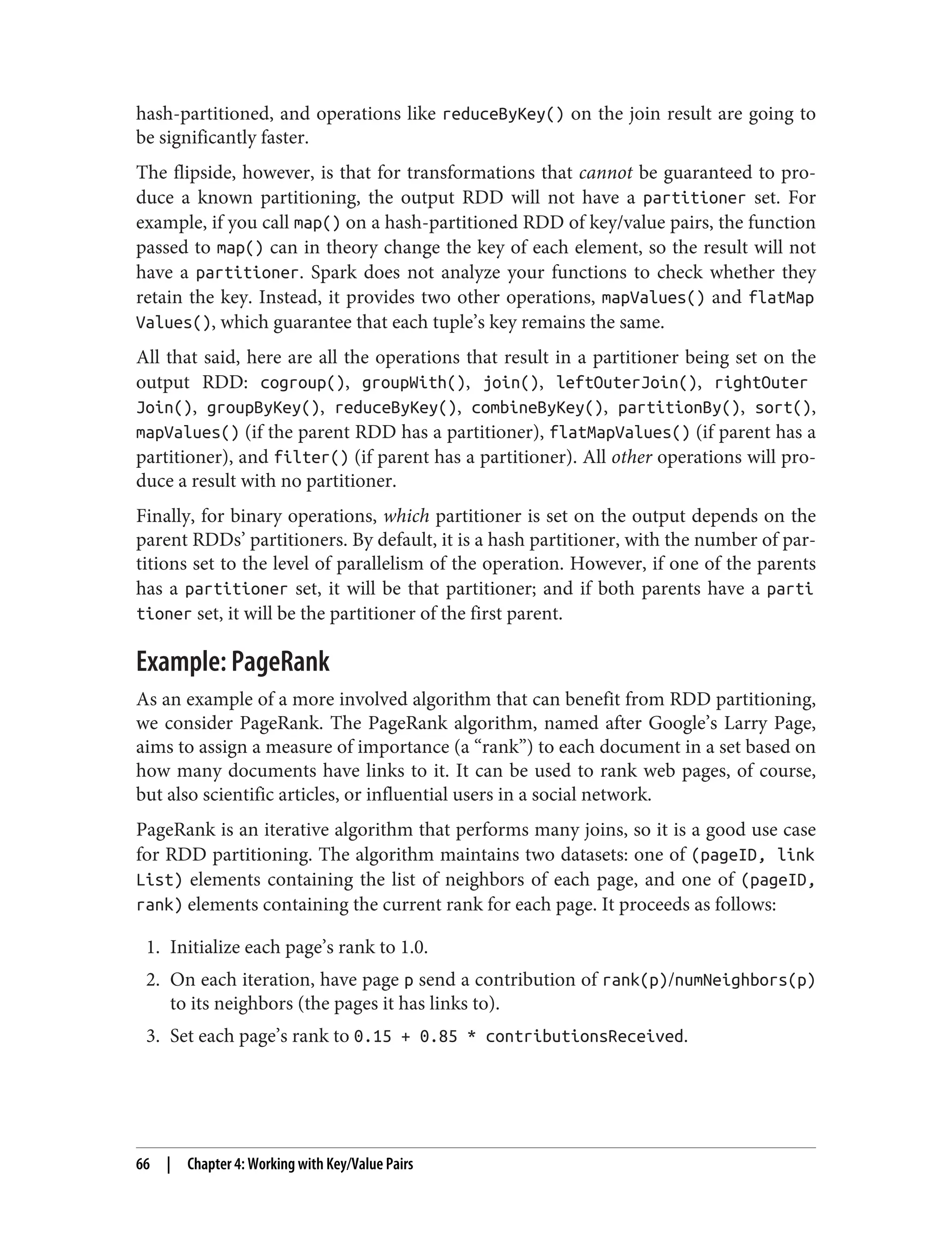hash-partitioned, and operations like reduceByKey() on the join result are going to
be significantly faster.
The flipside, however, is that for transformations that cannot be guaranteed to pro‐
duce a known partitioning, the output RDD will not have a partitioner set. For
example, if you call map() on a hash-partitioned RDD of key/value pairs, the function
passed to map() can in theory change the key of each element, so the result will not
have a partitioner. Spark does not analyze your functions to check whether they
retain the key. Instead, it provides two other operations, mapValues() and flatMap
Values(), which guarantee that each tuple’s key remains the same.
All that said, here are all the operations that result in a partitioner being set on the
output RDD: cogroup(), groupWith(), join(), leftOuterJoin(), rightOuter
Join(), groupByKey(), reduceByKey(), combineByKey(), partitionBy(), sort(),
mapValues() (if the parent RDD has a partitioner), flatMapValues() (if parent has a
partitioner), and filter() (if parent has a partitioner). All other operations will pro‐
duce a result with no partitioner.
Finally, for binary operations, which partitioner is set on the output depends on the
parent RDDs’ partitioners. By default, it is a hash partitioner, with the number of par‐
titions set to the level of parallelism of the operation. However, if one of the parents
has a partitioner set, it will be that partitioner; and if both parents have a parti
tioner set, it will be the partitioner of the first parent.
Example: PageRank
As an example of a more involved algorithm that can benefit from RDD partitioning,
we consider PageRank. The PageRank algorithm, named after Google’s Larry Page,
aims to assign a measure of importance (a “rank”) to each document in a set based on
how many documents have links to it. It can be used to rank web pages, of course,
but also scientific articles, or influential users in a social network.
PageRank is an iterative algorithm that performs many joins, so it is a good use case
for RDD partitioning. The algorithm maintains two datasets: one of (pageID, link
List) elements containing the list of neighbors of each page, and one of (pageID,
rank) elements containing the current rank for each page. It proceeds as follows:
1. Initialize each page’s rank to 1.0.
2. On each iteration, have page p send a contribution of rank(p)/numNeighbors(p)
to its neighbors (the pages it has links to).
3. Set each page’s rank to 0.15 + 0.85 * contributionsReceived.
66 | Chapter 4: Working with Key/Value Pairs
 