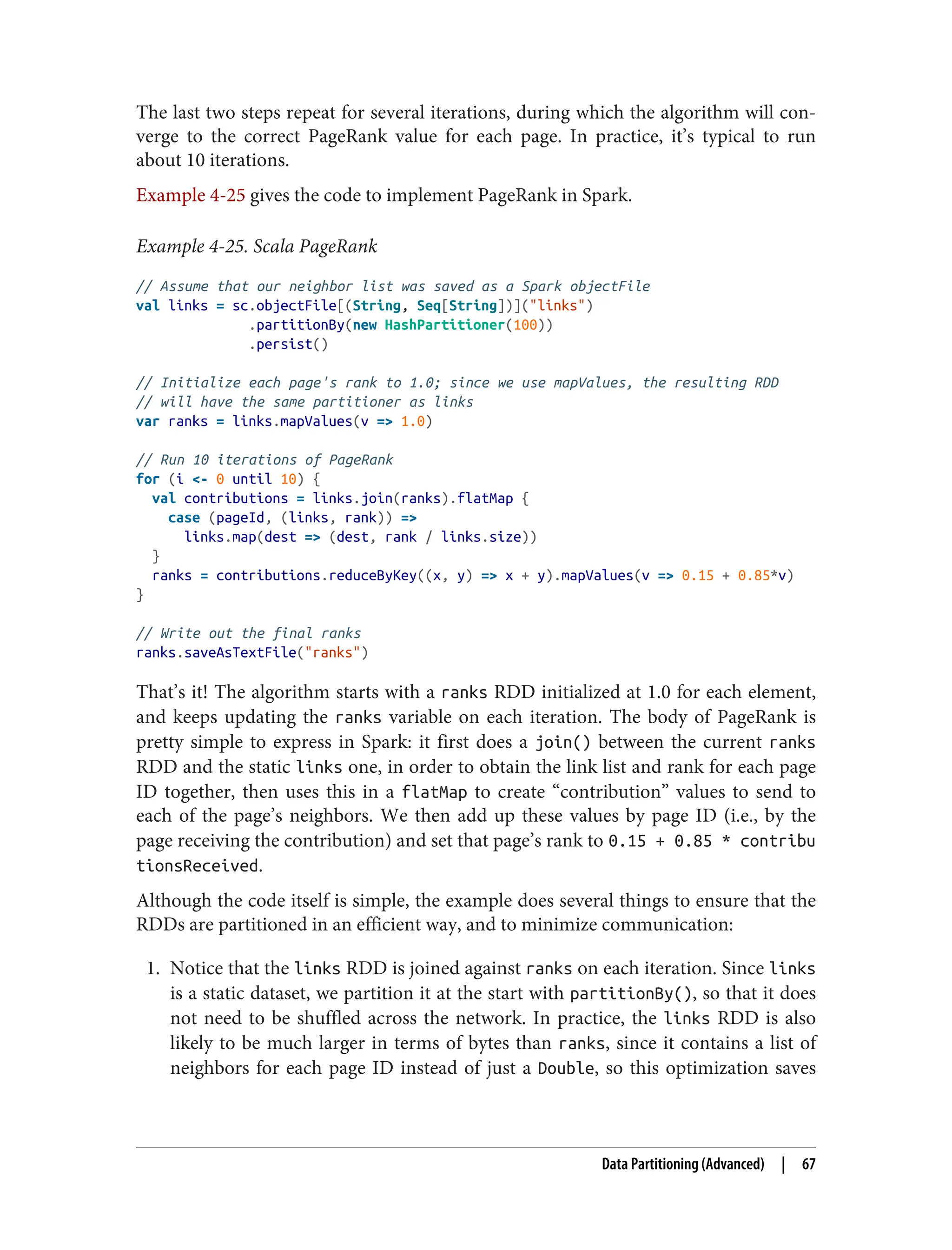 The last two steps repeat for several iterations, during which the algorithm will con‐
verge to the correct PageRank value for each page. In practice, it’s typical to run
about 10 iterations.
Example 4-25 gives the code to implement PageRank in Spark.
Example 4-25. Scala PageRank
// Assume that our neighbor list was saved as a Spark objectFile
val links = sc.objectFile[(String, Seq[String])]("links")
.partitionBy(new HashPartitioner(100))
.persist()
// Initialize each page's rank to 1.0; since we use mapValues, the resulting RDD
// will have the same partitioner as links
var ranks = links.mapValues(v => 1.0)
// Run 10 iterations of PageRank
for (i <- 0 until 10) {
val contributions = links.join(ranks).flatMap {
case (pageId, (links, rank)) =>
links.map(dest => (dest, rank / links.size))
}
ranks = contributions.reduceByKey((x, y) => x + y).mapValues(v => 0.15 + 0.85*v)
}
// Write out the final ranks
ranks.saveAsTextFile("ranks")
That’s it! The algorithm starts with a ranks RDD initialized at 1.0 for each element,
and keeps updating the ranks variable on each iteration. The body of PageRank is
pretty simple to express in Spark: it first does a join() between the current ranks
RDD and the static links one, in order to obtain the link list and rank for each page
ID together, then uses this in a flatMap to create “contribution” values to send to
each of the page’s neighbors. We then add up these values by page ID (i.e., by the
page receiving the contribution) and set that page’s rank to 0.15 + 0.85 * contribu
tionsReceived.
Although the code itself is simple, the example does several things to ensure that the
RDDs are partitioned in an efficient way, and to minimize communication:
1. Notice that the links RDD is joined against ranks on each iteration. Since links
is a static dataset, we partition it at the start with partitionBy(), so that it does
not need to be shuffled across the network. In practice, the links RDD is also
likely to be much larger in terms of bytes than ranks, since it contains a list of
neighbors for each page ID instead of just a Double, so this optimization saves
Data Partitioning (Advanced) | 67
 