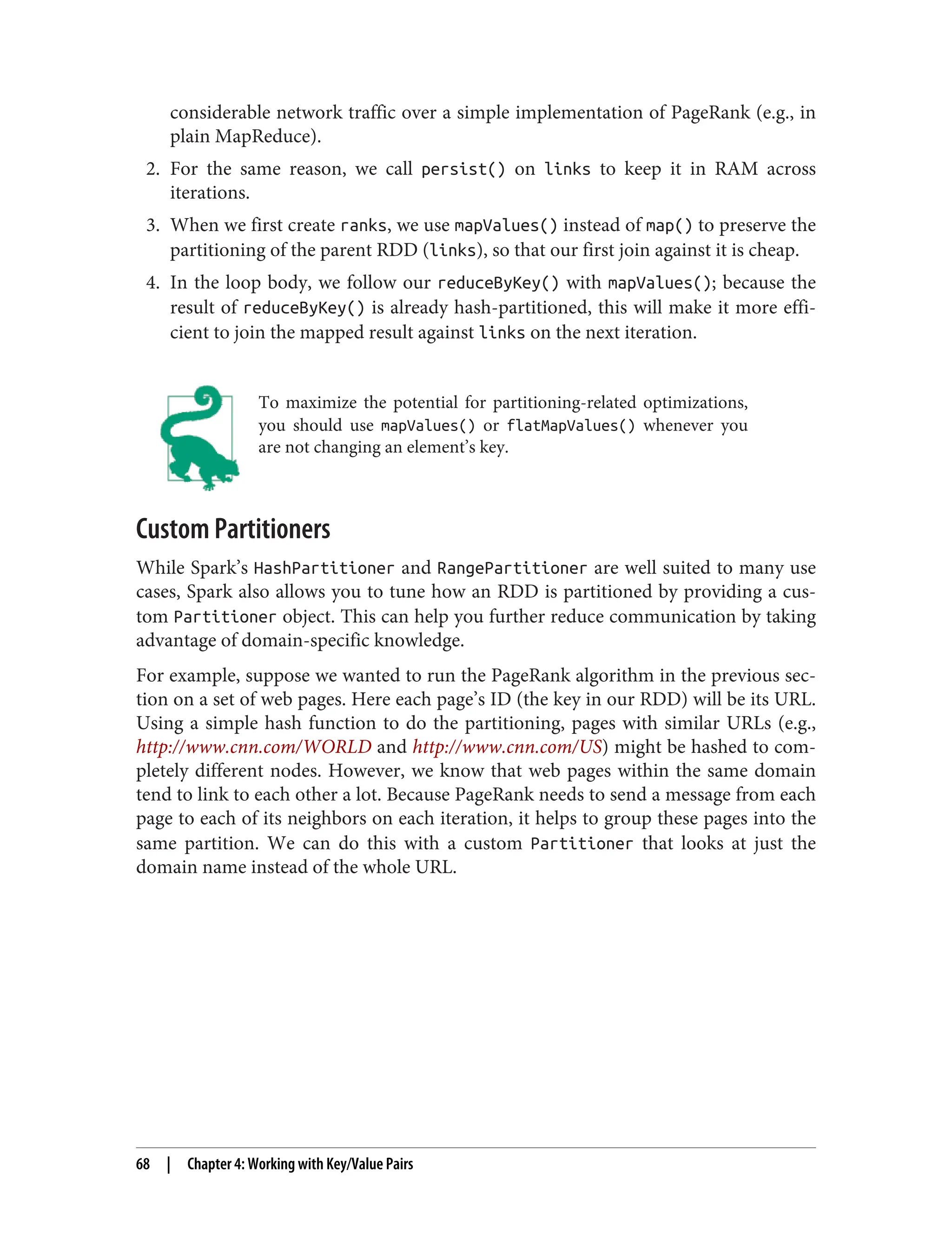 considerable network traffic over a simple implementation of PageRank (e.g., in
plain MapReduce).
2. For the same reason, we call persist() on links to keep it in RAM across
iterations.
3. When we first create ranks, we use mapValues() instead of map() to preserve the
partitioning of the parent RDD (links), so that our first join against it is cheap.
4. In the loop body, we follow our reduceByKey() with mapValues(); because the
result of reduceByKey() is already hash-partitioned, this will make it more effi‐
cient to join the mapped result against links on the next iteration.
To maximize the potential for partitioning-related optimizations,
you should use mapValues() or flatMapValues() whenever you
are not changing an element’s key.
Custom Partitioners
While Spark’s HashPartitioner and RangePartitioner are well suited to many use
cases, Spark also allows you to tune how an RDD is partitioned by providing a cus‐
tom Partitioner object. This can help you further reduce communication by taking
advantage of domain-specific knowledge.
For example, suppose we wanted to run the PageRank algorithm in the previous sec‐
tion on a set of web pages. Here each page’s ID (the key in our RDD) will be its URL.
Using a simple hash function to do the partitioning, pages with similar URLs (e.g.,
http://www.cnn.com/WORLD and http://www.cnn.com/US) might be hashed to com‐
pletely different nodes. However, we know that web pages within the same domain
tend to link to each other a lot. Because PageRank needs to send a message from each
page to each of its neighbors on each iteration, it helps to group these pages into the
same partition. We can do this with a custom Partitioner that looks at just the
domain name instead of the whole URL.
68 | Chapter 4: Working with Key/Value Pairs
 