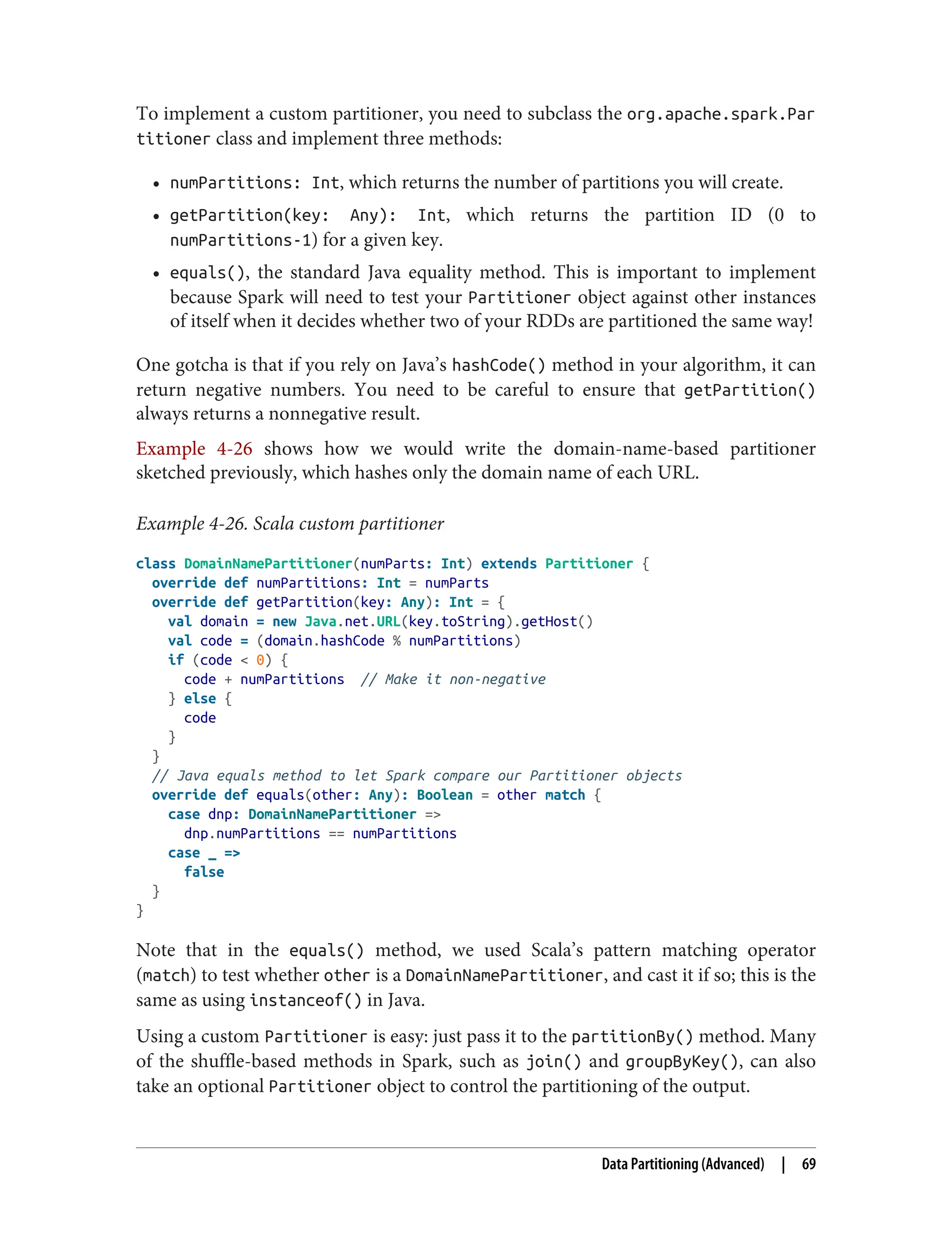 To implement a custom partitioner, you need to subclass the org.apache.spark.Par
titioner class and implement three methods:
• numPartitions: Int, which returns the number of partitions you will create.
• getPartition(key: Any): Int, which returns the partition ID (0 to
numPartitions-1) for a given key.
• equals(), the standard Java equality method. This is important to implement
because Spark will need to test your Partitioner object against other instances
of itself when it decides whether two of your RDDs are partitioned the same way!
One gotcha is that if you rely on Java’s hashCode() method in your algorithm, it can
return negative numbers. You need to be careful to ensure that getPartition()
always returns a nonnegative result.
Example 4-26 shows how we would write the domain-name-based partitioner
sketched previously, which hashes only the domain name of each URL.
Example 4-26. Scala custom partitioner
class DomainNamePartitioner(numParts: Int) extends Partitioner {
override def numPartitions: Int = numParts
override def getPartition(key: Any): Int = {
val domain = new Java.net.URL(key.toString).getHost()
val code = (domain.hashCode % numPartitions)
if (code < 0) {
code + numPartitions // Make it non-negative
} else {
code
}
}
// Java equals method to let Spark compare our Partitioner objects
override def equals(other: Any): Boolean = other match {
case dnp: DomainNamePartitioner =>
dnp.numPartitions == numPartitions
case _ =>
false
}
}
Note that in the equals() method, we used Scala’s pattern matching operator
(match) to test whether other is a DomainNamePartitioner, and cast it if so; this is the
same as using instanceof() in Java.
Using a custom Partitioner is easy: just pass it to the partitionBy() method. Many
of the shuffle-based methods in Spark, such as join() and groupByKey(), can also
take an optional Partitioner object to control the partitioning of the output.
Data Partitioning (Advanced) | 69
 