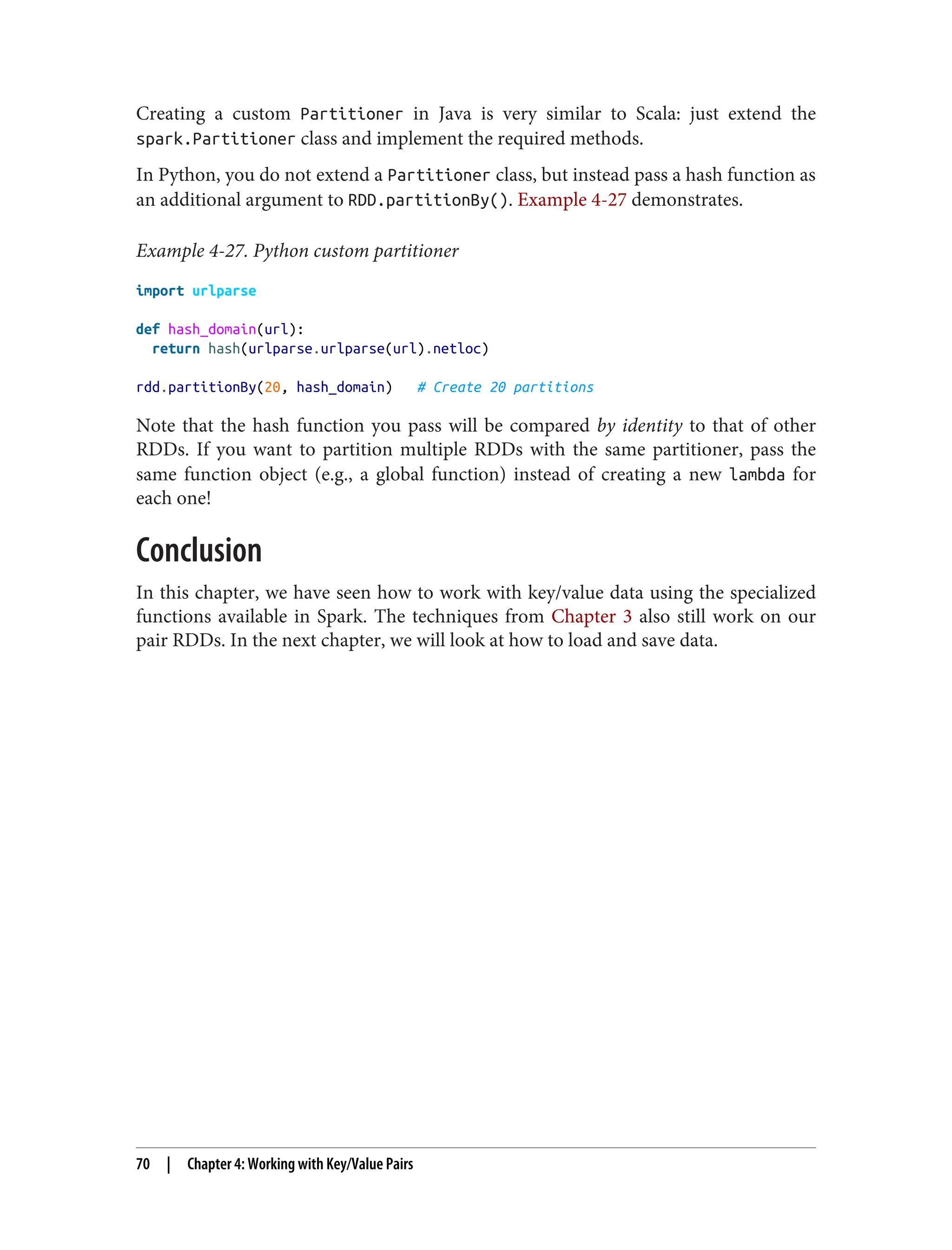 Creating a custom Partitioner in Java is very similar to Scala: just extend the
spark.Partitioner class and implement the required methods.
In Python, you do not extend a Partitioner class, but instead pass a hash function as
an additional argument to RDD.partitionBy(). Example 4-27 demonstrates.
Example 4-27. Python custom partitioner
import urlparse
def hash_domain(url):
return hash(urlparse.urlparse(url).netloc)
rdd.partitionBy(20, hash_domain) # Create 20 partitions
Note that the hash function you pass will be compared by identity to that of other
RDDs. If you want to partition multiple RDDs with the same partitioner, pass the
same function object (e.g., a global function) instead of creating a new lambda for
each one!
Conclusion
In this chapter, we have seen how to work with key/value data using the specialized
functions available in Spark. The techniques from Chapter 3 also still work on our
pair RDDs. In the next chapter, we will look at how to load and save data.
70 | Chapter 4: Working with Key/Value Pairs
 