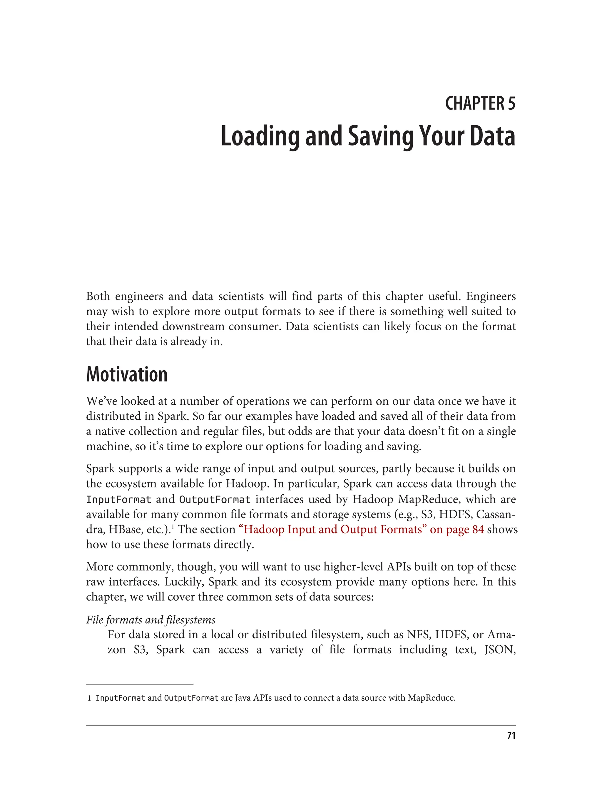1 InputFormat and OutputFormat are Java APIs used to connect a data source with MapReduce.
CHAPTER 5
Loading and Saving Your Data
Both engineers and data scientists will find parts of this chapter useful. Engineers
may wish to explore more output formats to see if there is something well suited to
their intended downstream consumer. Data scientists can likely focus on the format
that their data is already in.
Motivation
We’ve looked at a number of operations we can perform on our data once we have it
distributed in Spark. So far our examples have loaded and saved all of their data from
a native collection and regular files, but odds are that your data doesn’t fit on a single
machine, so it’s time to explore our options for loading and saving.
Spark supports a wide range of input and output sources, partly because it builds on
the ecosystem available for Hadoop. In particular, Spark can access data through the
InputFormat and OutputFormat interfaces used by Hadoop MapReduce, which are
available for many common file formats and storage systems (e.g., S3, HDFS, Cassan‐
dra, HBase, etc.).1
The section “Hadoop Input and Output Formats” on page 84 shows
how to use these formats directly.
More commonly, though, you will want to use higher-level APIs built on top of these
raw interfaces. Luckily, Spark and its ecosystem provide many options here. In this
chapter, we will cover three common sets of data sources:
File formats and filesystems
For data stored in a local or distributed filesystem, such as NFS, HDFS, or Ama‐
zon S3, Spark can access a variety of file formats including text, JSON,
71
 