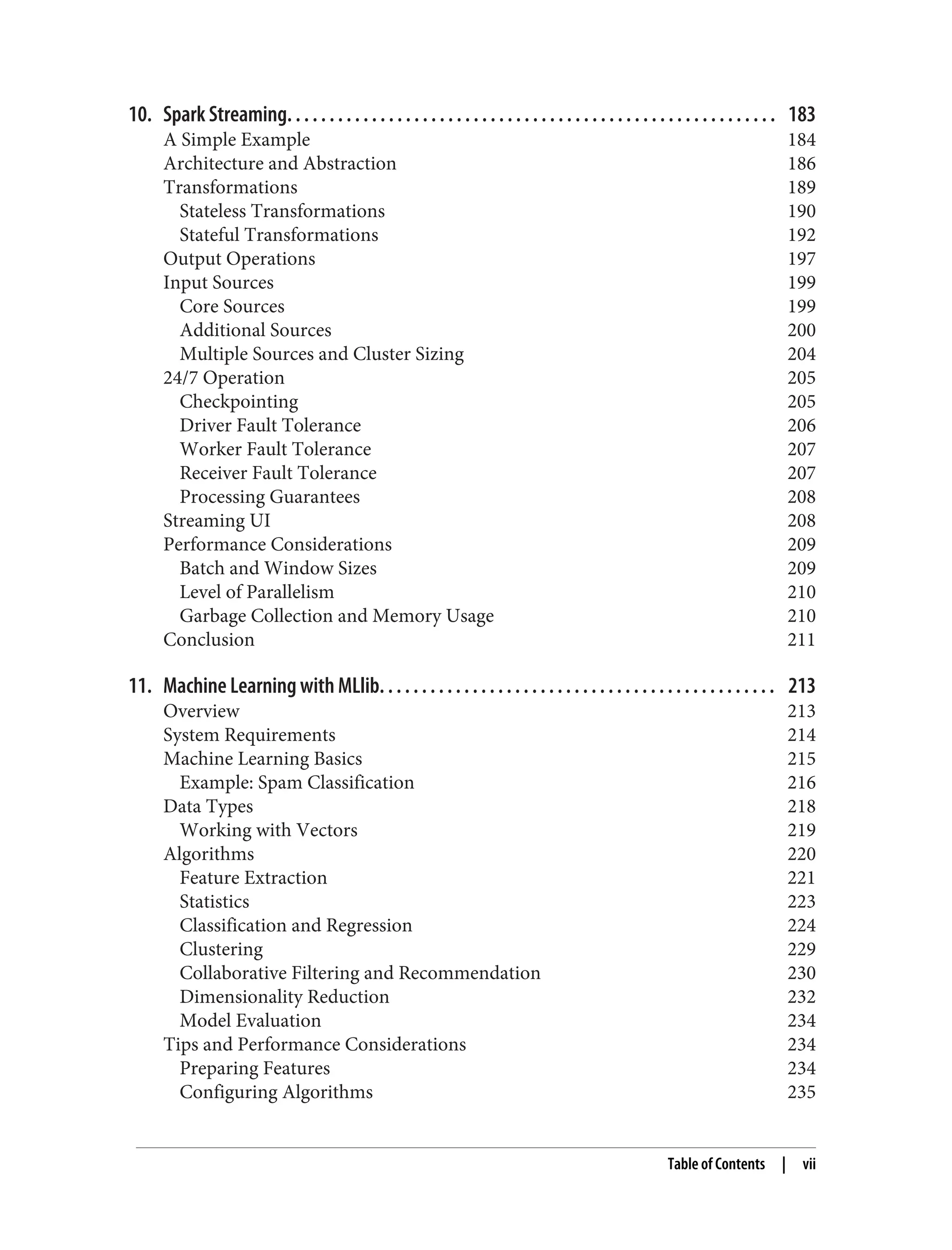 10. Spark Streaming. . . . . . . . . . . . . . . . . . . . . . . . . . . . . . . . . . . . . . . . . . . . . . . . . . . . . . . . . . 183
A Simple Example 184
Architecture and Abstraction 186
Transformations 189
Stateless Transformations 190
Stateful Transformations 192
Output Operations 197
Input Sources 199
Core Sources 199
Additional Sources 200
Multiple Sources and Cluster Sizing 204
24/7 Operation 205
Checkpointing 205
Driver Fault Tolerance 206
Worker Fault Tolerance 207
Receiver Fault Tolerance 207
Processing Guarantees 208
Streaming UI 208
Performance Considerations 209
Batch and Window Sizes 209
Level of Parallelism 210
Garbage Collection and Memory Usage 210
Conclusion 211
11. Machine Learning with MLlib. . . . . . . . . . . . . . . . . . . . . . . . . . . . . . . . . . . . . . . . . . . . . . . 213
Overview 213
System Requirements 214
Machine Learning Basics 215
Example: Spam Classification 216
Data Types 218
Working with Vectors 219
Algorithms 220
Feature Extraction 221
Statistics 223
Classification and Regression 224
Clustering 229
Collaborative Filtering and Recommendation 230
Dimensionality Reduction 232
Model Evaluation 234
Tips and Performance Considerations 234
Preparing Features 234
Configuring Algorithms 235
Table of Contents | vii
 