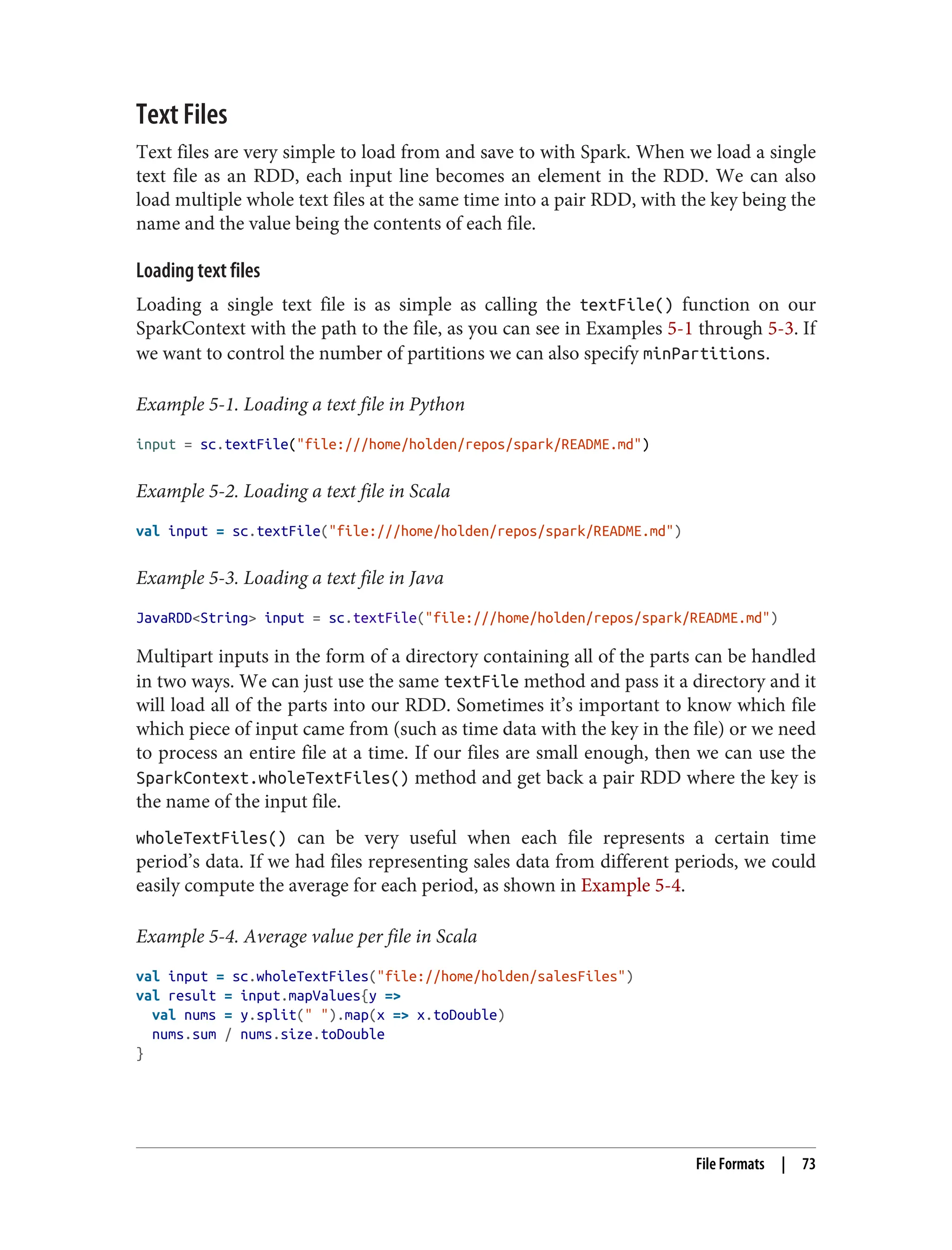 Text Files
Text files are very simple to load from and save to with Spark. When we load a single
text file as an RDD, each input line becomes an element in the RDD. We can also
load multiple whole text files at the same time into a pair RDD, with the key being the
name and the value being the contents of each file.
Loading text files
Loading a single text file is as simple as calling the textFile() function on our
SparkContext with the path to the file, as you can see in Examples 5-1 through 5-3. If
we want to control the number of partitions we can also specify minPartitions.
Example 5-1. Loading a text file in Python
input = sc.textFile("file:///home/holden/repos/spark/README.md")
Example 5-2. Loading a text file in Scala
val input = sc.textFile("file:///home/holden/repos/spark/README.md")
Example 5-3. Loading a text file in Java
JavaRDD<String> input = sc.textFile("file:///home/holden/repos/spark/README.md")
Multipart inputs in the form of a directory containing all of the parts can be handled
in two ways. We can just use the same textFile method and pass it a directory and it
will load all of the parts into our RDD. Sometimes it’s important to know which file
which piece of input came from (such as time data with the key in the file) or we need
to process an entire file at a time. If our files are small enough, then we can use the
SparkContext.wholeTextFiles() method and get back a pair RDD where the key is
the name of the input file.
wholeTextFiles() can be very useful when each file represents a certain time
period’s data. If we had files representing sales data from different periods, we could
easily compute the average for each period, as shown in Example 5-4.
Example 5-4. Average value per file in Scala
val input = sc.wholeTextFiles("file://home/holden/salesFiles")
val result = input.mapValues{y =>
val nums = y.split(" ").map(x => x.toDouble)
nums.sum / nums.size.toDouble
}
File Formats | 73
 