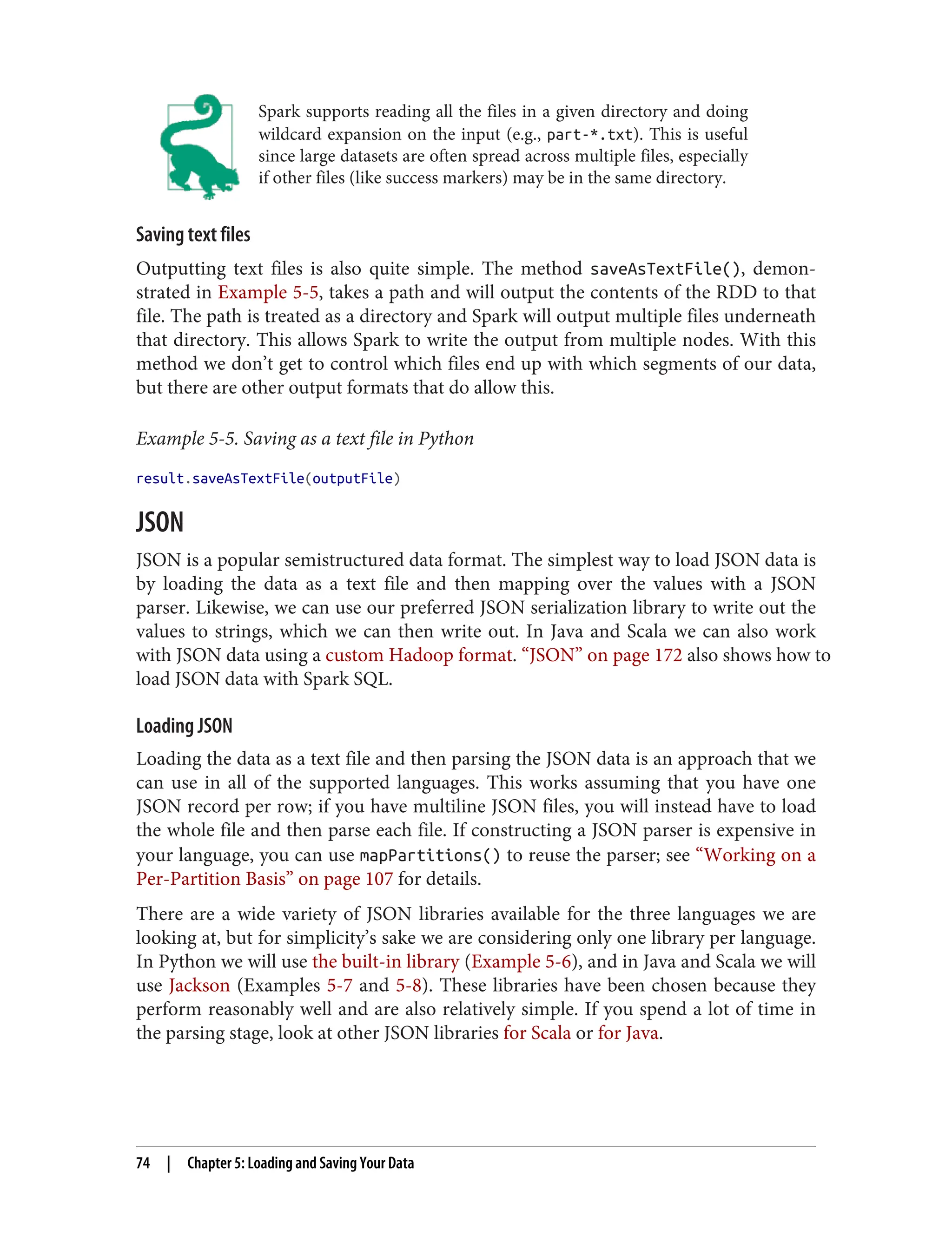 Spark supports reading all the files in a given directory and doing
wildcard expansion on the input (e.g., part-*.txt). This is useful
since large datasets are often spread across multiple files, especially
if other files (like success markers) may be in the same directory.
Saving text files
Outputting text files is also quite simple. The method saveAsTextFile(), demon‐
strated in Example 5-5, takes a path and will output the contents of the RDD to that
file. The path is treated as a directory and Spark will output multiple files underneath
that directory. This allows Spark to write the output from multiple nodes. With this
method we don’t get to control which files end up with which segments of our data,
but there are other output formats that do allow this.
Example 5-5. Saving as a text file in Python
result.saveAsTextFile(outputFile)
JSON
JSON is a popular semistructured data format. The simplest way to load JSON data is
by loading the data as a text file and then mapping over the values with a JSON
parser. Likewise, we can use our preferred JSON serialization library to write out the
values to strings, which we can then write out. In Java and Scala we can also work
with JSON data using a custom Hadoop format. “JSON” on page 172 also shows how to
load JSON data with Spark SQL.
Loading JSON
Loading the data as a text file and then parsing the JSON data is an approach that we
can use in all of the supported languages. This works assuming that you have one
JSON record per row; if you have multiline JSON files, you will instead have to load
the whole file and then parse each file. If constructing a JSON parser is expensive in
your language, you can use mapPartitions() to reuse the parser; see “Working on a
Per-Partition Basis” on page 107 for details.
There are a wide variety of JSON libraries available for the three languages we are
looking at, but for simplicity’s sake we are considering only one library per language.
In Python we will use the built-in library (Example 5-6), and in Java and Scala we will
use Jackson (Examples 5-7 and 5-8). These libraries have been chosen because they
perform reasonably well and are also relatively simple. If you spend a lot of time in
the parsing stage, look at other JSON libraries for Scala or for Java.
74 | Chapter 5: Loading and Saving Your Data
 