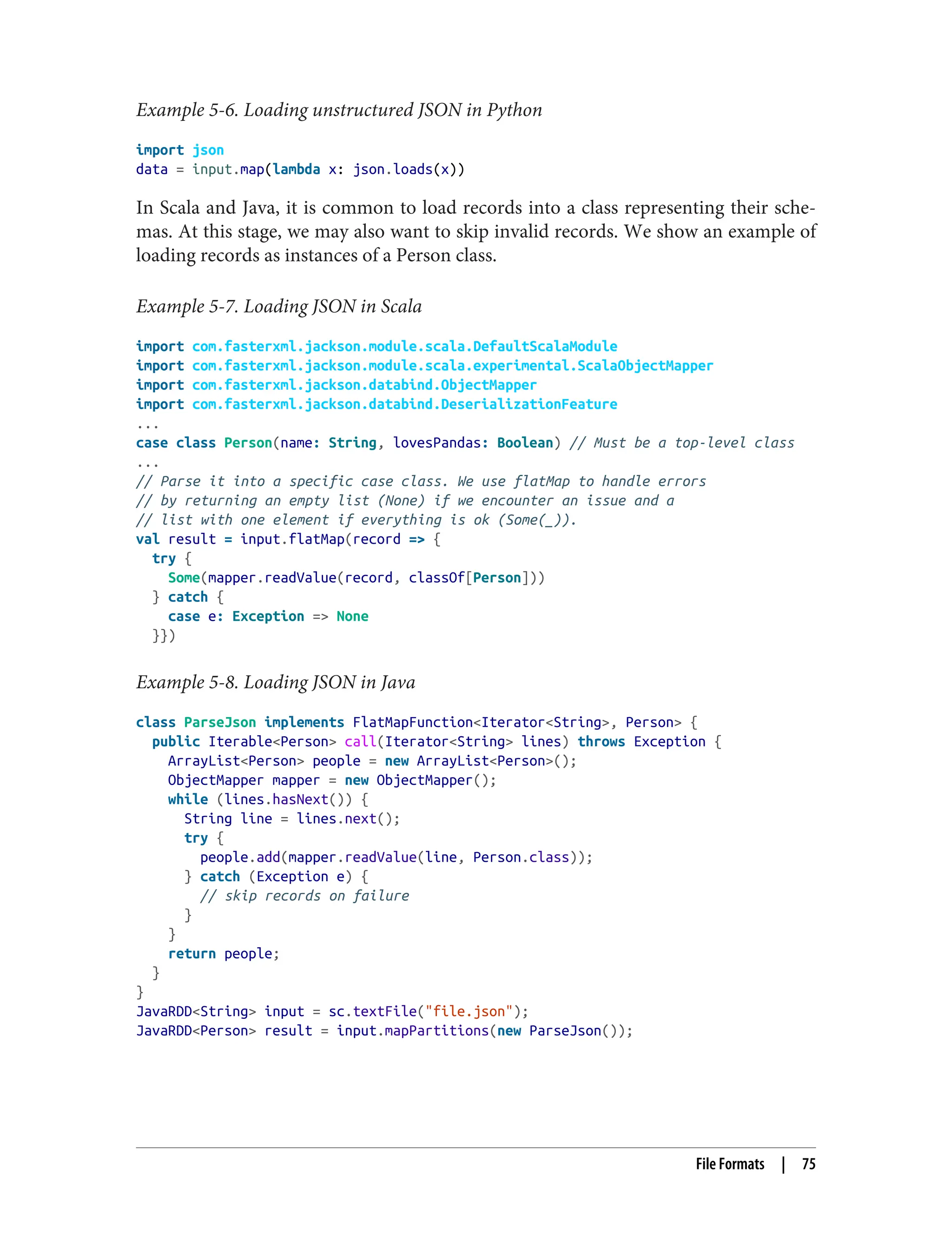 Example 5-6. Loading unstructured JSON in Python
import json
data = input.map(lambda x: json.loads(x))
In Scala and Java, it is common to load records into a class representing their sche‐
mas. At this stage, we may also want to skip invalid records. We show an example of
loading records as instances of a Person class.
Example 5-7. Loading JSON in Scala
import com.fasterxml.jackson.module.scala.DefaultScalaModule
import com.fasterxml.jackson.module.scala.experimental.ScalaObjectMapper
import com.fasterxml.jackson.databind.ObjectMapper
import com.fasterxml.jackson.databind.DeserializationFeature
...
case class Person(name: String, lovesPandas: Boolean) // Must be a top-level class
...
// Parse it into a specific case class. We use flatMap to handle errors
// by returning an empty list (None) if we encounter an issue and a
// list with one element if everything is ok (Some(_)).
val result = input.flatMap(record => {
try {
Some(mapper.readValue(record, classOf[Person]))
} catch {
case e: Exception => None
}})
Example 5-8. Loading JSON in Java
class ParseJson implements FlatMapFunction<Iterator<String>, Person> {
public Iterable<Person> call(Iterator<String> lines) throws Exception {
ArrayList<Person> people = new ArrayList<Person>();
ObjectMapper mapper = new ObjectMapper();
while (lines.hasNext()) {
String line = lines.next();
try {
people.add(mapper.readValue(line, Person.class));
} catch (Exception e) {
// skip records on failure
}
}
return people;
}
}
JavaRDD<String> input = sc.textFile("file.json");
JavaRDD<Person> result = input.mapPartitions(new ParseJson());
File Formats | 75
 