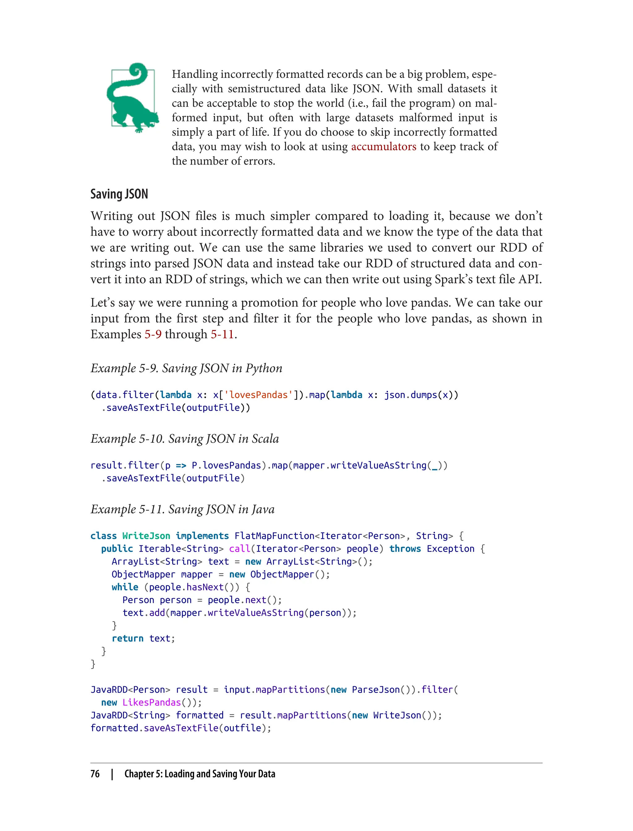 Handling incorrectly formatted records can be a big problem, espe‐
cially with semistructured data like JSON. With small datasets it
can be acceptable to stop the world (i.e., fail the program) on mal‐
formed input, but often with large datasets malformed input is
simply a part of life. If you do choose to skip incorrectly formatted
data, you may wish to look at using accumulators to keep track of
the number of errors.
Saving JSON
Writing out JSON files is much simpler compared to loading it, because we don’t
have to worry about incorrectly formatted data and we know the type of the data that
we are writing out. We can use the same libraries we used to convert our RDD of
strings into parsed JSON data and instead take our RDD of structured data and con‐
vert it into an RDD of strings, which we can then write out using Spark’s text file API.
Let’s say we were running a promotion for people who love pandas. We can take our
input from the first step and filter it for the people who love pandas, as shown in
Examples 5-9 through 5-11.
Example 5-9. Saving JSON in Python
(data.filter(lambda x: x['lovesPandas']).map(lambda x: json.dumps(x))
.saveAsTextFile(outputFile))
Example 5-10. Saving JSON in Scala
result.filter(p => P.lovesPandas).map(mapper.writeValueAsString(_))
.saveAsTextFile(outputFile)
Example 5-11. Saving JSON in Java
class WriteJson implements FlatMapFunction<Iterator<Person>, String> {
public Iterable<String> call(Iterator<Person> people) throws Exception {
ArrayList<String> text = new ArrayList<String>();
ObjectMapper mapper = new ObjectMapper();
while (people.hasNext()) {
Person person = people.next();
text.add(mapper.writeValueAsString(person));
}
return text;
}
}
JavaRDD<Person> result = input.mapPartitions(new ParseJson()).filter(
new LikesPandas());
JavaRDD<String> formatted = result.mapPartitions(new WriteJson());
formatted.saveAsTextFile(outfile);
76 | Chapter 5: Loading and Saving Your Data
 