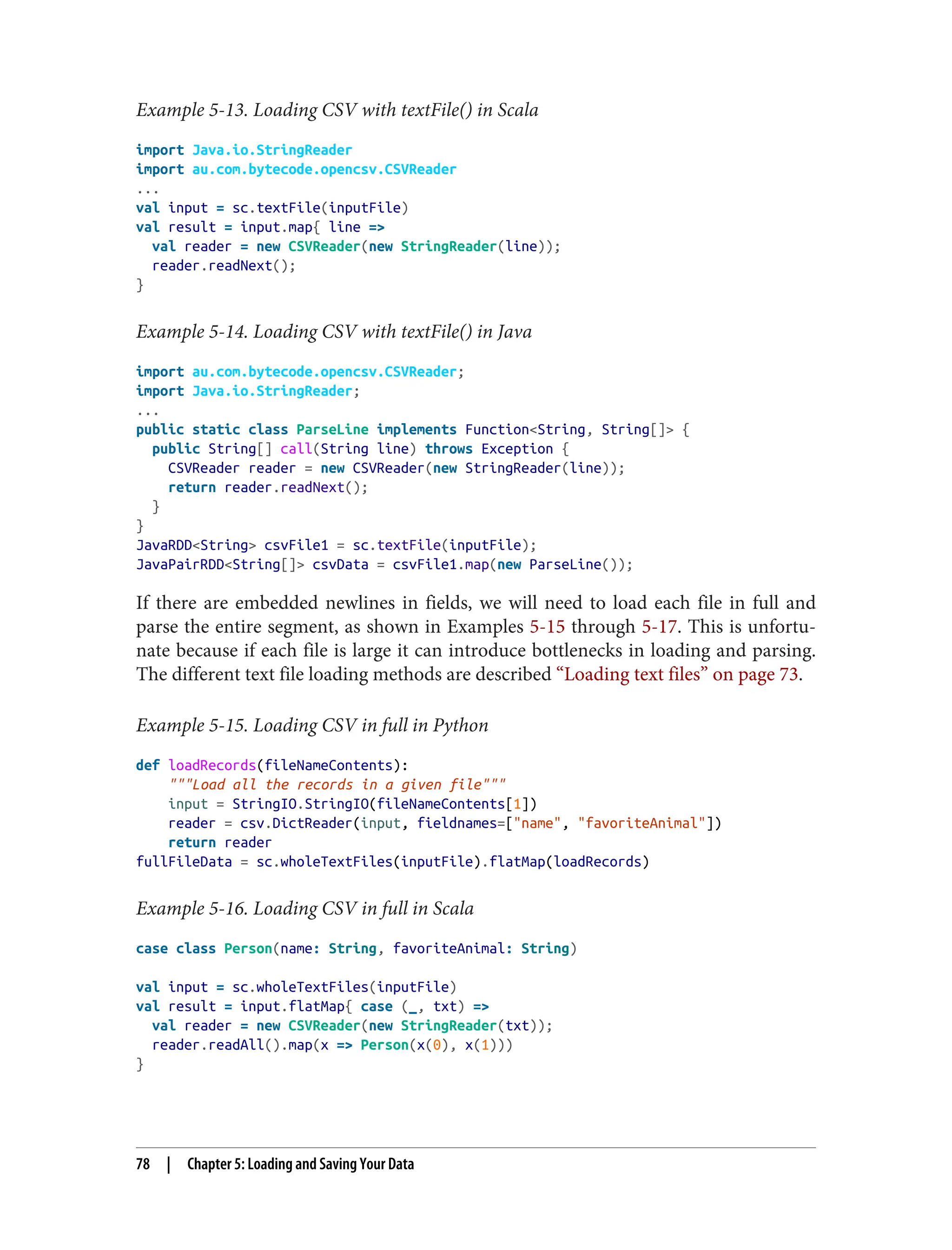 Example 5-13. Loading CSV with textFile() in Scala
import Java.io.StringReader
import au.com.bytecode.opencsv.CSVReader
...
val input = sc.textFile(inputFile)
val result = input.map{ line =>
val reader = new CSVReader(new StringReader(line));
reader.readNext();
}
Example 5-14. Loading CSV with textFile() in Java
import au.com.bytecode.opencsv.CSVReader;
import Java.io.StringReader;
...
public static class ParseLine implements Function<String, String[]> {
public String[] call(String line) throws Exception {
CSVReader reader = new CSVReader(new StringReader(line));
return reader.readNext();
}
}
JavaRDD<String> csvFile1 = sc.textFile(inputFile);
JavaPairRDD<String[]> csvData = csvFile1.map(new ParseLine());
If there are embedded newlines in fields, we will need to load each file in full and
parse the entire segment, as shown in Examples 5-15 through 5-17. This is unfortu‐
nate because if each file is large it can introduce bottlenecks in loading and parsing.
The different text file loading methods are described “Loading text files” on page 73.
Example 5-15. Loading CSV in full in Python
def loadRecords(fileNameContents):
"""Load all the records in a given file"""
input = StringIO.StringIO(fileNameContents[1])
reader = csv.DictReader(input, fieldnames=["name", "favoriteAnimal"])
return reader
fullFileData = sc.wholeTextFiles(inputFile).flatMap(loadRecords)
Example 5-16. Loading CSV in full in Scala
case class Person(name: String, favoriteAnimal: String)
val input = sc.wholeTextFiles(inputFile)
val result = input.flatMap{ case (_, txt) =>
val reader = new CSVReader(new StringReader(txt));
reader.readAll().map(x => Person(x(0), x(1)))
}
78 | Chapter 5: Loading and Saving Your Data
 