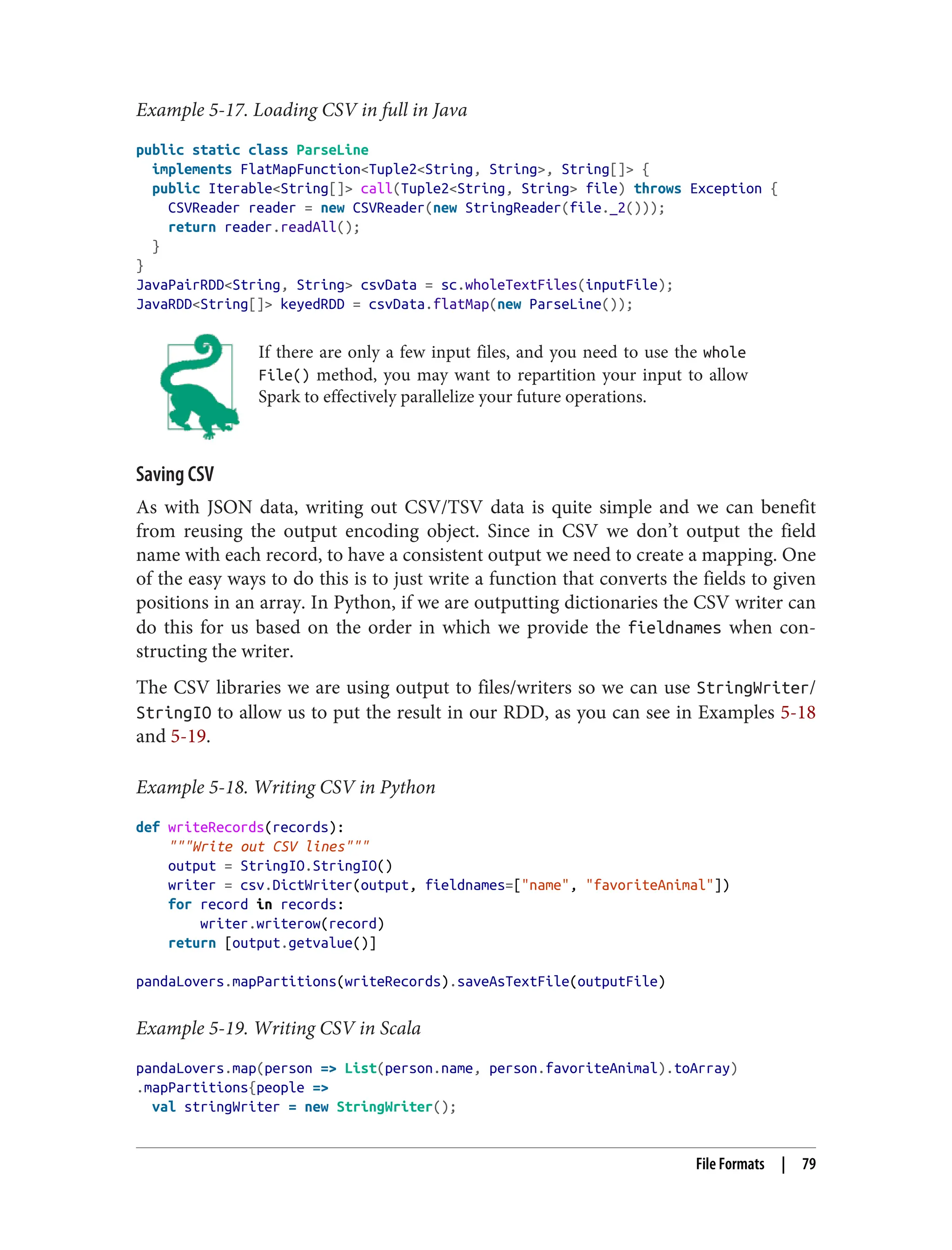 Example 5-17. Loading CSV in full in Java
public static class ParseLine
implements FlatMapFunction<Tuple2<String, String>, String[]> {
public Iterable<String[]> call(Tuple2<String, String> file) throws Exception {
CSVReader reader = new CSVReader(new StringReader(file._2()));
return reader.readAll();
}
}
JavaPairRDD<String, String> csvData = sc.wholeTextFiles(inputFile);
JavaRDD<String[]> keyedRDD = csvData.flatMap(new ParseLine());
If there are only a few input files, and you need to use the whole
File() method, you may want to repartition your input to allow
Spark to effectively parallelize your future operations.
Saving CSV
As with JSON data, writing out CSV/TSV data is quite simple and we can benefit
from reusing the output encoding object. Since in CSV we don’t output the field
name with each record, to have a consistent output we need to create a mapping. One
of the easy ways to do this is to just write a function that converts the fields to given
positions in an array. In Python, if we are outputting dictionaries the CSV writer can
do this for us based on the order in which we provide the fieldnames when con‐
structing the writer.
The CSV libraries we are using output to files/writers so we can use StringWriter/
StringIO to allow us to put the result in our RDD, as you can see in Examples 5-18
and 5-19.
Example 5-18. Writing CSV in Python
def writeRecords(records):
"""Write out CSV lines"""
output = StringIO.StringIO()
writer = csv.DictWriter(output, fieldnames=["name", "favoriteAnimal"])
for record in records:
writer.writerow(record)
return [output.getvalue()]
pandaLovers.mapPartitions(writeRecords).saveAsTextFile(outputFile)
Example 5-19. Writing CSV in Scala
pandaLovers.map(person => List(person.name, person.favoriteAnimal).toArray)
.mapPartitions{people =>
val stringWriter = new StringWriter();
File Formats | 79
 