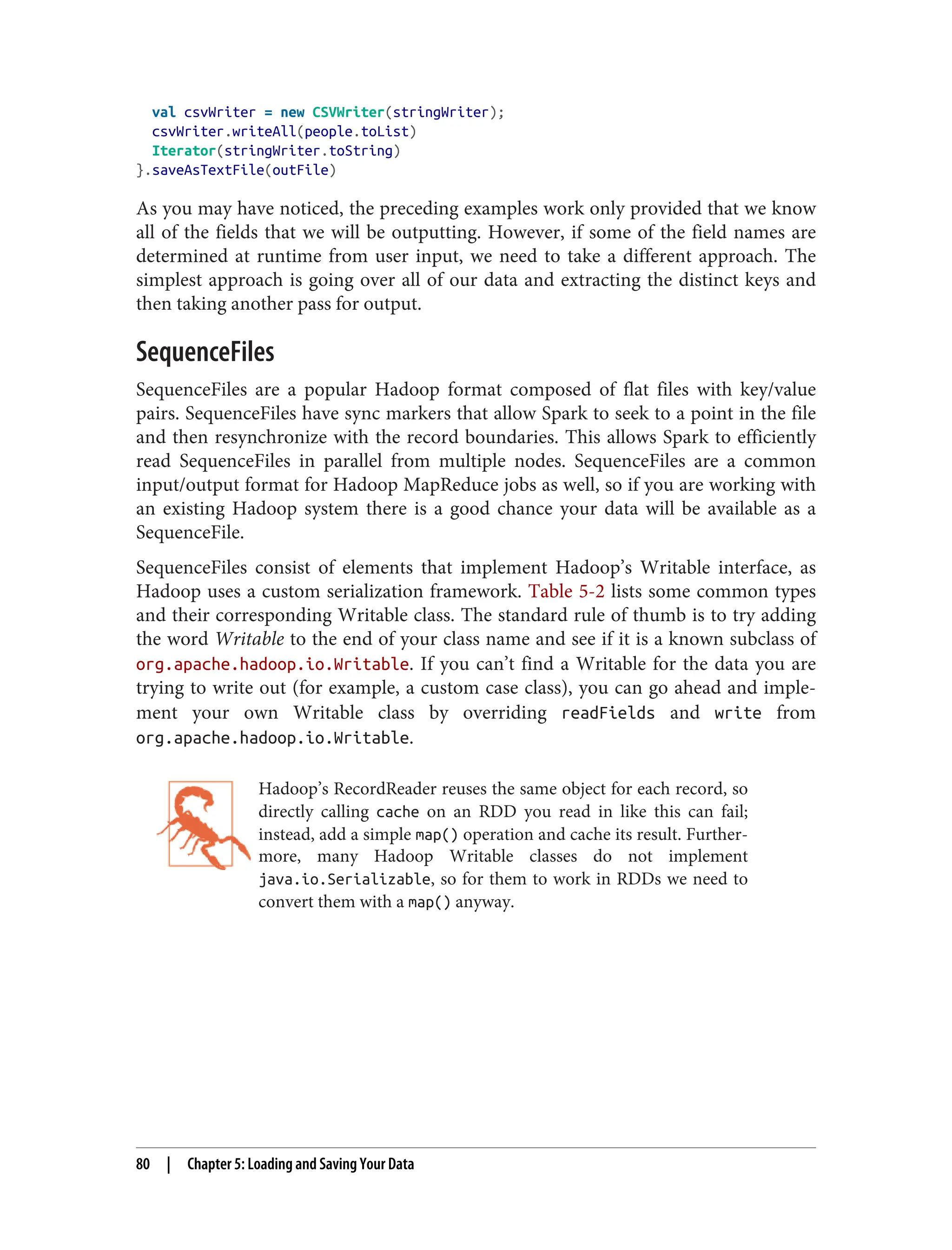 val csvWriter = new CSVWriter(stringWriter);
csvWriter.writeAll(people.toList)
Iterator(stringWriter.toString)
}.saveAsTextFile(outFile)
As you may have noticed, the preceding examples work only provided that we know
all of the fields that we will be outputting. However, if some of the field names are
determined at runtime from user input, we need to take a different approach. The
simplest approach is going over all of our data and extracting the distinct keys and
then taking another pass for output.
SequenceFiles
SequenceFiles are a popular Hadoop format composed of flat files with key/value
pairs. SequenceFiles have sync markers that allow Spark to seek to a point in the file
and then resynchronize with the record boundaries. This allows Spark to efficiently
read SequenceFiles in parallel from multiple nodes. SequenceFiles are a common
input/output format for Hadoop MapReduce jobs as well, so if you are working with
an existing Hadoop system there is a good chance your data will be available as a
SequenceFile.
SequenceFiles consist of elements that implement Hadoop’s Writable interface, as
Hadoop uses a custom serialization framework. Table 5-2 lists some common types
and their corresponding Writable class. The standard rule of thumb is to try adding
the word Writable to the end of your class name and see if it is a known subclass of
org.apache.hadoop.io.Writable. If you can’t find a Writable for the data you are
trying to write out (for example, a custom case class), you can go ahead and imple‐
ment your own Writable class by overriding readFields and write from
org.apache.hadoop.io.Writable.
Hadoop’s RecordReader reuses the same object for each record, so
directly calling cache on an RDD you read in like this can fail;
instead, add a simple map() operation and cache its result. Further‐
more, many Hadoop Writable classes do not implement
java.io.Serializable, so for them to work in RDDs we need to
convert them with a map() anyway.
80 | Chapter 5: Loading and Saving Your Data
 