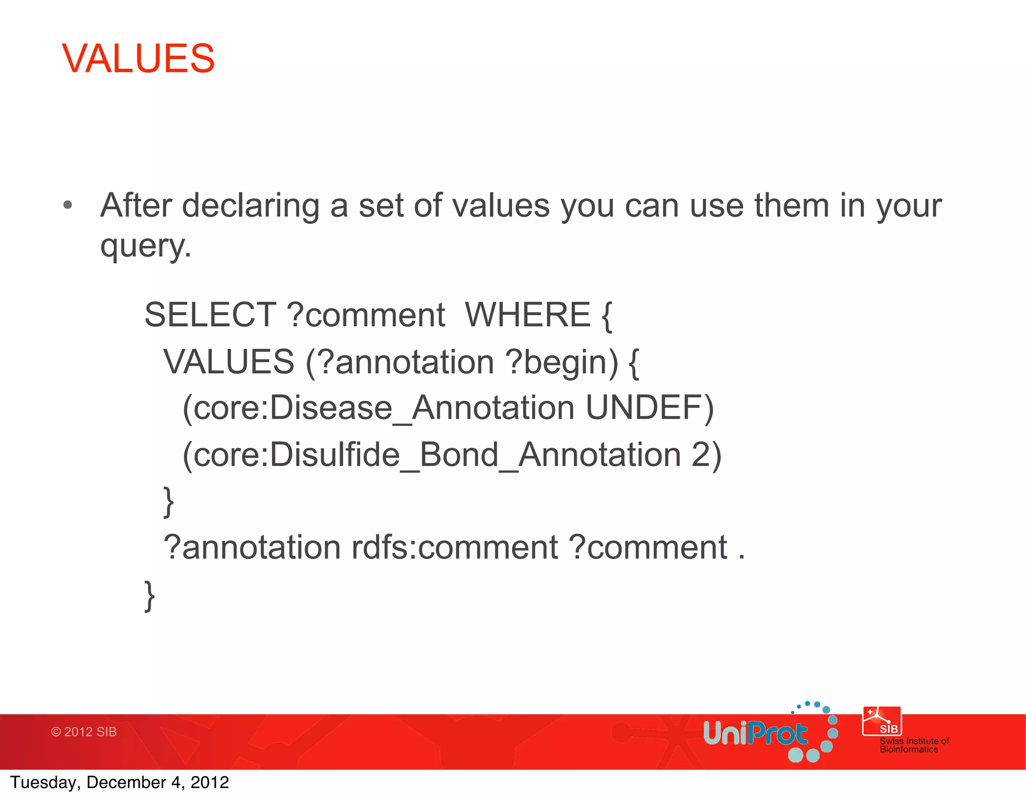VALUES


     • After declaring a set of values you can use them in your
       query.

                 SELECT ?comment WHERE {
                   VALUES (?annotation ?begin) {
                     (core:Disease_Annotation UNDEF)
                     (core:Disulfide_Bond_Annotation 2)
                   }
                   ?annotation rdfs:comment ?comment .
                 }


    © 2012 SIB



Tuesday, December 4, 2012
 