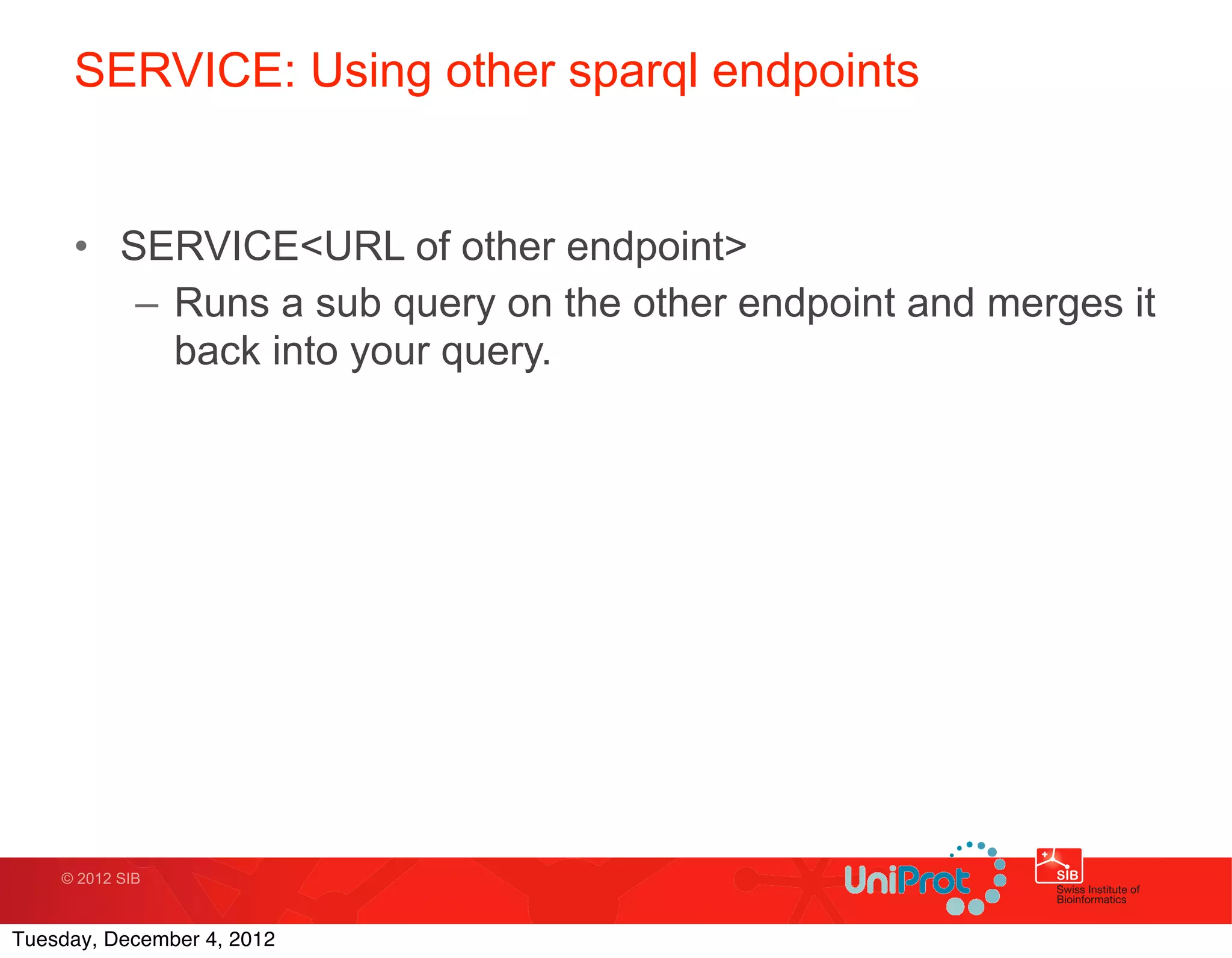 SERVICE: Using other sparql endpoints


     • SERVICE<URL of other endpoint>
        – Runs a sub query on the other endpoint and merges it
          back into your query.




    © 2012 SIB



Tuesday, December 4, 2012
 