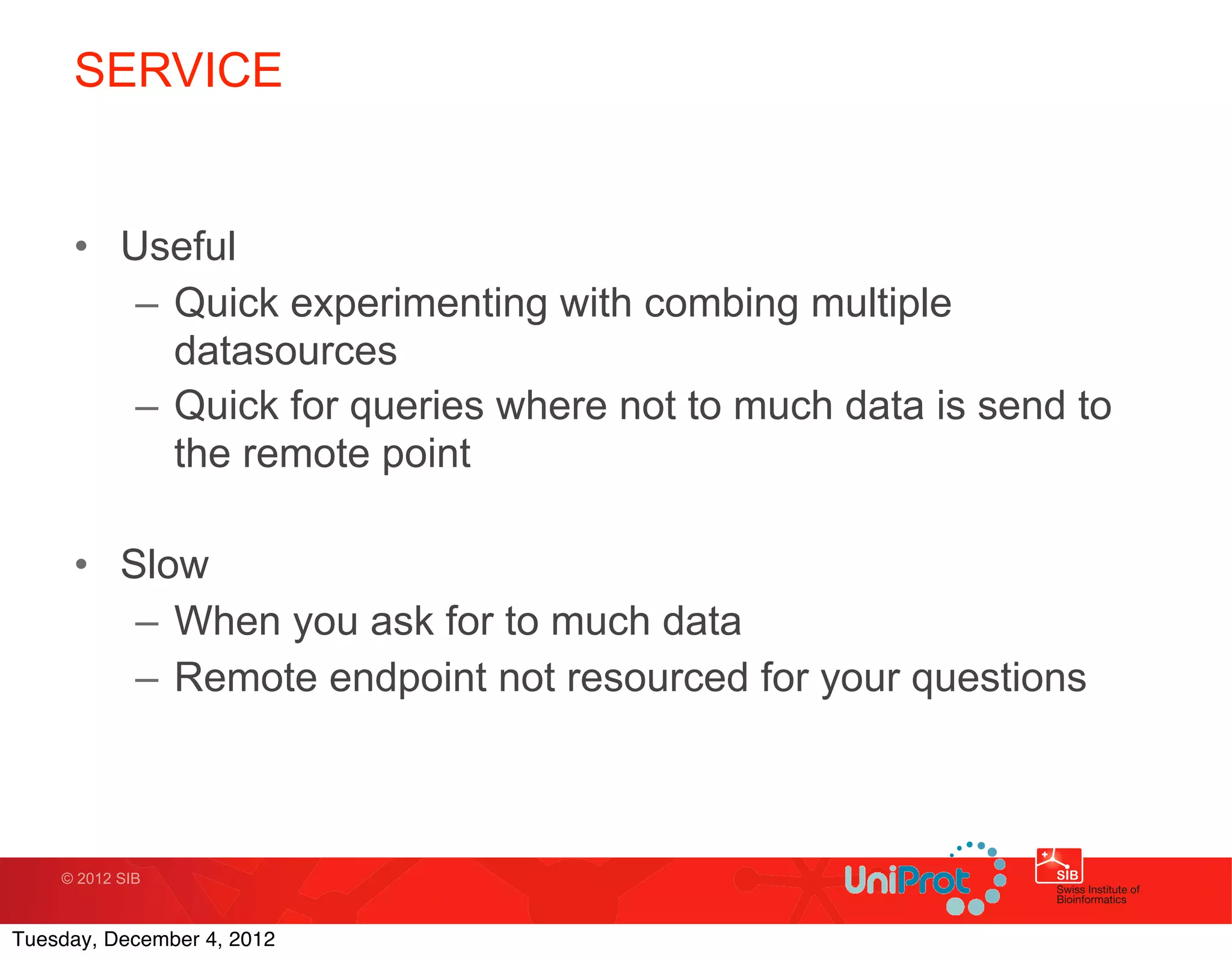 SERVICE


     • Useful
        – Quick experimenting with combing multiple
          datasources
        – Quick for queries where not to much data is send to
          the remote point

     • Slow
        – When you ask for to much data
        – Remote endpoint not resourced for your questions



    © 2012 SIB



Tuesday, December 4, 2012
 