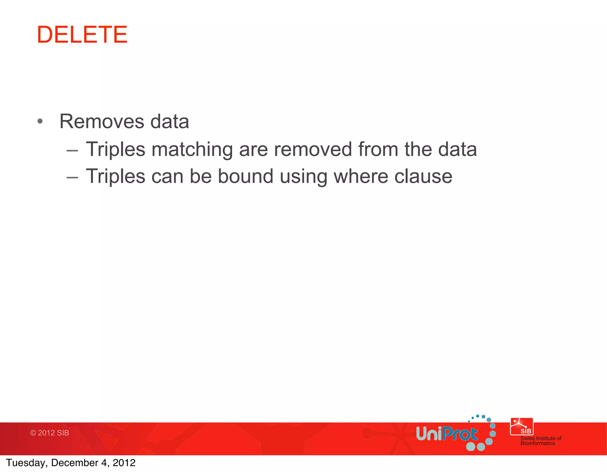 DELETE


     • Removes data
        – Triples matching are removed from the data
        – Triples can be bound using where clause




    © 2012 SIB



Tuesday, December 4, 2012
 