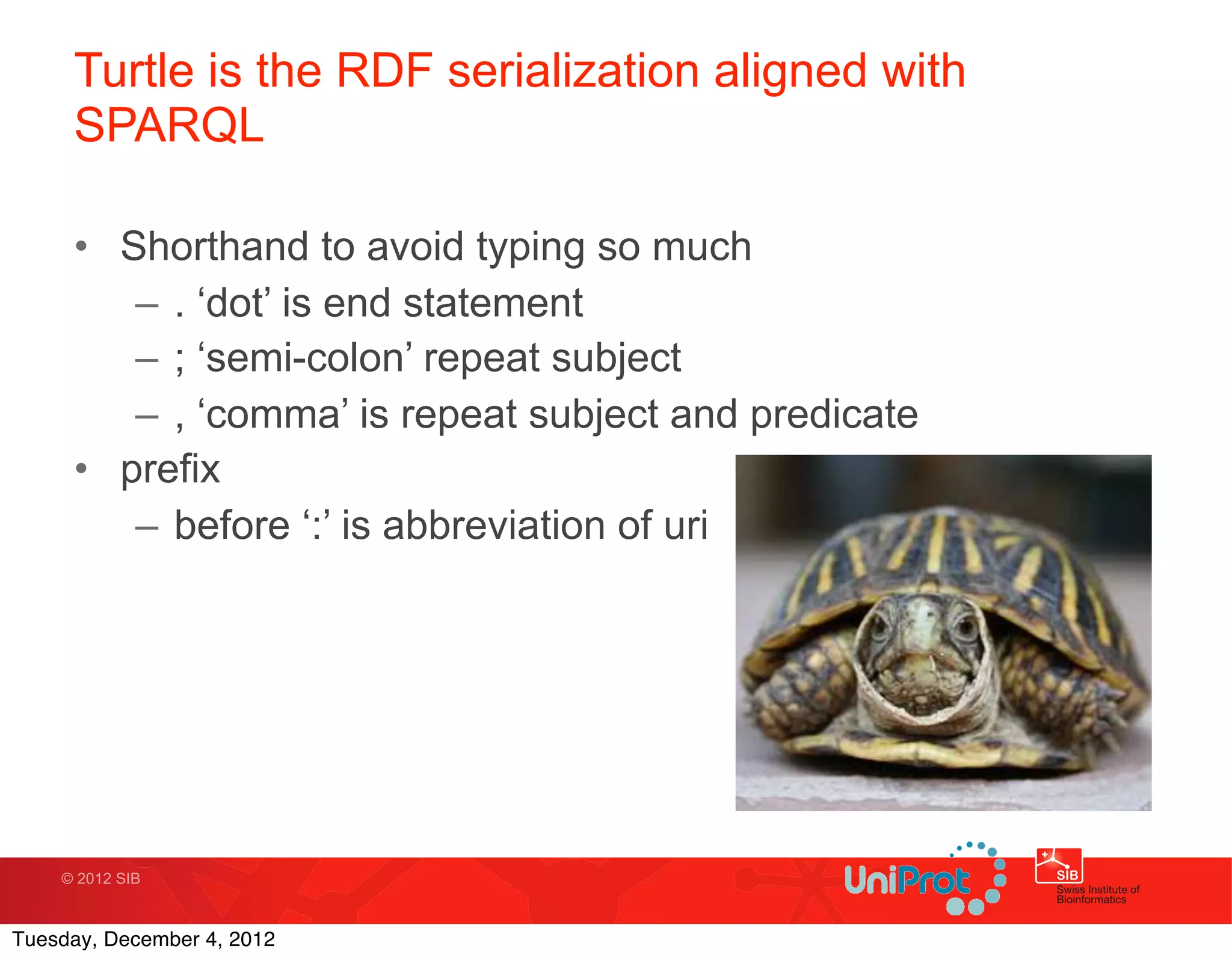 Turtle is the RDF serialization aligned with
     SPARQL

     • Shorthand to avoid typing so much
        – . ‘dot’ is end statement
        – ; ‘semi-colon’ repeat subject
        – , ‘comma’ is repeat subject and predicate
     • prefix
        – before ‘:’ is abbreviation of uri




    © 2012 SIB



Tuesday, December 4, 2012
 