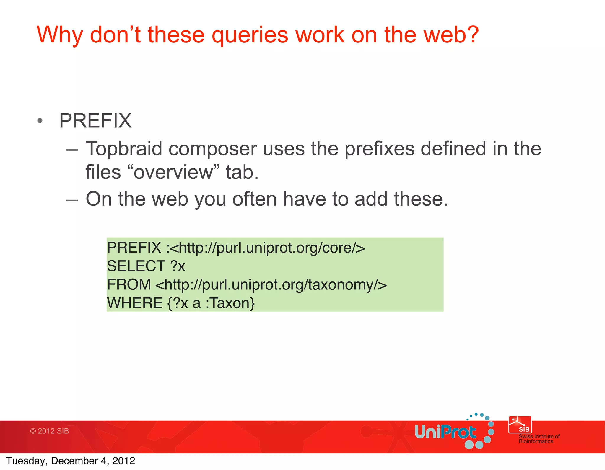 Why don’t these queries work on the web?


     • PREFIX
        – Topbraid composer uses the prefixes defined in the
          files “overview” tab.
        – On the web you often have to add these.

                   PREFIX :<http://purl.uniprot.org/core/>
                   SELECT ?x
                   FROM <http://purl.uniprot.org/taxonomy/>
                   WHERE {?x a :Taxon}




    © 2012 SIB



Tuesday, December 4, 2012
 