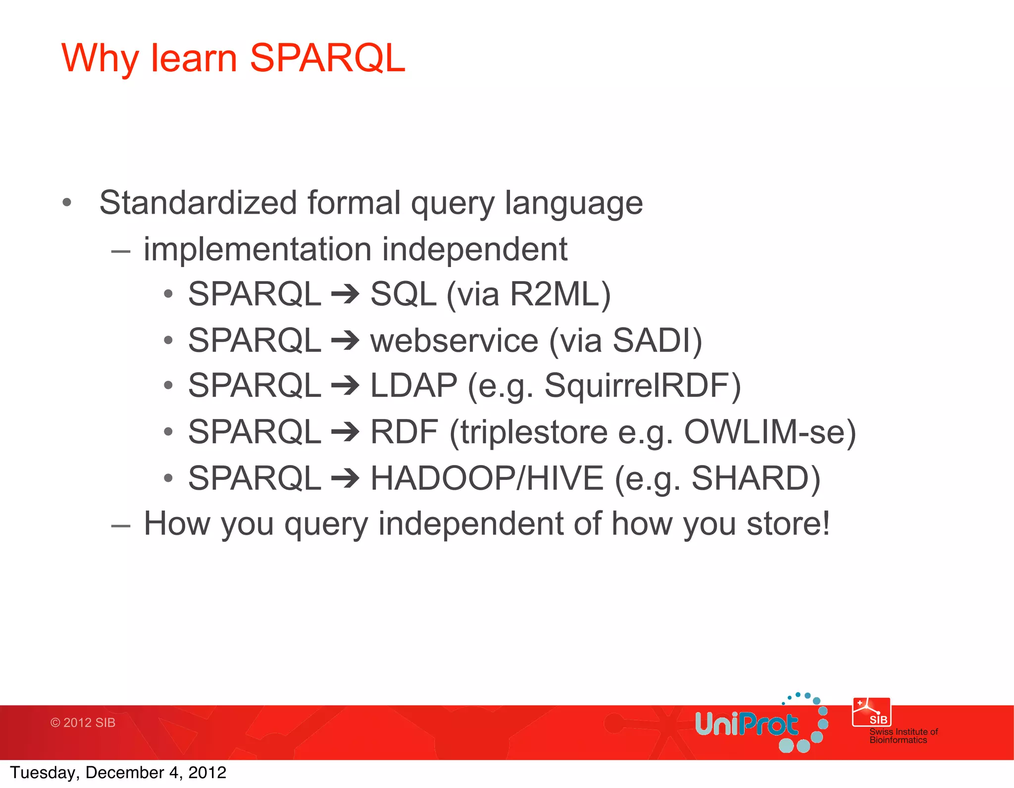 Why learn SPARQL


     • Standardized formal query language
        – implementation independent
           • SPARQL ➔ SQL (via R2ML)
           • SPARQL ➔ webservice (via SADI)
           • SPARQL ➔ LDAP (e.g. SquirrelRDF)
           • SPARQL ➔ RDF (triplestore e.g. OWLIM-se)
           • SPARQL ➔ HADOOP/HIVE (e.g. SHARD)
        – How you query independent of how you store!




    © 2012 SIB



Tuesday, December 4, 2012
 