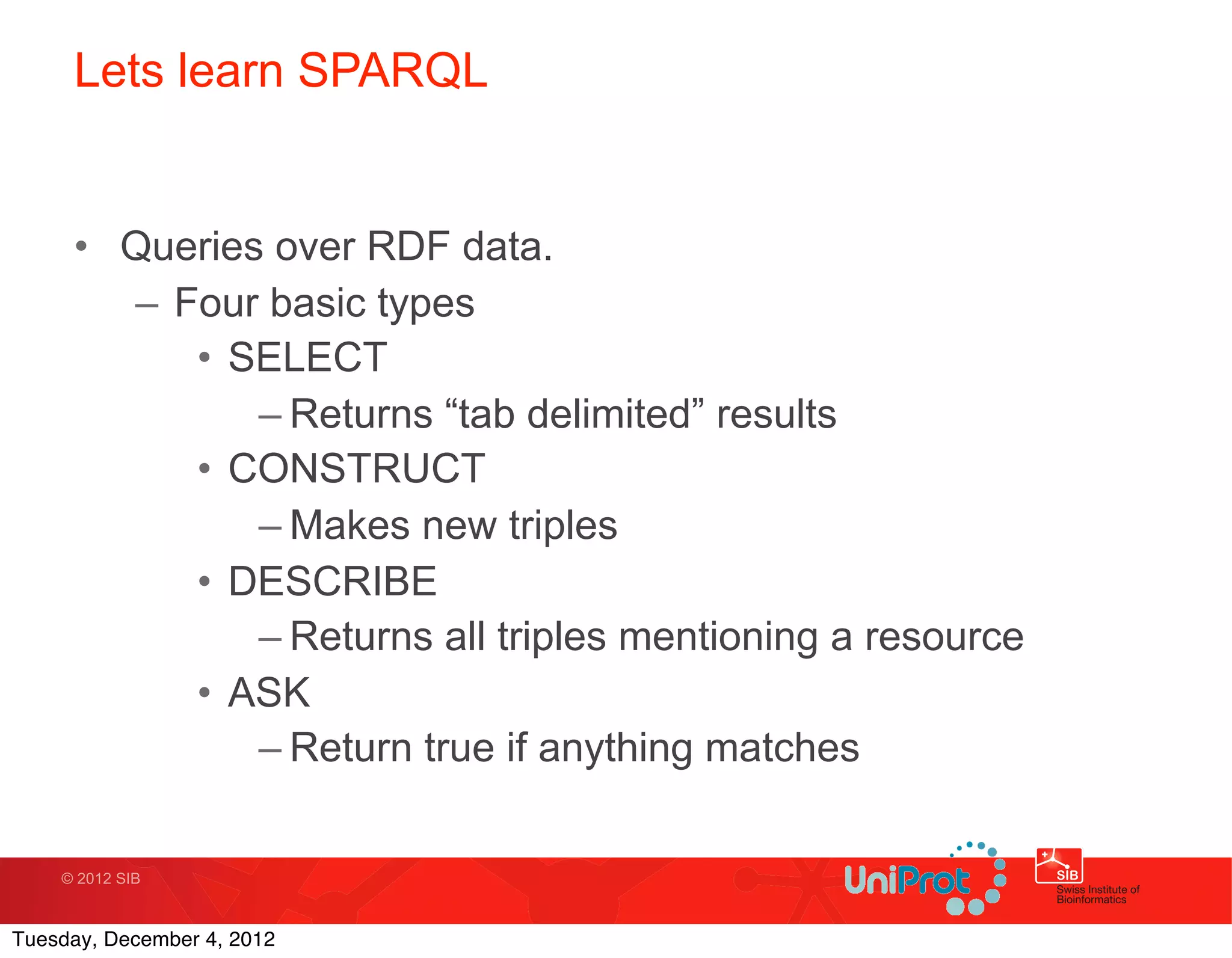 Lets learn SPARQL


     • Queries over RDF data.
       – Four basic types
          • SELECT
              – Returns “tab delimited” results
          • CONSTRUCT
              – Makes new triples
          • DESCRIBE
              – Returns all triples mentioning a resource
          • ASK
              – Return true if anything matches

    © 2012 SIB



Tuesday, December 4, 2012
 