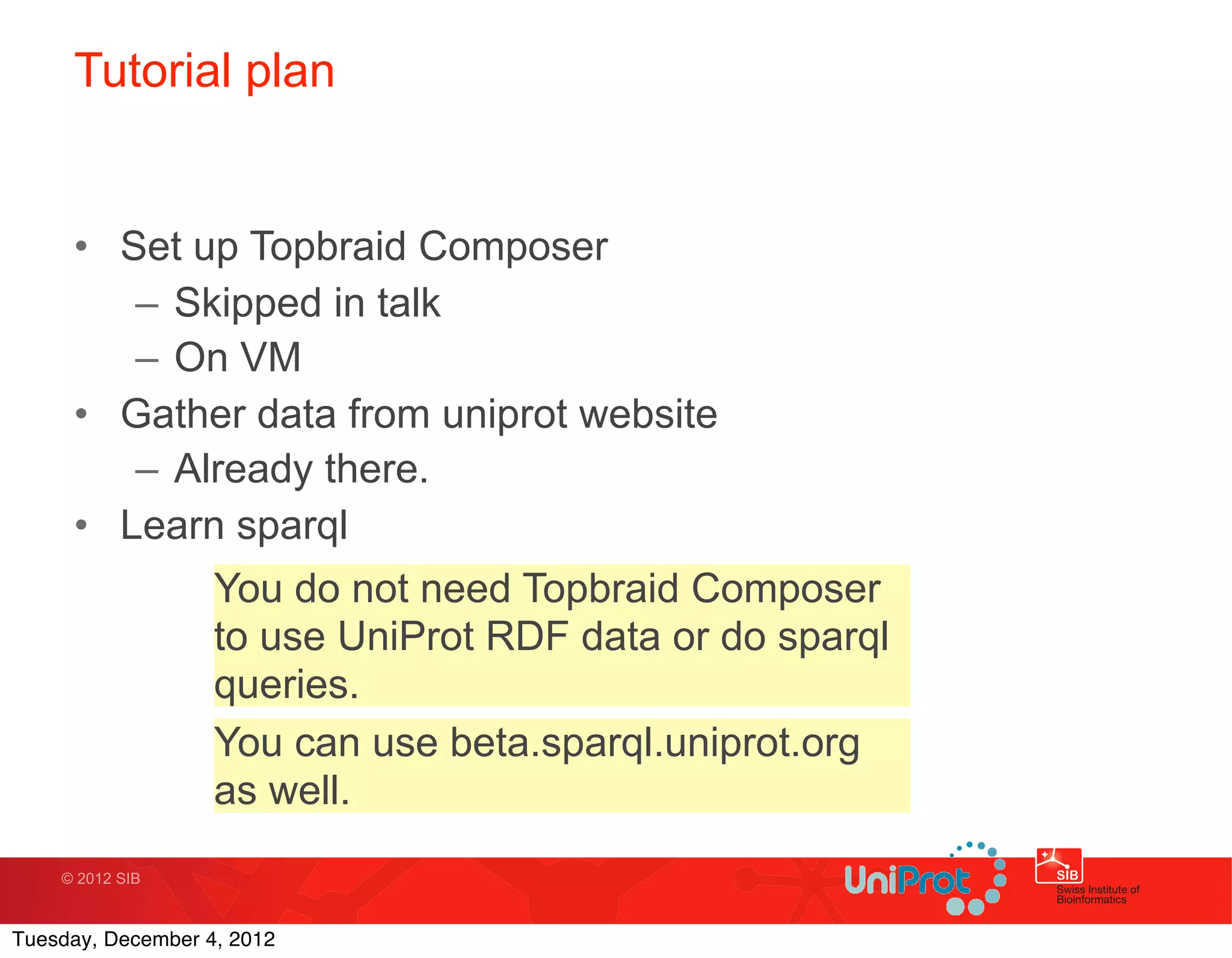 Tutorial plan


     • Set up Topbraid Composer
        – Skipped in talk
        – On VM
     • Gather data from uniprot website
        – Already there.        Text
     • Learn sparql
                   You do not need Topbraid Composer
                   to use UniProt RDF data or do sparql
                   queries.
                   You can use beta.sparql.uniprot.org
                   as well.
    © 2012 SIB



Tuesday, December 4, 2012
 