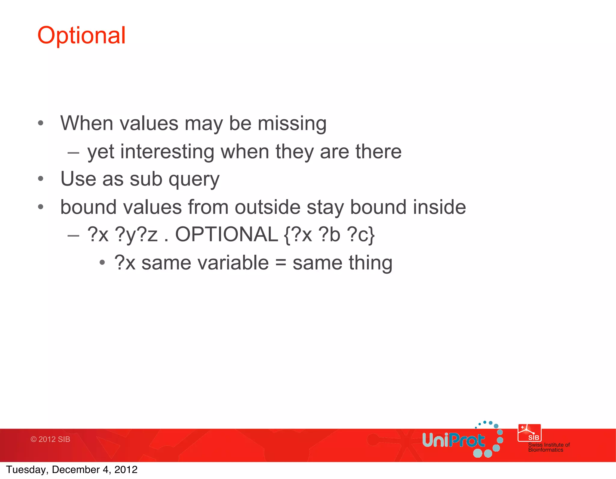 Optional


     • When values may be missing
        – yet interesting when they are there
     • Use as sub query
     • bound values from outside stay bound inside
        – ?x ?y?z . OPTIONAL {?x ?b ?c}
           • ?x same variable = same thing




    © 2012 SIB



Tuesday, December 4, 2012
 