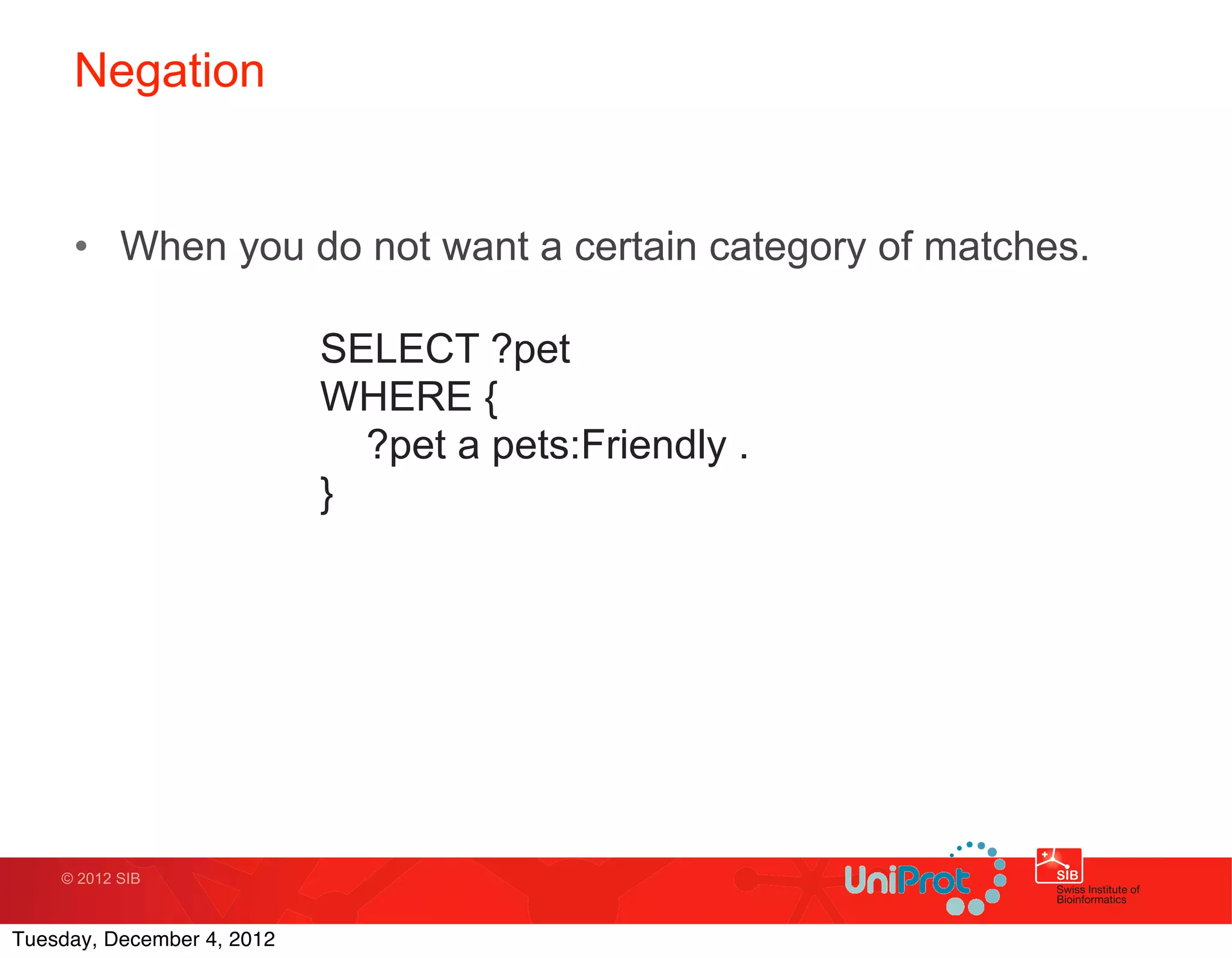Negation


     • When you do not want a certain category of matches.

                            SELECT ?pet
                            WHERE {
                              ?pet a pets:Friendly .
                            }




    © 2012 SIB



Tuesday, December 4, 2012
 