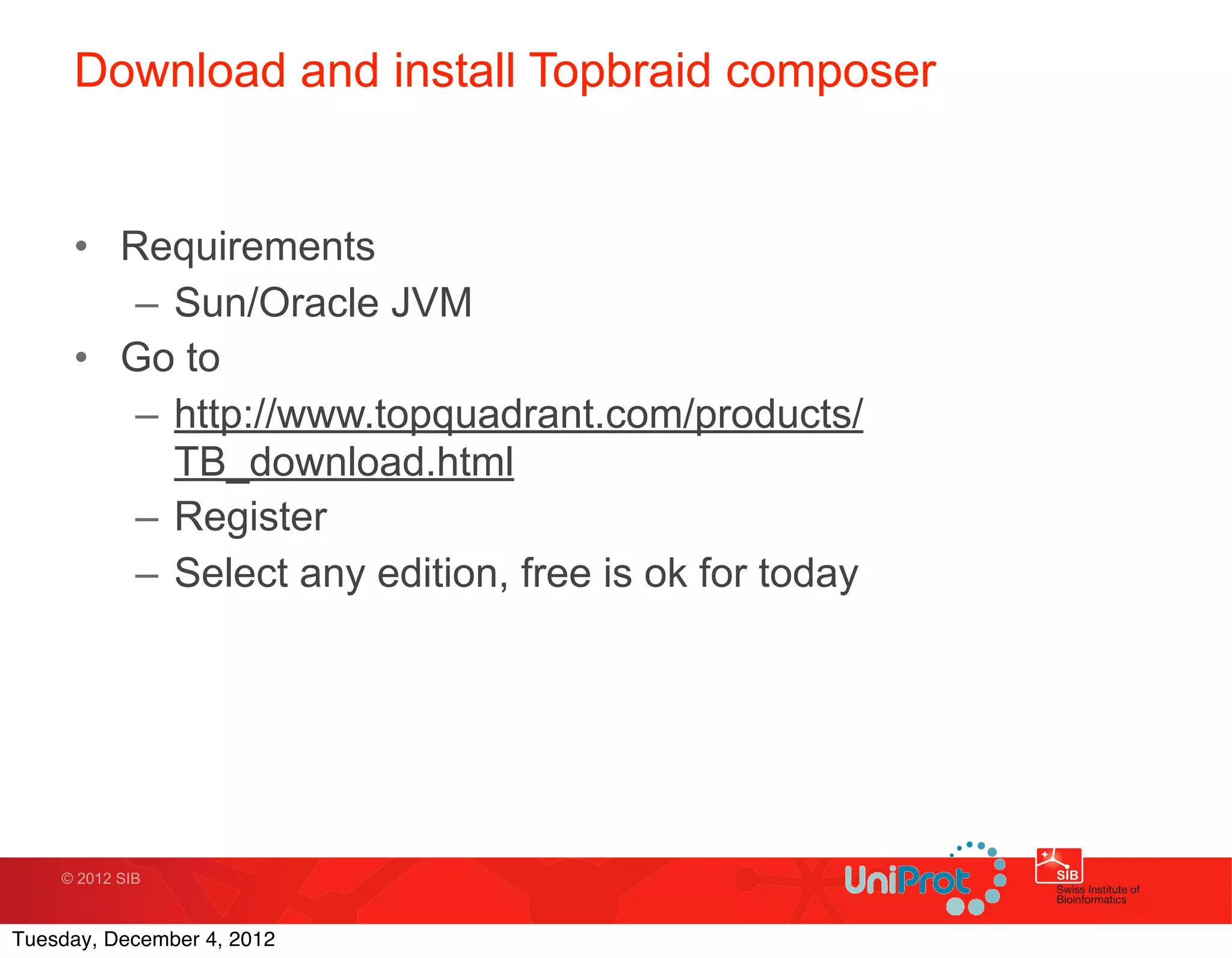 Download and install Topbraid composer


     • Requirements
        – Sun/Oracle JVM
     • Go to
        – http://www.topquadrant.com/products/
          TB_download.html
        – Register
        – Select any edition, free is ok for today




    © 2012 SIB



Tuesday, December 4, 2012
 